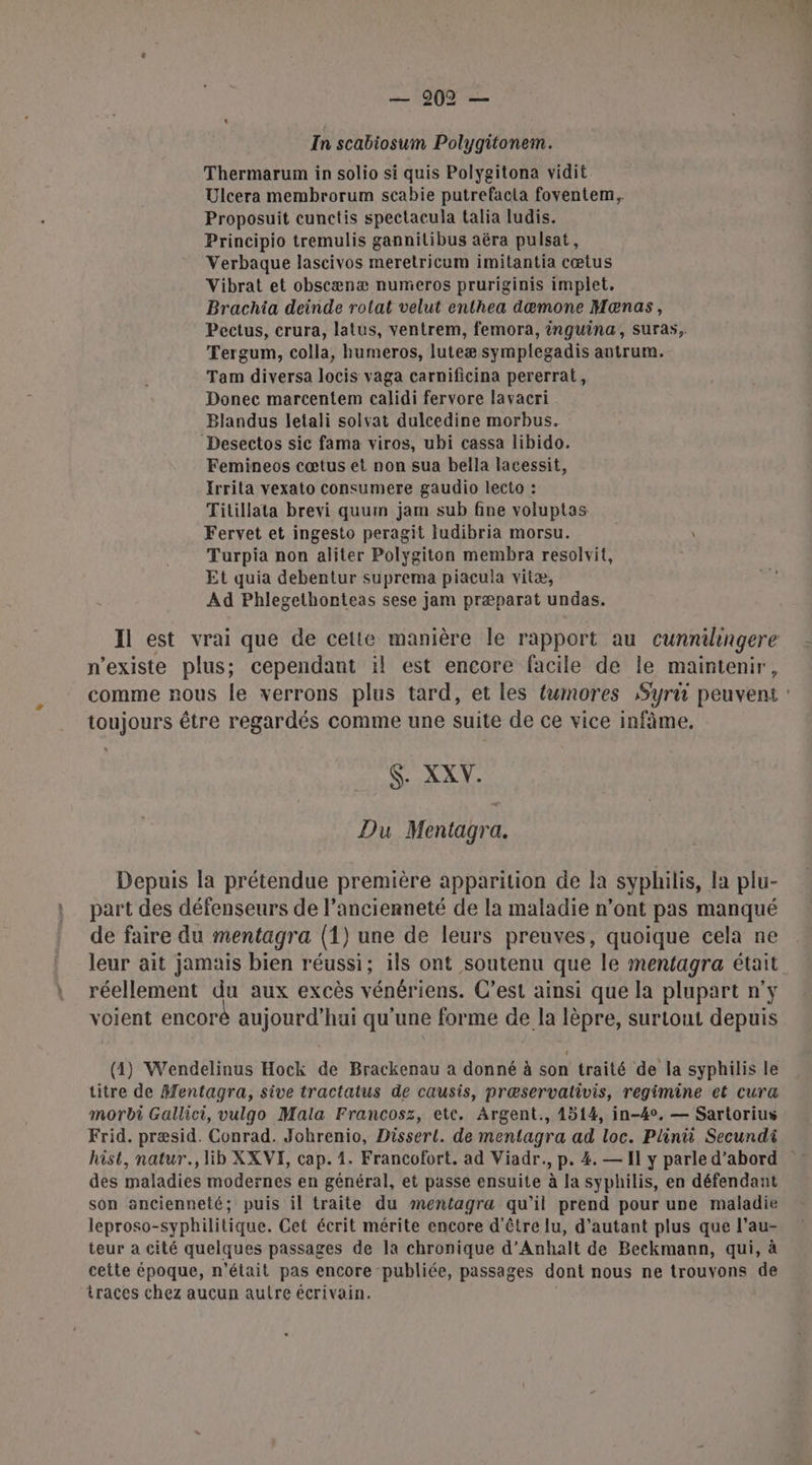 In scabiosum Polygitonem. Thermarum in solio si quis Polygitona vidit Ulcera membrorum scabie putrefacla foventem, Proposuit cunctis spectacula talia ludis. Principio tremulis gannitibus aëra pulsat, Verbaque lascivos meretricum imitantia cœtus Vibrat et obscænæ numeros pruriginis implet, Brachia deinde rotat velut enthea dæmone Mæœnas, Pectus, crura, latus, ventrem, femora, inguina, suras, Tergum, colla, humeros, luteæ symplegadis antrum. Tam diversa locis vaga carnificina pererrat, Donec marcentem calidi fervore lavacri Blandus letali solvat dulcedine morbus. Desectos sic fama viros, ubi cassa libido. Femineos cœtus et non sua bella lacessit, Irrila vexato consumere gaudio lecto : Titillata brevi quum jam sub fine voluptas Fervet et ingesto peragit ludibria morsu. Turpia non aliter Polygiton membra resolvit, Et quia debentur suprema piacula vitæ, Ad Phlegethonteas sese jam præparat undas. n'existe plus; cependant il est encore facile de le maintenir, toujours être regardés comme une suite de ce vice infâme. S. XXV. Du Mentagra. Depuis la prétendue première apparition de la syphilis, la plu- part des défenseurs de l'ancienneté de la maladie n’ont pas manqué de faire du mentagra (1) une de leurs preuves, quoique cela ne réellement du aux excès vénériens. C’est ainsi que la plupart n'y voient encoré aujourd’hui qu'une forme de la lèpre, surtout depuis (4) Wendelinus Hock de Brackenau a donné à son traité de la syphilis le titre de Mentagra, sive tractatus de causis, præservativis, regimine et cura morbi Gallici, vulgo Mala Francosz, etc. Argent., 4514, in-40, — Sartorius Frid. præsid. Conrad. Johrenio, Dissert. de mentagra ad loc. Plinit Secundi des maladies modernes en général, et passe ensuite à la syphilis, en défendant son ancienneté; puis il traite du smentagra qu’il prend pour une maladie leproso-syphilitique. Cet écrit mérite encore d'être lu, d'autant plus que l’au- teur a cité quelques passages de la chronique d’Anhalt de Beckmann, qui, à cette époque, n'était pas encore publiée, passages dont nous ne trouvons de traces chez aucun autre écrivain.