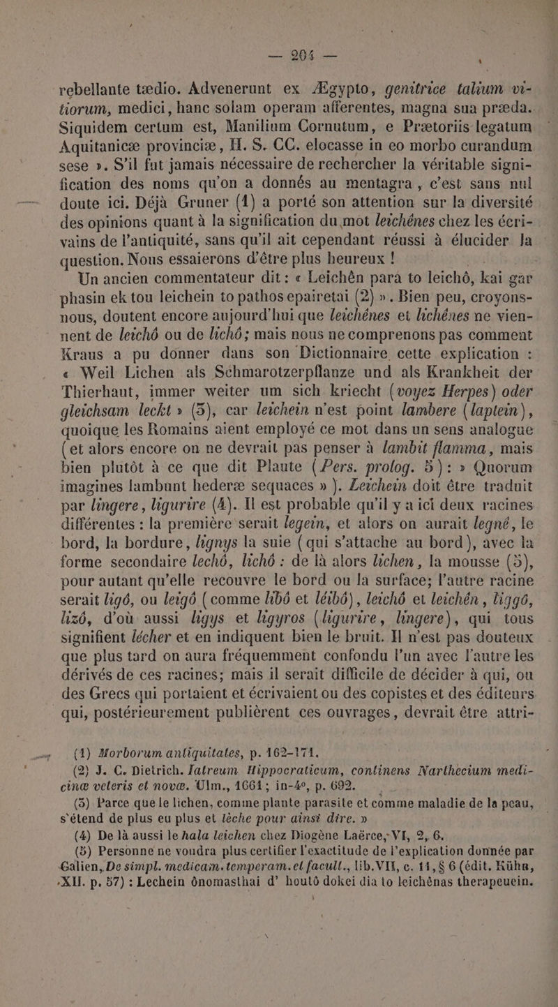 rebellante tædio. Advenerunt ex Ægypto, genitrice talium v1- tiorum, medici, hanc solam operam afferentes, magna sua præda. Siquidem certum est, Manilium Cornutum, e Prætoriis legatum Aquitanicæ provinci®æ , H.S. CC. elocasse in eo morbo curandum sese ». S'il fut jamais nécessaire de rechercher la véritable signi- fication des noms qu’on a donnés au mentagra , c’est sans mul doute ici. Déjà Gruner (1) à porté son attention sur la diversité des opinions quant à la signification du mot leichénes chez les écri- vains de l'antiquité, sans qu'il ait cependant réussi à élucider Ja question. Nous essaierons d'être plus heureux ! Un ancien commentateur dit: « Leichên para to leiché, kai gar phasin ek tou leichein to pathos epairetai (2) ». Bien peu, croyons- nous, doutent encore aujourd'hui que leichénes et hichénes ne vien- nent de leichô ou de lichô ; mais nous ne comprenons pas comment Kraus a pu donner dans son Dictionnaire cette explication : « Weil Lichen als Schmarotzerpflanze und als Krankheit der Thierhaut, immer weiter um sich kriecht (voyez Herpes) oder gleichsam leckt » (5), car leichein n'est point lambere (laptein), quoique les Romains aient employé ce mot dans un sens analogue (et alors encore on ne devrait pas penser à lambit flamma, male bien plutôt à ce que dit Plaute (Pers. prolog. 5): » Quorum imagines fambunt hederæ sequaces » |. Zeichein doit être traduit par “lingere, hgurire (4). Il est probable qu'il y a ici deux racines différentes : la première serait legein, et alors on aurait legné, le bord, la bordure, lignys la suie (qui s'attache au bord), avec la forme secondaire lechô, lichô : de à alors lichen , la mousse (5), pour autant qu’elle recouvre le bord ou la surface; l’autre racine serait lig6, ou leig6 ( comme hb6 et léibô), leichô et leichén , Uigg6, lizô, d'où aussi hgys et ligyros (ligurire, lhingere), qui tous signifient lécher et en indiquent bien le bruit. Il n’est pas douteux que plus tard on aura fréquemment confondu l’un avec l'autre les dérivés de ces racines; mais il serait difficile de décider à qui, ou des Grecs qui portaient et écrivaient ou des copistes et des éditeurs qui, postérieurement publièrent ces ouvrages, devrait être attri- (4) Morborum antiquitales, p. 162-174. (2) J. C. Dietrich. Jatreum Hippocraticum, continens Narlhecium medi- cinæ veleris el novæ. UÜlm., 1664; in-4°, p. 692 (3) Parce que le lichen, comme plante parasite et comme maladie de la peau, s'étend de plus eu plus et lèche pour ainsi dire. » (4) De là aussi le hala leichen chez Diogène Laërce, VE, 2, 6. (5) Personne ne voudra plus certifier l'exactitude de l'explication donnée par Galien, De simpl. medicain.temperam.et facull., lib. VIK, c. 14,$ 6 (édit. Kühn, XI. p. 57) : Lechein dnomasthai d’ houlô dokei dia Lo leichènas therapeuein. 0