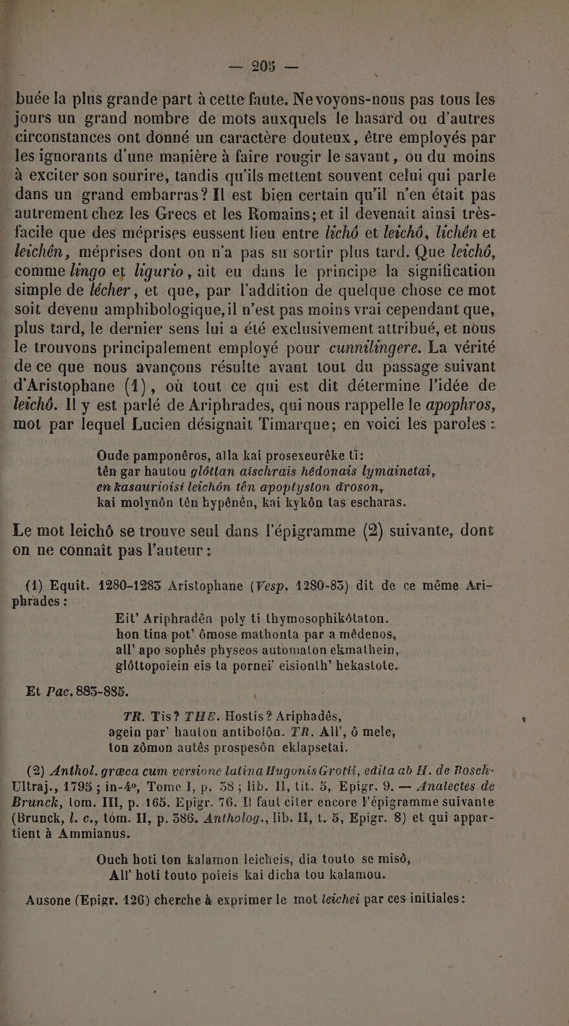 \ buée la plus grande part à cette faute. Ne voyons-nous pas tous les circonstances ont donné un caractère douteux, être employés par les ignorants d'une manière à faire rougir le savant, ou du moins à exciter son sourire, tandis qu’ils mettent souvent celui qui parle dans un grand embarras? Il est bien certain qu’il n’en était pas autrement chez les Grecs et les Romains; et il devenait ainsi très- facile que des méprises eussent lieu entre lichô et leichô, hichén et leichén, méprises dont on n’a pas su sortir plus tard. Que leich6, comme lngo et hgurio, ait eu dans le principe la signification simple de lécher, et que, par l'addition de quelque chose ce mot soit devenu amphibologique, il n’est pas moins vrai cependant que, plus tard, le dernier sens lui a été exclusivement attribué, et nous le trouvons principalement employé pour cunntlingere. La vérité d'Aristophane (1), où tout ce qui est dit détermine l’idée de leichô. 11 y est parlé de Aripbrades, qui nous rappelle le apophros, mot par lequel Lucien désignait Timarque; en voici les paroles : Oude pamponêros, alla kai prosexeurêke ti: tên gar hautou glétlan aischrais hédonais lymainetai, en kasaurioisi leichôn tên apoplyston droson, kai molynôn tên bypênên, kai kykôn tas escharas. Le mot leichô se trouve seul dans l'épigramme (2) suivante, dont on ne connaît pas l’auteur : (1) Equit. 1280-1283 Aristophane (Vesp. 1280-85) dit de ce même Ari- phrades : Eit” Ariphradên poly ti thymosophikôtaton. hon tina pot” ômose mathonta par a mêdenos, all” apo sophês physeos automaton ekmathein, glôttopoiein eis ta porneï eisionth” hekastote. Et Pac. 885-895. | TR. Tis? THE. Hostis ? Ariphadès, agein par’ hauion antibolôn. TR. AÏl', 6 mele, ton zômon autés prospesôn ekiapsetai. (2) Anthol. græca cum versione lalina Hugonis Grotii, edita ab H. de Rosch- Ultraj., 1795 ; in-4°, Tome HI, p. 58 ; lib. Il, tit. 5, Epigr. 9. — A4nalectes de Brunck, lom. IE, p.165. Epigr. 76. Il faut ciler encore Fépigramme suivante (Brunck, L. c., tom. II, p. 586. Antholog., lib. LE, t. 5, Epigr. 8) et qui appar- tient à Ammianus. Ouch hoti ton kalamon leicheis, dia touto se misô, All hoti touto poieis kai dicha tou kalamou. Ausone (Epigr. 126) cherche à exprimer le mot leichei par ces iniliales: