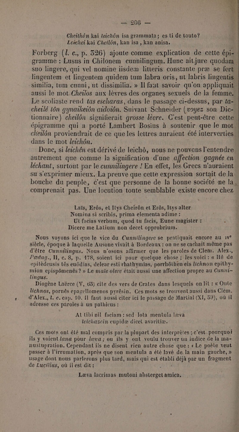 11206 — Cheithôn kai leichôn isa grammata; es ti de touto? Leicheikai Cheilôn, kan isa , kan anisa. Forberg (L. c., p. 326) ajoute comme explication de cette épi: | gramme : Lusus in Chilonem eunnilingum. Hunc ait.jure quodam suo lingere, qui vel nomine iisdem litieris constante præ se fort lingentem et lingentem quidem tum labra oris, ut labris lingentis similia, Lum cunni, ut dissimilia. » Il faut savoir qu'on appliquaits aussi le mot Choilos aux lèvres des organes sexuels de la femme. Le scoliaste rend {as escharas, dans le passage ci-dessus, par {a cherlé 1ôn gynakeiôn aidoiôn. Suivant Schneider (voyez son Dic-… tionnaire) cheilôn signifierait grosse lévre. C'est peut-être cette épigramme qui a porté Lambert Bosius à soutenir que le mot cheulôn proviendrait de ce que les lettres auraient été interverties. dans le mot leichôn. Donc, si leichén est dérivé de leichô, nous ne pouvons l'entendre autrement que comme la signification d’une affechon gagnée en léchant, surtout par le cunnihingere ! En effet, les Grecs n'auraient su s'exprimer mieux. La preuve que cette expression sortait de Ja bouche du peuple, c’est que personne de la bonne société ne la. comprenait pas. Une locution toute semblable existe encore chez Laïs, Erôs, et Itys Cheirôn et Erôs, Itys alter Nomina si scribis, prima elementa adime : Ut facias verbum, quod tu facis, Eune magister : Dicere me Latium non decet opprobrium. Nous voyons ici que le vice du Cunnilingere se pratiquait encore au :iv° siècle, époque à laqueile Ausone vivait à Bordeaux : on ne se cachait même pas d'être Cunnitingus. ons n'osons affirmer que les paroles de Clem. Alex., Pedag., H, c. 8, p. 178, soient ici pour quelque chose ; les voici : « Hé de . epilèdeusis tês euôdias, delear esli rhathymias, porrkôthen eis lichnon epithy- mion epispômenës ? » Le male olere était aussi une affection propre au Cunni- Lingus. Diogène Laërce (V, 65) cile des vers de Crates dans lesquels on lil : « Gute lichnos, pornês epagellomenos pyrêsin, Ces mots se trouvent aussi dans Clém. d'Alex. L. c. cap. 10. {1 faut aussi citer ici le passage de Martial (XE, 59), où il adresse ces parokes à un pathicus : At tibi nil faciam : sed lota mentula læva leichazein cupidæ dicel avaritiæ. ï Ces mots ont été mal compris par la plupart des interprètes ; c’est pourquoi ils y voient lana pour lœva ; ou ils y ont voulu trouver uu indice de la ma- nuslupration. Cependant ils ne disent rien autre chose que : « Le poète veut passer à l’irrumation, après que son mentula a été lavé de. la main gauche, » usage dont nous parlerons plus tard, mais qui est établi déjà par un fragment de Lucilius, où il est dit : AR Læva lacrimas mutoni absterget amica,