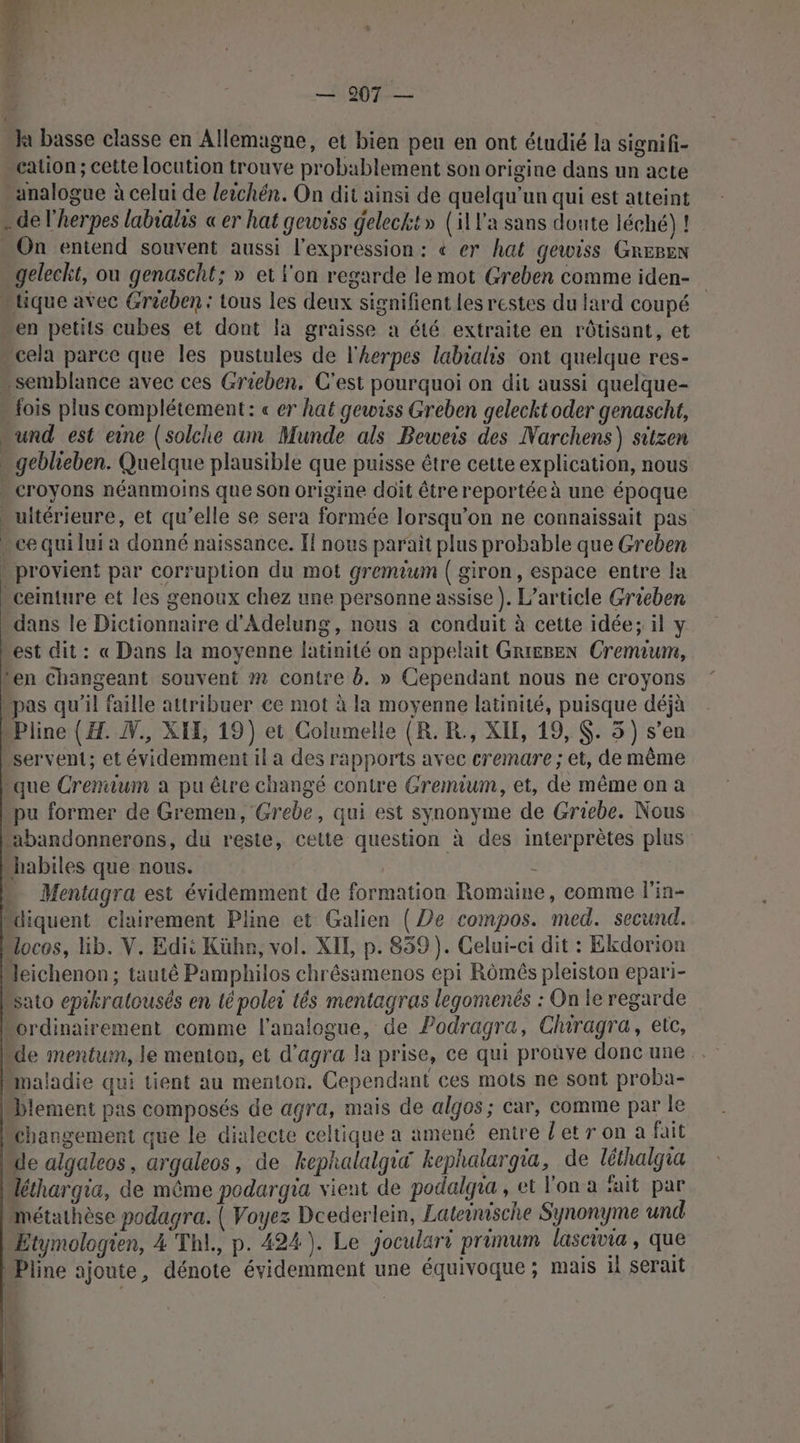 dl LENS EE & —1907-— Ja basse classe en Allemagne, et bien peu en ont étudié la signifi- cation ; cette locution trouve probablement son origine dans un acte analogue à celui de leichén. On dit ainsi de quelqu'un qui est atteint » de l’herpes labiahs « er hat gewoiss geleckt» (ill'a sans doute léché) ! - On entend souvent aussi l'expression: « er hat gewiss GREBen geleckt, ou genascht; » et l'on regarde le mot Greben comme iden- “tique avec Greeben : tous les deux signifient les restes du lard coupé en petits cubes et dont Ia graisse a été extraite en rôtisant, et » cela parce que les pustules de l'herpes labialis ont quelque res- semblance avec ces Grieben, C'est pourquoi on dit aussi quelque- fois plus complétement: « er hat gewiss Greben gelecktoder genascht, “und est eine (solche am Munde als Beweis des Narchens) sitzen - geblieben. Quelque plausible que puisse être cette explication, nous « croyons néanmoins que son origine doit être reportée à une époque ultérieure, et qu’elle se sera formée lorsqu'on ne connaissait pas . ce qui lui a donné naissance. Il nous parait plus probable que Greben » provient par Corruption du mot gremium | giron, espace entre la “ceinture et les genoux chez une personne assise). L'article Grieben dans le Dictionnaire d'Adelung, nous a conduit à cette idée; il y est dit : « Dans la moyenne latinité on appelait GRIEBEN Cremium, Len changeant souvent »m contre b. » Cependant nous ne croyons pas qu'il faille attribuer ce mot à la moyenne latinité, puisque déjà Pline (H. N., XIE, 19) et Columelle (R. R., XIE, 19, $. 5) s’en servent; et évidemment il a des rapports avec cremare ; et, de même “que Crenium a pu être changé contre Gremium, et, de même on a pu former de Gremen, Grebe, qui est synonyme de Griebe. Nous “abandonnerons, du reste, cette question à des interprètes plus habiles que nous. = Mentagra est évidemment de formation Romaine, comme lin- Mdiquent clairement Pline et Galien (De compos. med. secund. “ocos, lib. V. Edi: Kühn, vol. XIL, p. 859). Celui-ci dit : Ekdorion Jeichenon ; tauté Pamphilos chrêsamenos epi Rômés pleiston epari- “sato epikralousés en té poler tés mentagras legomenés : On le regarde ordinairement comme l’analogue, de Podragra, Clhiragra, etc, “de mentum, le menton, et d’agra la prise, ce qui proùve donc une . “maladie qui tient au menton. Cependant ces mots ne sont proba- Diement pas composés de agra, mais de algos; car, comme par le changement que le dialecte celtique a amené enire letr on à fait de algaleos, argaleos, de kephalalgia kephalargia, de léthalgia éthargia, de même podargia vient de podalgra , et l'on a fait par Métathèse podagra. | Voyez Dcederlein, Lateinische Synonyme und Etymologien, 4 Thl., p. 424). Le joculari primum lascivia, que Pline ajoute, dénote évidemment une équivoque; mais il serait