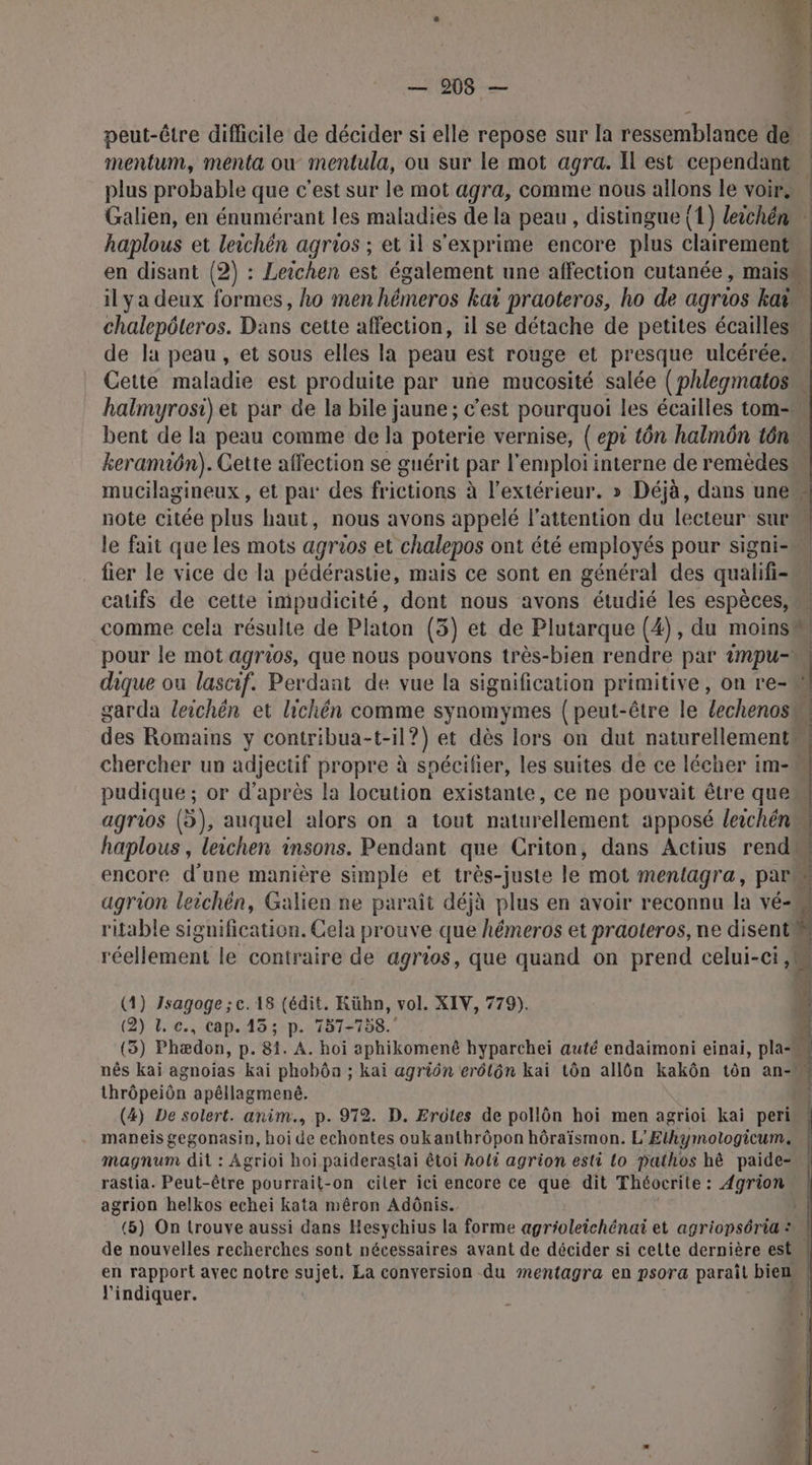 peut-être difficile de décider si elle repose sur la ressemblance de plus probable que c'est sur le mot agra, comme nous allons le voir, Galien, en énumérant les maladies de la peau , distingue (1) leichén haplous et leichén agrios ; et il s'exprime encore plus clairement si Le de la peau, et sous elles la peau est rouge et presque ulcérée. halmyrosi) et par de la bile jaune ; c'est pourquoi les écailles tom- mucilagineux, et par des frictions à l'extérieur. » Déjà, dans une note citée plus haut, nous avons appelé l'attention du lecteur sur fier le vice de la pédérastie, mais ce sont en général des qualifi- catifs de cette impudicité, dont nous avons étudié les espèces, comme cela résulte de Platon (3) et de Plutarque (4), du moins pudique ; or d’après la locution existante, ce ne pouvait être que ritable signification. Cela prouve que hémeros et praoteros, ne disent réellement le contraire de agrios, que quand on prend celui-ci, (1) Jsagoge ; c. 18 (édit. Kühn, vol. XIV, 779). (2) 1. c., cap. 13; p. 757-758. thrôpeiôn apéllagmené. (4) De solert. anim., p. 972. D. Erûtes de pollôn hoi men agrioi kai peri maneis gegonasin, hoi de echontes oukanthrôpon hôraïsmon. L’Ethymotogicum. magnum dit : Agrioi hoi paiderastai êtoi holi agrion esti lo pathos hê paide- rastia. Peut- être pourrait-on ciler ici encore ce que dit Théocrite : Agrion agrion helkos echei kata mêron Adônis. l'indiquer.