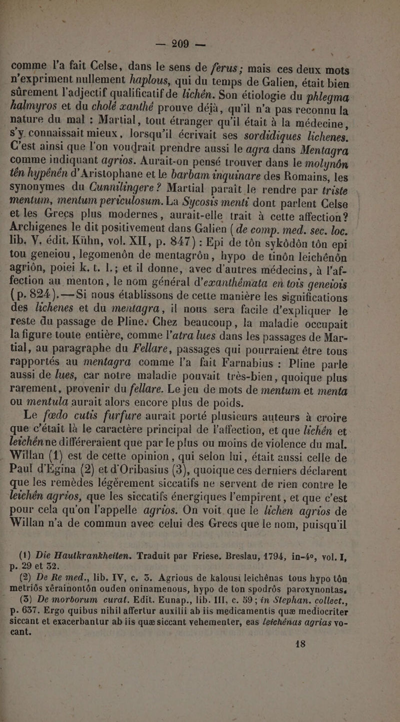 comme l’a fait Celse, dans le sens de ferus ; mais ces deux mots n'expriment nullement haplous, qui du temps de Galien, était bien sûrement l'adjectif qualificatif de Hichén. Son étiologie du Phlegma hkalmyros et du cholé xanthé prouve déjà, qu'il n’a pas reconnu la nature du mal : Martial, tout étranger qu’il était à la médecine, S'y. Connaissait mieux, lorsqu'il écrivait ses sordidiques lichenes. C’est ainsi que l'on voudrait prendre aussi le agra dans Mentagra comme indiquant agrios. Aurait-on pensé trouver dans le molynôn tên hypénén d’Aristophane et le barbam inquinare des Romains, les synonymes du Cunnlingere ? Martial paraît le rendre par triste mentum, mentum periculosum. La Sycosis menti dont parlent Celse et les Grecs plus modernes, aurait-elle trait à cette affection ? Archigenes le dit positivement dans Galien ( de comp. med. sec. loc. lib, V. édit, Kühn, vol. XIL, p. 847) : Epi de tôn sykôdôn tôn epi tou geneiou, legomenôn de mentagrôn, hypo de tinôn leichénôn agriôn, poiei k. t. 1.; et il donne, avec d’autres médecins, à l’af- fection au menton, le nom général d’exanthémata en tois geneiors (p.824). —Si nous établissons de cette manière les significations des hchenes et du mentagra, il nous sera facile d'expliquer le reste du passage de Pline, Chez beaucoup, la maladie occupait la figure toute entière, comme latra lues dans les passages de Mar- tial, au paragraphe du Fellare, passages qui pourraient être tous rapportés au mentagra comme l’a fait Farnabius : Pline parle aussi de lues, car notre maladie pouvait très-bien, quoique plus rarement, provenir du fellare. Le jeu de mots de mentum et menta ou mentula aurait alors encore plus de poids. Le fœdo cutis furfure aurait porté plusieurs auteurs à croire que c'était Là le caractère principal de l'affection, et que Zichén et leichénne ditféreraient que par le plus ou moins de violence du mal. Willan (1) est de cette opinion, qui selon lui, était aussi celle de Paul d'Egina (2) et d'Oribasius (3), quoique ces derniers déclarent que les remèdes légèrement siccatifs ne servent de rien contre le leichén agrios, que les siccatifs énergiques l’empirent , et que c’est pour cela qu'on l'appelle agrios. On voit que le lichen agrios de Willan n’a de commun avec celui des Grecs que le nom, puisqu'il (1) Die Hautkrankheilen. Traduit par Friese, Breslau, 1794, in-4%0, vol. I, p..29 et 32. (2) De Re med., lib, IV, c. 5, Agrious de kalousi leichénas tous hypo tôn metriôs xérainontôn ouden oninamenous, hypo de ton spodrôs paroxynontas, _ (3) De morborum curat. Edit. Eunap., lib. HI, c. 59 ; in Stephan. collect., p- 637. Ergo quibus nihil affertur auxilii ab iis medicamentis quæ mediocriter siccant et exacerbantur ab iis quæ siccant vehementer, eas /eichénas agrias vo- cant. 18