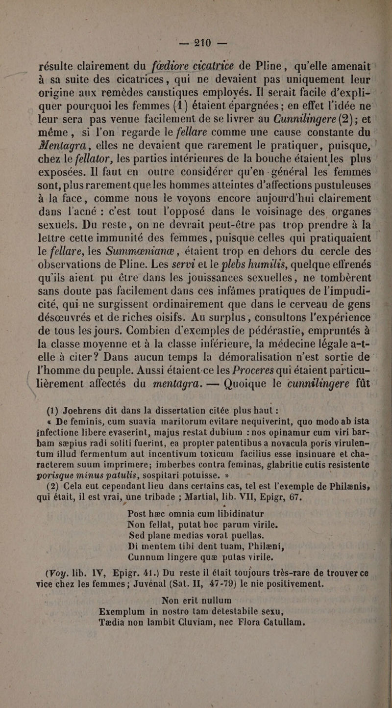 à sa suite des cicatrices, qui ne devaient pas uniquement leur origine aux remèdes caustiques employés. Il serait facile d’expli- leur sera pas venue facilement de se livrer au Cunnihingere (2); et Mentagra, elles ne devaient que rarement le pratiquer, puisque, chez le fellator, les parties intérieures de la bouche étaientles plus exposées. Il faut en outre considérer qu’en -général les femmes sont, plusrarement que les hommes atteintes d’affections pustuleuses à la face, comme nous le voyons encore aujourd'hui clairement dans l'acné : c’est tout l'opposé dans le voisinage des organes lettre cette immunité des femmes, puisque celles qui pratiquaient le fellare, les Summæœnianæ , étaient trop en dehors du cercle des observations de Pline. Les serur et le plebs humalis, quelque effrenés qu'ils aient pu être dans les jouissances sexuelles, ne tombèrent sans doute pas facilement dans ces infâmes pratiques de l’impudi- cité, qui ne surgissent ordinairement que dans le cerveau de gens désœuvrés et de riches oisifs. Au surplus, consultons l'expérience de tous les jours. Combien d'exemples de pédérastie, empruntés à la classe moyenne et à la classe inférieure, la médecine légale a-t- . l'homme du peuple. Aussi étaient-ce les Proceres qui étaient particu- (1) Joehrens dit dans la dissertation citée plus haut : « De feminis, cum suavia maritorum evitare nequiverint, quo modo ab ista infectione libere evaserint, majus restat dubium : nos opinamur cum viri bar- bam sæpius radi soliti fuerint, ea propter patentibus a novacula poris virulen- tum illud fermentum aut incentivum toxicum facilius esse insinuare et cha- porisque minus palulis, sospitari potuisse. » (2) Cela eut cependant lieu dans certains cas, tel est l'exemple de Philænis, qui était, il est vrai, une tribade ; Martial, lib. VII, Epigr, 67. Post hæc omnia cum libidinatur Non fellat, putat hoc parum virile. Sed plane medias vorat puellas. Di mentem tibi dent tuam, Philæni, Cunnum lingere quæ putas virile. (Voy. lib. IV, Epigr. 41.) Du reste il était toujours très-rare de trouver ce vice chez les femmes ; Juvénal (Sat. II, 47-79) le nie positivement. Non erit nullum Exemplum in nostro tam detestabile sexu, Tædia non lambit Cluviam, nec Flora Catullam.
