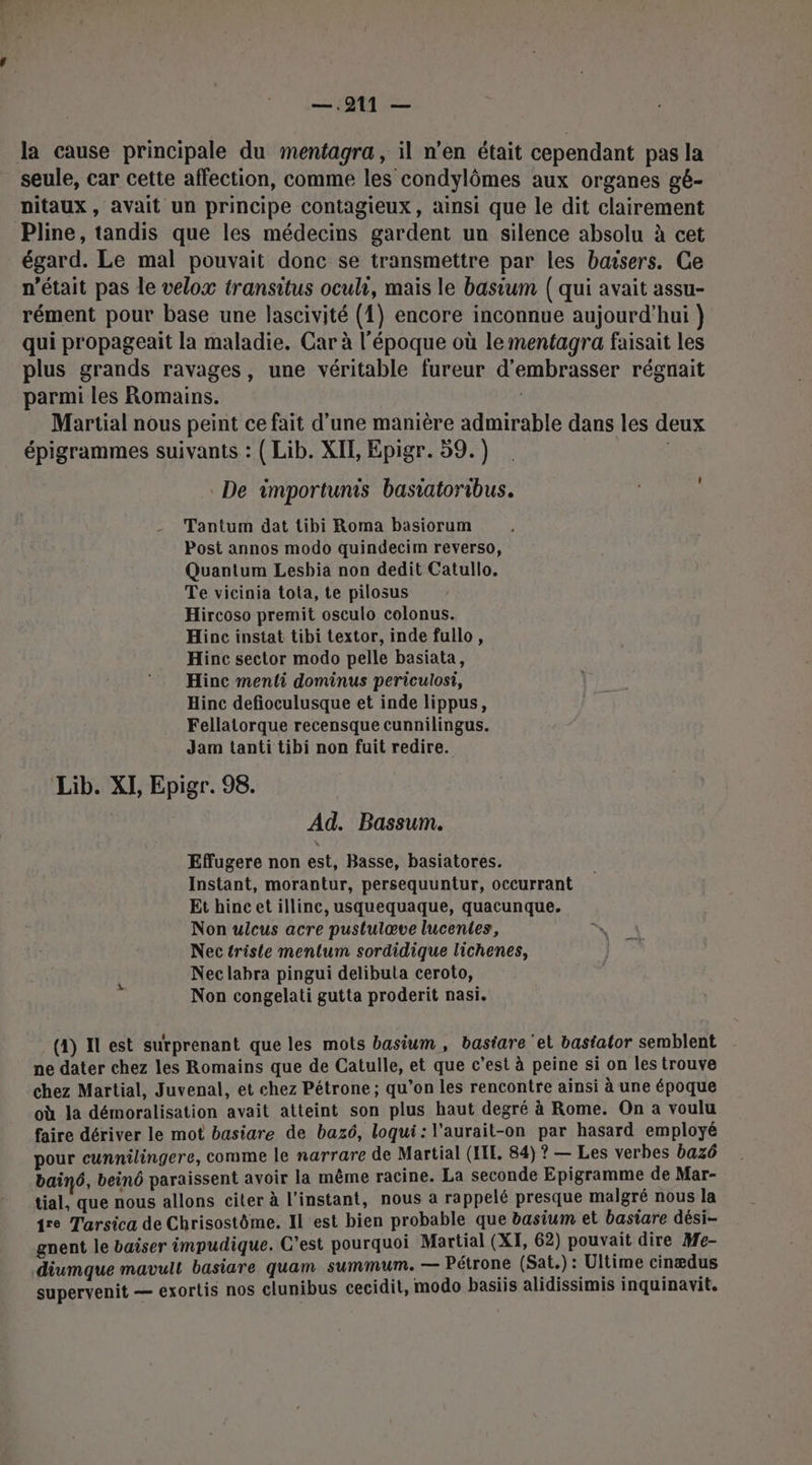 —.911 — la cause principale du mentagra, il n’en était cependant pas la seule, car cette affection, comme les condylômes aux organes gé- nitaux, avait un principe contagieux, ainsi que le dit clairement Pline, tandis que les médecins gardent un silence absolu à cet égard. Le mal pouvait donc se transmettre par les bœsers. Ce n’était pas le velox transitus oculr, mais le basium ( qui avait assu- rément pour base une lascivité (1) encore inconnue aujourd'hui } qui propageait la maladie. Car à l'époque où lementagra faisait les plus grands ravages, une véritable fureur d’embrasser régnait parmi les Romains. Martial nous peint ce fait d’une manière admirable dans les deux épigrammes suivants : ( Lib. XIE, Epigr. 59.) | De importunis basiatoribus. Tantum dat tibi Roma basiorum Post annos modo quindecim reverso, Quantum Lesbia non dedit Catullo. Te vicinia tota, te pilosus Hircoso premit osculo colonus. Hinc instat tibi textor, inde fullo, Hinc sector modo pelle basiata, Hinc menti dominus periculosi, Hinc defioculusque et inde lippus, Fellatorque recensque cunnilingus. Jam tanti tibi non fuit redire. Lib. XI, Epigr. 98. Ad. Bassum. Effugere non est, Basse, basiatores. Instant, morantur, persequuntur, occurrant Et hincet illinc, usquequaque, quacunque. Non ulcus acre pustulœve lucentes, Nec triste mentum sordidique lichenes, Nec labra pingui delibuta ceroto, Non congelati gutta proderit nasi. (4) Il est surprenant que les mots basium, bastare ‘et bastalor semblent ne dater chez les Romains que de Catulle, et que c’est à peine si on les trouve chez Martial, Juvenal, et chez Pétrone ; qu’on les rencontre ainsi à une époque où la démoralisation avait atteint son plus haut degré à Rome. On a voulu faire dériver le mot basiare de bazé, loqui: l'aurait-on par hasard employé pour cunnilingere, comme le narrare de Martial (IL, 84) ? — Les verbes bazô bain6, beinô paraissent avoir la même racine. La seconde Epigramme de Mar- tial, que nous allons citer à l'instant, nous à rappelé presque malgré nous la 1re Tarsica de Chrisostôme. Il est bien probable que basium et basiare dési- gnent le baiser impudique. C'est pourquoi Martial (XI, 62) pouvait dire Me- diumque mavult basiare quam summum. — Pétrone (Sat.) : Ultime cinædus supervenit — exortis nos clunibus cecidit, modo basiis alidissimis inquinavit.