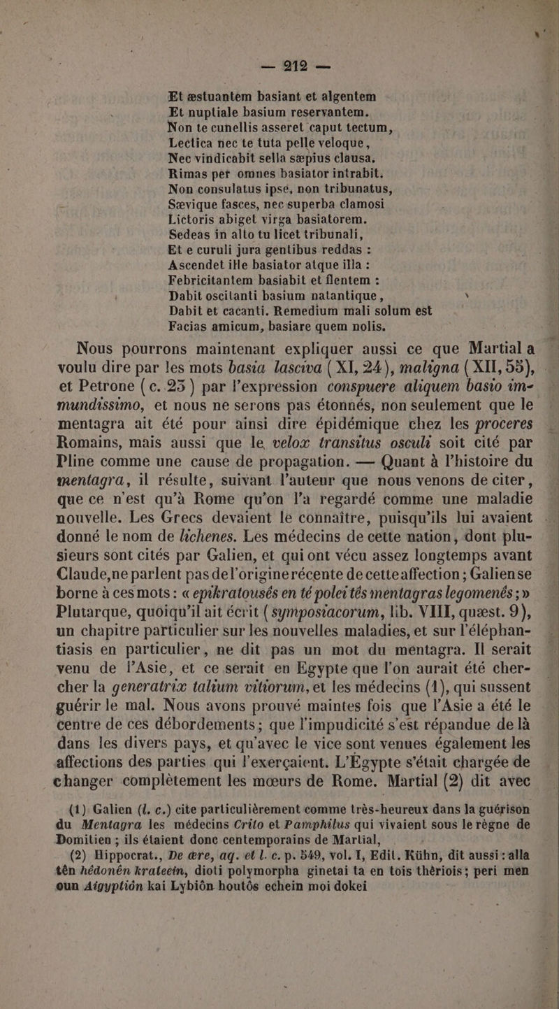 Et æstuantem basiant et algentem Et nuptiale basium reservantem. Non te cunellis asseret caput tectum, Lectica nec te tuta pelle veloque, Nec vindicabit sella sæpius clausa. Rimas per omnes basiator intrabit. Non consulatus ipsé, non tribunatus, Sævique fasces, nec superba clamosi Lictoris abiget virga basiatorem. Sedeas in allo tu licet tribunali, Et e curuli jura gentibus reddas : Ascendet itle basiator atque illa : Febricitantem basiabit et flentem : Dabit oscitanti basium natantique, \ Dabit et cacanti. Remedium mali solum est | Facias amicum, basiare quem nolis. Nous pourrons maintenant expliquer aussi ce que Martial a voulu dire par les mots basia lasciva ( XI, 24), maligna ( XII, 55), et Petrone (c..25 ) par l’expression conspuere aliquem basio im- mundissimo, et nous ne serons pas étonnés, non seulement que le mentagra ait été pour ainsi dire épidémique chez les proceres Romains, mais aussi que le velox transitus osculr soit cité par Pline comme une cause de propagation. — Quant à l’histoire du mentagra, il résulte, suivant l’auteur que nous venons de citer, que ce n'est qu’à Rome qu’on l’a regardé comme une maladie nouvelle. Les Grecs devaient le connaître, puisqu'ils lui avaient donné le nom de lichenes. Les médecins de cette nation, dont plu- sieurs sont cités par Galien, et qui ont vécu assez longtemps avant Claude,ne parlent pas de l’originerécente de cetteaffection ; Galiense borne à ces mots : «epkratousés en té polet tés mentagras legomenés ; » Plutarque, quoiqu'il ait écrit ( sympostacorum, lib. VIIT, quæst. 9), un chapitre particulier sur les nouvelles maladies, et sur l'éléphan- tiasis en particulier, ne dit pas un mot du mentagra. Il serait venu de PAsie, et ce serait en Egypte que l’on aurait été cher- cher la generatrix talium vitiorum, et les médecins (1), qui sussent guérir le mal. Nous avons prouvé maintes fois que l'Asie a été le centre de ces débordements; que l’impudicité s’est répandue de là dans les divers pays, et qu'avec le vice sont venues également les affections des parties qui l'exerçaient. L'Egypte s'était chargée de changer complètement les mœurs de Rome. Martial (2) dit avec (1) Galien ({. c.) cite particulièrement comme très-heureux dans la guérison du Mentagra les médecins Crilo et Pamphilus qui vivaient sous le règne de Domitien ; ils étaient donc centemporains de Martial, (2) Hippocrat:, De ære, aq. et L. c. p. 549, vol. T, Edit. Kühn, dit aussi : alla tên hédonên krateein, dioti polymorpha ginetai ta en tois thèriois; peri men oun Aigypliôn kai Lybiôn houtôs echein moi dokei # ERA ES
