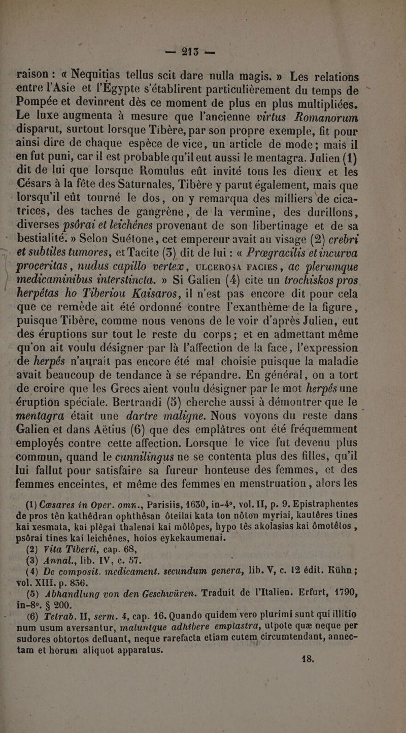 — 9215 — raison : « Nequitias tellus scit dare nulla magis. » Les relations entre l'Asie et l'Egypte s’établirent particulièrement du temps de Pompée et devinrent dès ce moment de plus en plus multipliées. Le luxe augmenta à mesure que l’ancienne virtus Romanorum disparut, surtout lorsque Tibère, par son propre exemple, fit pour ainsi dire de chaque espèce de vice, un article de mode: mais il en fut puni, car il est probable qu'il eut aussi le mentagra. Julien (1) dit de lui que lorsque Romulus eût invité tous les dieux et les Césars à la fête des Saturnales, Tibère y parut également, mais que lorsqu'il eût tourné le dos, on y remarqua des milliers de cica- trices, des taches de gangrène, de la vermine, des durillons, diverses psôrai et leichénes provenant de son libertinage et de sa bestialité. » Selon Suétone, cet empereur avait au visage (2) crebri — et subtiles tumores, ex Tacite (3) dit de lui : « Prœgracilis etincurva proceritas , nudus capillo vertex, uLcEROsA FAGIES, ac plerumque medicaminibus interstincta. » Si Galien (4) cite un trochiskos pros herpétas ho Tiberiou Kaisaros, il n’est pas encore dit pour cela que ce remède ait été ordonné contre l'exanthème de la figure, puisque Tibère, comme nous venons de le voir d’après Julien, eut des éruptions sur tout le reste du corps; et en admettant même qu'on ait voulu désigner par là l'affection de la face, l’expression de herpés n’aurait pas encore été mal choisie puisque la maladie avait beaucoup de tendance à se répandre. En général, on a tort de croire que les Grecs aient voulu désigner par le mot herpés une éruption spéciale. Bertrandi (5) cherche aussi à démontrer que le mentagra était une dartre maligne. Nous voyons du reste dans Galien et dans Aëtius (6) que des emplâtres ont été fréquemment employés contre cette affection. Lorsque le vice fut devenu plus commun, quand le cunnilingus ne se contenta plus des filles, qu'il lui fallut pour satisfaire sa fureur honteuse des femmes, et des femmes enceintes, et même des femmes en menstruation , alors les (1) Cæsares in Oper. omn., Parisiis, 1630, in-#, vol. IT, p. 9. Epistraphentes de pros tên kathédran ophthèsan ôteilai kata ton nôton myriai, kautères tines kai xesmata, kai plègai thalenai kai môlôpes, hypo tês akolasias kaï 6motélos , psôrai tines kai leichènes, hoios eykekaumerniai. (2) Vita Tiberü, cap. 68, (3) Annal., lib. IV, c. 57. à (4) De composit. medicament. secundum genera, lib. V, c. 12 édit. Kühn; vol. XIIE, p. 856. (5) Abhandlung von den Geschwüren. Traduit de l'Italien. Erfurt, 1790, in-8°. $ 200. | pas ME : (6) Tetrab. IX, serm. 4, cap. 16. Quando quidem vero plurimi sunt qui illitio num usum aversantur, maluntque adhibere emplastra, ulpote quæ neque per sudores obtortos defluant, neque rarefacta etiam cutem circumtendant, annec- tam et horum aliquot apparatus. ee