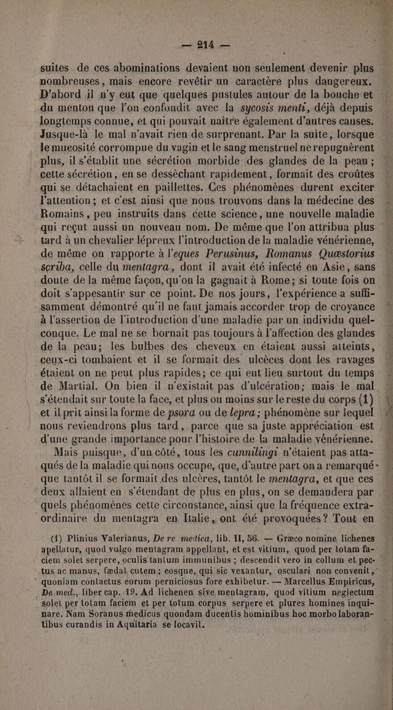 = suites de ces abominations devaient non seulement devenir plus nombreuses, mais encore revêtir un caractère plus dangereux. D'abord il n'y eut que quelques pustules autour de la bouche et du menton que l’on confondit avec la sycosis menti, déjà depuis longtemps connue, et qui pouvait naître également d’autres causes. Jusque-là le mal n’avait rien de surprenant. Par la suite, lorsque le mueosité corrompue du vagin et le sang menstruel nerepugnèrent plus, il s'établit une sécrétion morbide des glandes de la peau; cette sécrétion, en se dessèchant rapidement, formait des croûtes qui se détachaient en paillettes. Ces phénomènes durent exciter l'attention; et c’est ainsi que nous trouvons dans la médecine des Romains, peu instruits dans cette science , une nouvelle maladie qui reçut aussi un nouveau nom. De même que l’on attribua plus- tard à un chevalier lépreux l'introduction de la maladie vénérienne, de même on rapporte à l’eques Perusinus, Romanus Quæstorius # scriba, celle du mentagra, dont il avait été infecté en Asie, sans doute de la même façon, qu'on la gagnait à Rome; si toute fois on doit s’appesantir sur ce point. De nos jours, l’expérience a suffi- samment démontré qu'il ne faut jamais accorder trop de croyance à l’assertion de l'introduction d’une maladie par un individu quel- conque. Le mal ne se bornait pas toujours à l'affection des glandes de la peau; les bulbes des cheveux en étaient aussi atteints, ceux-ci tombaient et il se formait des ulcèces dont les ravages étaient on ne peut plus rapides; ce qui eut lieu surtout du temps de Martial. On bien il n'existait pas d'ulcération; mais le mal s'étendait sur toute la face, et plus ou moins sur lereste du corps (1) 4 et il prit ainsi la forme de psora ou de lepra ; phénomène sur lequel nous reviendrons plus tard, parce que sa juste appréciation est d’une grande importance pour l'histoire de la maladie vénérienne. Mais puisque, d’un côté, tous les cunnilingr n'étaient pas atta- qués de la maladie quinous occupe, que, d'autre part on à remarqué - que tantôt il se formait des ulcères, tantôt le mentagra, et que ces deux allaient en s'étendant de plus en plus, on se demandera par M quels phénomènes cette circonstance, ainsi que la fréquence extra- » ordinaire du mentagra en [ialie, ont été provoquées ? Tout en sd L Re ; AGO D EE ee 2 © (4) Plinius Valerianus, De re medica, lib. IE, 56. — Græco nomine lichenes apellatur, quod vulgo mentagram appellant, et est vitium,. quod per totam fa- | * ciem solet serpere, oculis tantum immunibus ; descendit vero in collum et pec- tus ac manus, fædat cutem ; eosque, qui sic vexantur, osculari non convenit ,' quoniam contactus eorum perniciosus fore exhibetur. — Marcellus Empiricus, | De med., liber cap. 19. Ad lichenen sive mentagram, quod vitium neglectum | Solet per totam faciem et per totum corpus serpere et plures homines inqui- nare. Nam Soranus medicus quondam ducentis hominibus hoc morbo laboran- tibus curandis in Aquitaria se locavit.