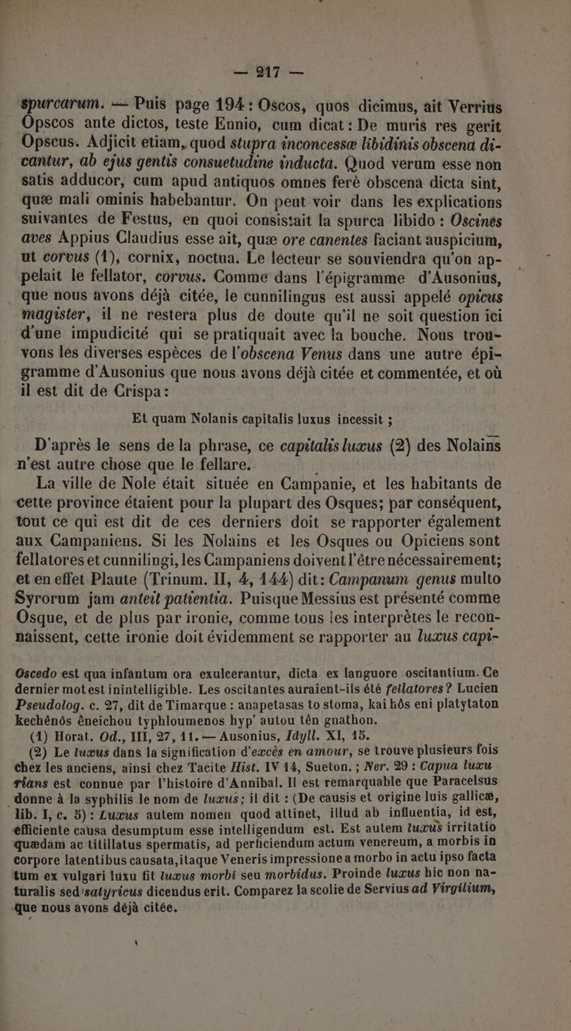 Spurcarum. — Puis page 194 : Oscos, quos dicimus, ait Verrits Opscos ante dictos, teste Ennio, cum dicat : De muris res gerit Opscus. Adjicit etiam, quod stupra inconcessæ libidinis obscena di- cantur, ab ejus gentis consuetudine inducta. Quod verum esse non satis adducor, cum apud antiquos omnes ferè obscena dicta sint, quæ mali ominis habebantur. On peut voir dans les explications suivantes de Festus, en quoi consistait la spurea libido : Oscines aves Appius Claudius esse ait, quæ ore canentes faciant auspicium, ut corvus (1), cornix, noctua, Le lecteur se souviendra qu'on ap- pelait le fellator, corvus. Comme dans l’épigramme d’Ausonius, . que nous avons déjà citée, le cunnilingus est aussi appelé opicus magister, il ne restera plus de doute qu'il ne soit question ici d'une impudicité qui se pratiquait avec la bouche. Nous trou- vons les diverses espèces de l’obscena Venus dans une autre épi- gramme d'Ausonius que nous avons déjà citée et commentée, et où il est dit de Crispa: Et quam Nolanis capitalis luxus incessit ; D'après le sens de la phrase, ce capitalis luxus (2) des Nolains n'est autre chose que le fellare. La ville de Nole était située en Campanie, et les habitants de cette province étaient pour la plupart des Osques; par conséquent, tout ce qui est dit de ces derniers doit se rapporter également aux Campaniens. Si les Nolains et les Osques ou Opiciens sont fellatores et cunnilingi, les Campaniens doivent l'être nécessairement; et en effet Plaute (Trinum. IT, 4, 144) dit: Campanum genus multo Syrorum jam anteit patientia. Puisque Messius est présenté comme Osque, et de plus par ironie, comme tous les interprètes le recon- naissent, cette ironie doit évidemment se rapporter au luxus capt- Oscedo est qua infantum ora exulcerantur, dicta ex languore oscitantium. Ce dernier motest inintelligible. Les oscitantes auraient-ils été fellatores ? Lucien Pseudolog. c. 27, dit de Timarque : anapetasas to stoma, kai bôs eni platytaton kechénôs êneichou typhloumenos hyp' autou tên gnathon. (1) Horat. Od., III, 27, 11. — Ausonius, 1dyll. XI, 15. (2) Le tuxus dans la signification d'excès en amour, se trouve plusieurs fois Chez les anciens, ainsi chez Tacite Hist. IV 14, Sueton. ; Ver. 29 : Capua luxu rians est connue par l’histoire d'Annibal, Il est remarquable que Paracelsus donne à la syphilis le nom de Zuæus; il dit : (De causis et origine luis gallicæ, lib. I, c. 5)‘ Luxus autem nomen quod attinet, illud ab influentia, id est, éfficiente causa desumptum esse intelligendum est. Est autem luxus irritalio quædam ac titillatus spermatis, ad perticiendum actum venereum, a morbis in corpore latentibus causata,itaque Veneris impressione a morbo in actu ipso facta tum ex vulgari luxu fit tuœus morbi seu morbidus. Proinde luxus hic non na- turalis sed'satyricus dicendus erit. Comparez la scolie de Servius ad Virgilium, ‘Que nous avons déjà citée. \