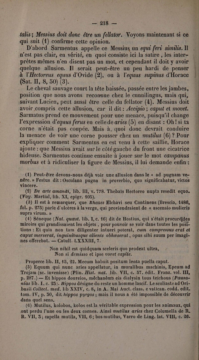 talis; Messius doit donc être un fellator. Voyons maintenant si ce qui suit (1) confirme cette opinion. _ D'abord Sarmentus appelle ce Messius un equ? fer simihs. Il n'est pas clair, en vérité, en quoi consiste ici la satire , les inter- prêtes mêmes n’en disent pas un mot, et cependant il doit y avoir quelque allusion. I serait peut-être un peu hardi de penser à l'Hectoreus equus d'Ovide (2), ou à HoTae supinus d'Horace (Sat. IT, 8, 50) (3). Le cheval sauvage court la tête baissée, passée entre les jambes, position que nous avons recomue chez le cunnilingus, mais qui, suivant Lucien, peut aussi être celle du fellator (4). Messius doit avoir compris cette allusion, car il dit : Accipio ; caput et movet. Sarmatus prend ce mouvement pour une menace, puisqu'il change l'expression d'equus ferus en cellede aries (5) en disant : Ohfsi ta corne n'était pas coupée. Mais à. quoi donc devrait conduire la menace de voir une corne pousser chez un mutilus (6) ? Pour expliquer comment Sarmentus en est venu à cette saillie, Horace _ajoute : que Messius avait sur le côté gauche du front une cicatrice hideuse. Sarmentus continue ensuite à jouer sur le mot campanus morbus et à ridiculiser la figure de Messius, il lui demande enfin : (1) Peut-être devons-nous déjà voir une allusion dans le « ad pugnam ve- nêre. » Festus dit :Osculana pugna in proverbio, quo significabatur, victos vincere. (2) De arte amandi, lib. HI, v. 778. Thebaïs Hectoreo nupta resedit equo. (Voy: Martial, lib. XE, epigr. 105). (3) Il est à remarquer, que Rhazes Elchavi seu Continens (Brescia, 1486, fol. p. 278) parle d' ulcères à la verge, qui proviendraient de « ascensio mulieris supra virum. » (4) Séneque (Nat. quæst. lib. I, c. 46) dit de Hostius, qui s'était procuré]des miroirs qui grandissaient les objets , pour pouvoir se voir dans toutes les posi- tions : Et quia non tam diligenter intueri poterat, cum compressus eral et caput merseral, inguinibusque alienis obhæseral , opus sibi suum per imagi- nes offerebat. — Catull. LXXXIIE, 7. Non nihil est quidquam sceleris quo prodeat ultra, Non si demisso et ipse voret capile. Properce lib. II, 45, 22. Mecum habuit positum lenta puella caput. (5) Equum qui nunc aries appellatur, in muralibus machinis, Epeum ad Trojam (sc. invenisse) (Plin. Hist. nat. lib. VII, c. 57. édit. Franz. vol. III, p. 287.) — Et hippos doureios, mêchanêmn eis dialysin tous teichous (Pausa- nias lib. I, c. 25). Hippos désigne du reste un homme lascif. Le scoliaste ad Ori- tom. IV, p. 30, dit hippos pyrgos ; mais il nous a été impossible de découvrir dans quel sens. (6) Mutilus, kolobos, kolos est la véritable expression pour les animaux, qui ont perdu l’une ou les deux cornes. Ainsi mutilus aries chez Columella de R. R. VII, 3; capella mutila, VIL, 6; bos mutilus, Varro de Ling. lat. VIII, c. 26.