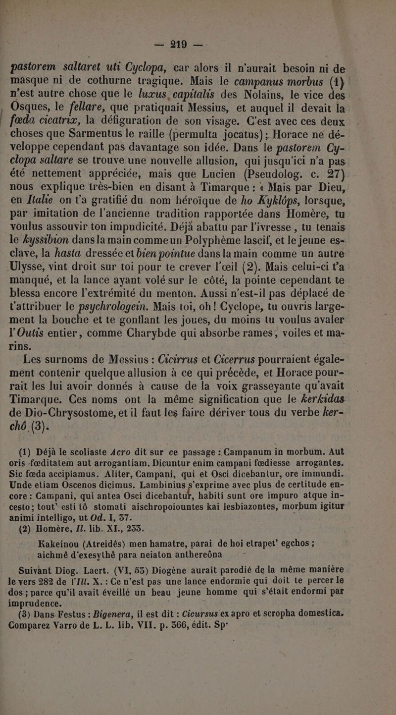 Ce ts pastorem saltaret uti Cyclopa, car alors il n'aurait besoin ni de masque ni de cothurne tragique. Mais le campanus morbus (1) n'est autre chose que le luxœus, capitalis des Nolains, le vice des Osques, le fellare, que pratiquait Messius, et auquel il devait a fœda cicatrix, la défiguration de son visage. C’est avec ces deux choses que Sarmentus le raille (permulta jocatus); Horace ne dé- veloppe cependant pas davantage son idée. Dans le pastorem Cy- clopa saltare se trouve une nouvelle allusion, qui jusqu'ici n’a pas été nettement appréciée, mais que Lucien (Pseudolog. c. 27) nous explique très-bien en disant à Timarque : « Mais par Dieu, en Jtalie on t'a gratifié du nom héroïque de ho Kyklôps, lorsque, par imitation de l’ancienne tradition rapportée dans Homère, tu voulus assouvir ton impudicité. Déjà abattu par l'ivresse , tu tenais le Æyssibion dans la main comme un Polyphème lascif, et le jeune es- clave, la hasta dressée et bien pointue dans la main comme un autre Ulysse, vint droit sur toi pour te crever l'œil (2). Mais celui-ci t'a manqué, et la lance ayant volé sur le côté, la pointe cependant te blessa encore l'extrémité du menton. Aussi n'est-il pas déplacé de l’attribuer le psychrologein. Mais toi, oh! Cyclope, tu ouvris large- ment la bouche et te gonflant les joues, du moins tu voulus avaler l'Outs entier, comme Charybde qui absorbe rames; voiles et ma- rins. | | Les surnoms de Messius : Cicirrus et Cicerrus pourraient égale- ment contenir quelque allusion à ce qui précède, et Horace pour- rait les lui avoir donnés à cause de la voix grasseyante qu'avait Timarque. Ces noms ont la même signification que le kerkidas de Dio-Chrysostome, et il faut les faire dériver tous du verbe ker- chô (3). (1) Déjà le scoliaste Acro dit sur ce passage : Campanum in morbum. Aut oris fœditatem aut arrogantiam, Dicuntur enim campani fœdiesse arrogantes. Sic fœda accipiamus. Aliter, Campani, qui et Osci dicebantur, ore immundi. Unde etiam Oscenos dicimus, Lambinius s'exprime avec plus de certitude en- Ë habiti sunt ore impuro atque in- animi intelligo, ut Od. I, 37. (2) Homère, 11. lib. XI., 253. Kakeinou (Atreidês) men hamatre, parai de hoi etrapet’ egchos ; aichmê d'exesythè para neiaton anthereôna Suivant Diog. Laert. (VI, 55) Diogène aurait parodié de la même manière le vers 282 de l'IU. X. : Ce n’est pas une lance endormie qui doit te percer le imprudence. \ (3) Dans Festus : Bigenera, il est dit : Cicursus ex apro et scropha domestica, Comparez Varro de L. L. lib. VII. p. 366, édit. Sp°