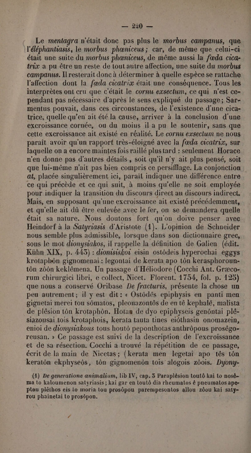 Le mentagra n’était done pas plus le morbus campanus, que l'éléphantass, le morbus phæœniceus ; car, de même que celui-ci était une suite du morbus phœniceus, de même aussi la fœda cica- trix à pu être un reste de tout autre affection, une suite du morbus campanus. [resterait donc à déterminer à quelle espèce se rattache l'affection dont la fœda cicatrix était une conséquence. Tous les interprètes ont cru que c'était le cornu exsectum, ce qui n’est ce- pendant pas nécessaire d’après le sens expliqué du passage; Sar- mentus pouvait, dans ces circonstances, de l'existence d’une cica- trice, quelle qu’en ait été la cause, arriver à la conclusion d'une excroissance cornée, ou du moins il a pu le soutenir, sans que cette excroissance ait existé en réalité. Le cornu exsectum ne nous paraît avoir qu'un rapport très-éloigné avec la fœda cicatrix, sur laquelle on a encore maintes fois raillé plus tard : seulement Horace n’en donne pas d’autres détails, soit qu'il n’y ait plus pensé, soit que lui-même n'ait pas bien compris ce persifflage. La conjonction at, placée singulièrement i ici, parait indiquer une différence entre ce qui précède et ce qui suit, à moins qu’elle ne soit employée pour indiquer la transition du discours direct au discours indirect. Mais, en supposant qu'une excroissance ait existé précédemment, et qu’elle ait dû être enlevée avec le fer, on se demandera quelle était sa nature. Nous doutons fort qu'on doive penser avec Heindorf à la Satyriasis d'Aristote (1). L'opinion de Schneider nous semble plus admissible, lorsque dans son dictionnaire grec, _ sous le mot dionysiakos, il rappelle la définition de Galien (édit. Kühn XIX, p. 445) : dionisiskor eisin ostôdeis hyperochai eggys krotaphôn gignomenai : legontai de kerata apo tôn kerasphoroun- tôn zôûn keklêémena. Un passage d'Héliodore (Cocchi Ant. Græco- rum chirurgici libri, e collect, Nicet. Florent. 1754, fol. p. 125) que nous à conservé Oribase De fracturis, présente la chose un peu autrement; il y est dit: « Ostôdés epiphysis en panti men gignetai merei tou sômatos, pleonazontôs de en té kephalé, malista de plésion tôn krotaphôn. Hotan de dyo epiphyseis genôntai plé- siazousai tois krotaphois, keraia tauta tines eiôthasin onomazein, enioi de donysiakous tous houtô peponthotas anthrôpous proségo- reusan. » Ce passage est suivi de la description de l'exeroissance et de sa résection. Cocchi a trouvé la répétition de ce passage, écrit de la main de Nicetas; (kerata men legetai apo tês tôn keratôn ekphyseôs, tôn gignomenôn tois’alogois z6ois. Dyony- (1) De generatione animalium, lib IV, cap. 3 Paraplêsion toutô kai to nosé- ma to kaloumenon satyriasis ; kaï gar en touLô dia rheumatos ê pneumatos ape- ptou plêthos eis to moria Lou prosôpou parempesontos allou zôou Kai saty- rou phainetai to prosôpon.