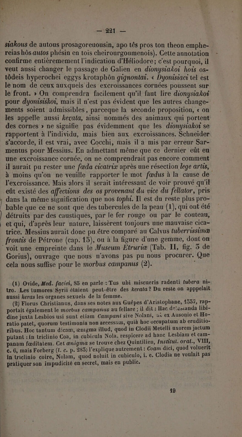 — Fr — 221 — siakous de autous prosagoreuousin, apo tés pros ton theon emphe- reias hôs autos phésin en tois cheirourgoumenois). Cette annotation confirme entièremement l'indication d'Héliodore; c’est pourquoi, il veut aussi changer le passage de Galien en dionysiakoi hois os- tôdeis hyperocheï eggys krotaphôn gignontar. « Dyonisiact tel est le nom de ceux auxquels des excroissances cornées poussent sur le front. » On comprendra facilement qu'il faut lire dionysiakoi pour dyonisiskor, mais il n’est pas évident que les autres change- ments soient admissibles, parceque la séconde proposition, « on les appelle aussi kerala, ainsi nommés des animaux qui portent des cornes » ne signifie pas évidemment que les dionysiakor se rapportent à l’individu, mais bien aux excroissances. Schneider s'accorde, il est vrai, avec Cocchi, mais il a mis par erreur Sar- mentus pour Messius. En admettant même que ce dernier eût eu une excroissance cornée, on ne comprendrait pas encore comment il aurait pu rester une fœda cicalrix après une résection lege arûs, à moins qu'on ne veuille rapporter le mot fœdus à la cause de l'excroissance. Mais alors il serait intéressant de voir prouvé qu'il eût existé des affections des os provenant du vice du fellator, pris dans la même signification que nos toplu. Il est du reste plus pro- bable que ce ne sont que des tubercules de la peau (1), qui ont été détruits par des caustiques, par le fer rouge ou par le couteau, et qui, d’après leur nature, laissèrent toujours une mauvaise cica- trice. Messius aurait donc pu être comparé au Calvus tuberrissimæ frontis de Pétrone (cap. 15), ou à la figure d'une gemme, dont on Gorius), ouvrage que nous n'avons pas pu nous procurer. Que cela nous suflise pour le morbus campanus (2). ; (1) Ovide, Med. faciei, 85 en parle : Tus ubi miscueris radenti tubera ni- tro. Les tumores Syrii étaient peut-être des kerata ? Du reste on apppelait aussi keras les organes sexuels de la femme. (2) Florus Christianus, dans ses notes aux Guêpes d’Aristophane, 435%, rap- portait également le morbus campanus au fellare ; il dit : Hac detesianda libi- dine juxta Lesbios usi sunt eliam Campani sive Nolani, u ex Ausonio et Ho- ratio patet, quorum testimonia non arcessäili, quià hoc vecupatum ab eruditio- ribus. Hoc tantum dicam, &amp;nigma illud, quod in Clodii Metelli uxorem jactum pütant :{n triclinio Coa, in cubicula Nola, respicere ad hanc Lesbiam et cam- panam fœditatem. Cet ænigma se trouve chez Quintilien, Institul. orat., VU, c. 6, mais Forberg (4. c. p. 283) l'explique autrement : Coam dici, quod voluerit in triclinio coire, Nolam, quod noluit in cubiculo, i. e. Clodia ne voulait pas pratiquer son impudicité en secret, mais en public. 49