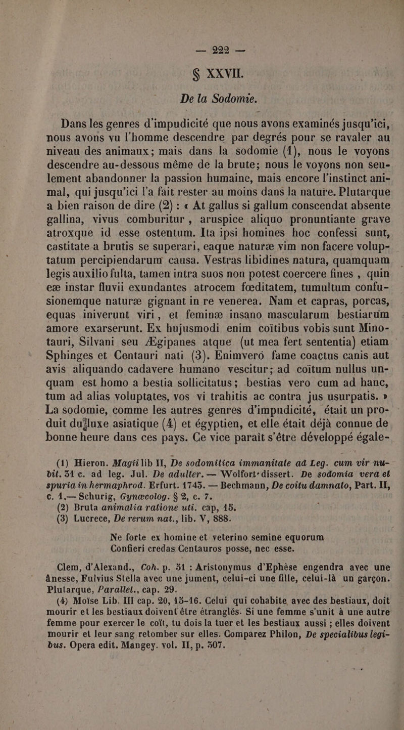 — 999 — S XXVII. De la Sodomie. Dans les genres d’impudicité que nous avons examinés jusqu'ici, nous avons vu l'homme descendre par degrés pour se ravaler au niveau des animaux; mais dans la sodomie (1), nous le voyons descendre au-dessous même de la brute; nous le voyons non seu- lement abandonner la passion humaine, mais encore l'instinct ani- mal, qui jusqu'ici l’a fait rester au moins dans la nature. Plutarque a bien raison de dire (2) : « At gallus si gallum conscendat absente gallina, vivus comburitur , aruspice aliquo pronuntiante grave atroxque id esse ostentum. Ita ipsi homines hoc confessi sunt, castitate a brutis se superari, eaque naturæ vim non facere volup- tatum percipiendarum causa. Vestras libidines natura, quamquam legis auxilio fulta, tamen intra suos non potest coercere fines , quin eæ instar fluvii exundantes atrocem fœditatem, tumultum confu- sionemque naturæ gignant in re venerea. Nam et capras, porcas, equas iniverunt viri, et feminæ insano mascularum bestiarum amore exarserunt. Ex hujusmodi enim coïtibus vobis sunt Mino- tauri, Silvani seu Ægipanes atque (ut mea fert sententia) etiam Sphinges et Centauri nati (3). Enimverô fame coactus canis aut avis aliquando cadavere humano vescitur; ad coïtum nullus un- quam est homo a bestia sollicitatus ; bestias vero cum ad hanc, tum ad alias voluptates, vos vi trahitis ac contra jus usurpatis. » La sodomie, comme les autres genres d’impudicité, était un pro- duit dujluxe asiatique (4) et égyptien, et elle était déjà connue de bonne heure dans ces pays. Ce vice paraît s'être développé égale- (1) Hieron. Magii lib IL, De sodomilica immanitale ad Leg. cum vir nu- bil. 31 c. ad leg. Jul. De adulter. — Wolfort-dissert. De sodomia vera et spuria in hermaphrod. Erfurt. 1743. — Bechmann, De coîtu damnato, Part. IE, c. 1.— Schurig, Gynœæcolog. $ 2, c. 7. (2) Bruta animalia ralione uti. cap, 15. (3) Lucrece, De rerum nat., lib. V, 888. Ne forte ex homine et veterino semine equorum Confieri credas Centauros posse, nec esse. Clem, d'Alexand., Coh. p. 51 : Aristonymus d'Ephèse engendra ayec une ânesse, Fulvius Stella avec une jument, celui-ci une fille, celui-là un garçon. Plutarque, Parallel., cap. 29. | (4) Moïse Lib. III cap. 20, 15-16. Celui qui cohabite avec des bestiaux, doit mourir et les bestiaux doivent être étranglés. Si une femme s’unit à une autre femme pour exercer le coït, tu dois la tuer et les bestiaux aussi ; elles doivent mourir et leur sang retomber sur elles. Comparez Philon, De specialibus legi- bus. Opera edit. Mangey. vol. II, p. 307.