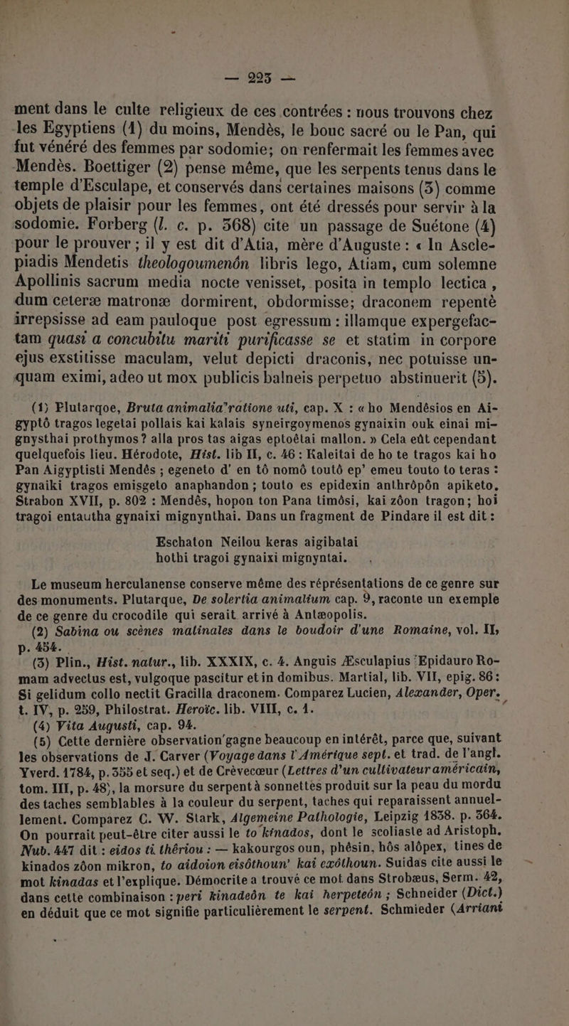 — 995 — ment dans le culte religieux de ces contrées : nous trouvons chez les Egyptiens (1) du moins, Mendès, le bouc sacré ou le Pan, qui fut vénéré des femmes par sodomie; on renfermait les femmes avec Mendès. Boettiger (2) pense même, que les serpents tenus dans le temple d'Esculape, et conservés dans certaines maisons (3) comme objets de plaisir pour les femmes, ont été dressés pour servir à la sodomie. Forberg ({. c. p. 368) cite un passage de Suétone (4) pour le prouver ; il y est dit d’Atia, mère d'Auguste : « In Ascle- piadis Mendetis theologoumenôn libris lego, Atiam, cum solemne Apollinis sacrum media nocte venisset, posita in templo lectica , dum ceteræ matronæ dormirent, obdormisse: draconem repentè irrepsisse ad eam pauloque post egressum : illamque expergefac- tam quasi a concubitu mariti purificasse se et statim in corpore ejus exstitisse maculam, velut depicti draconis, nec potuisse un- quam eximi, adeo ut mox publicis balneis perpetuo abstinuerit (5). .. (1) Elutargoe, Bruta animalia”’ratione uti, cap. X : «ho Mendésios en Ai- gyptô tragos legetai pollais kai kalais syneirgoymenos gynaixin ouk einai mi- ganysthai prothymos ? alla pros tas aigas eptoëêtai mallon. » Cela eût cependant quelquefois lieu. Hérodote, Hist. lib IE, c. 46 : Kaleitai de ho te tragos kai ho Pan Aigyptisti Mendés ; egeneto d'en tô nomô toutô ep’ emeu touto to teras : gynaiki tragos emisgeto anaphandon ; touto es epidexin anthrôpôn apiketo, Strabon XVII, p. 802 : Mendês, hopon ton Pana timôsi, kai zôon tragon; hoi tragoi entautha gynaixi mignynthai. Dans un fragment de Pindare il est dit : Eschaton Neilou keras aigibatai hothi tragoi gynaixi mignyntai. Le museum herculanense conserve même des réprésentations de ce genre sur des monuments. Plutarque, De solertia animalium cap. 9, raconte un exemple de ce genre du crocodile qui serait arrivé à Antæopolis. (2) Sabina ou scènes malinales dans le boudoir d'une Romaine, vol. IT, . 454. : (3) Plin., Hist. natur., lib. XXXIX, c. 4. Anguis Æsculapius ‘Epidauro Ro- mam advectus est, vulgoque pascitur et in domibus. Martial, lib. VIE, epig. 86: Si gelidum collo nectit Gracilla draconem. Comparez Lucien, Alexander, Oper. t. IV, p. 259, Philostrat. Heroïc. lib. VITE, c. 1. (4) Vita Augusti, cap. 94. (5) Cette dernière observation'gagne beaucoup en intérêt, parce que, suivant les observations de J. Carver (Voyage dans l'Amérique sept. et trad. de l'angl. Yverd. 1784, p. 355 et seq.) et de Crèvecœur (Lettres d’un cullivateur américain, tom. III, p. 48), la morsure du serpent à sonnettes produit sur la peau du mordu des taches semblables à la couleur du serpent, taches qui reparaissent annuel- lement. Comparez C. W. Stark, Aigemeine Pathologie, Leipzig 1838. p. 364. On pourrait peut-être citer aussi le to kénados, dont le scoliaste ad Aristoph. Nub. 447 dit : eidos ti thériou : — kakourgos oun, phésin, hôs alôpex, tines de kinados zôon mikron, to aidoion eisôthoun’ ka exéthoun. Suidas cite aussi le mot kinadas et l'explique. Démocrite a trouvé ce mot dans Strobæus, Serm. 42, dans cette combinaison : peri kinadeôn te kai herpeteôn ; Schneider (Dict.) en déduit que ce mot signifie particulièrement le serpent. Schmieder (Arriant