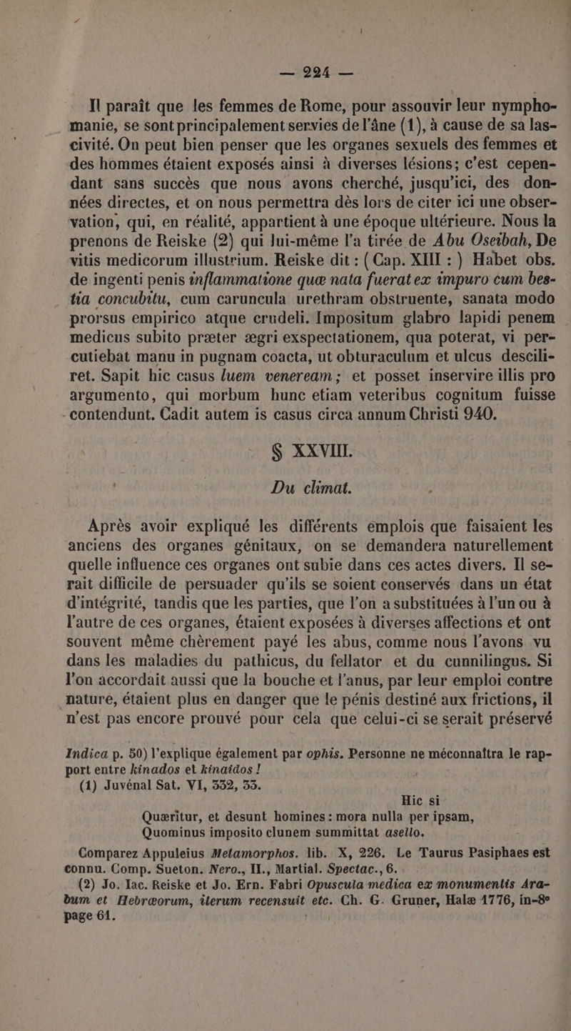 Il paraît que les femmes de Rome, pour assouvir leur nympho- manie, se sont principalement servies de l’âne (1), à cause de sa las- civité. On peut bien penser que les organes sexuels des femmes et des hommes étaient exposés ainsi à diverses lésions; c'est cepen- dant sans succès que nous avons cherché, jusqu'ici, des don- nées directes, et on nous permettra dès lors de citer ici une obser- vation, qui, en réalité, appartient à une époque ultérieure. Nous la prenons de Reiske (2) qui lui-même l’a tirée de Abu Oseibah, De vitis medicorum illustrium. Reiske dit : ( Cap. XIII : } Habet obs. de ingenti penis tnflammatione quæ nata fueratex impuro cum bes- ha concubitu, cum caruncula urethram obstruente, sanata modo prorsus empirico atque crudeli. [mpositum glabro lapidi penem medicus subito præter ægri exspectationem, qua poterat, vi per- cutiebat manu in pugnam coacta, ut obturaculum et ulcus descili- ret. Sapit hic casus luem veneream; et posset inservire illis pro argumento, qui morbum hunc etiam veteribus cognitum fuisse -contendunt. Cadit autem is casus circa annum Christi 940. $ XXVIIL. | Du climat. Après avoir expliqué les différents emplois que faisaient les anciens des organes génitaux, on se demandera naturellement quelle influence ces organes ont subie dans ces actes divers. Il se- rait diflicile de persuader qu’ils se soient conservés dans un état d'intégrité, tandis que les parties, que l’on a substituées à l’un ou à l'autre de ces organes, étaient exposées à diverses affections et ont souvent même chèrement payé les abus, comme nous l'avons vu dans les maladies du pathicus, du fellator et du cunnilingus, Si l'on accordait aussi que la bouche et l’anus, par leur emploi contre nature, étaient plus en danger que le pénis destiné aux frictions, il n'est pas encore prouvé pour cela que celui-ci se serait préservé Indica p. 50) l’explique également par ophis. Personne ne méconnafîtra le rap- port entre kinados et kinaiäos ! (1) Juvénal Sat. VI, 332, 53. Hic si Quæritur, et desunt homines : mora nulla per ipsam, Quominus imposito clunem summittat asello. Comparez Appuleius Metamorphos. lib. X, 226. Le Taurus Pasiphaes est connu. Comp. Sueton. Nero., Il., Martial. Spectac., 6. (2) Jo. Tac. Reiske et Jo. Ern. Fabri Opuscula medica ex monumentis Ara- bum et Hebræorum, üerum recensuit etc. Ch. G. Gruner, Halæ 1776, in-8° page 61. RIT
