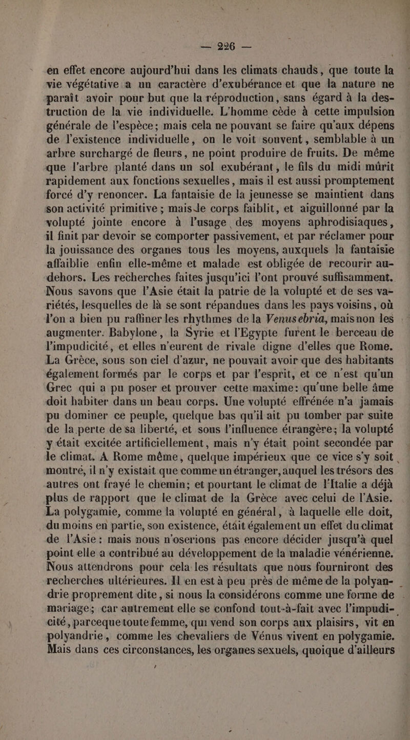 en effet encore aujourd’hui dans les climats chauds, que toute la vie végétative a un caractère d’exubérance et que la nature ne paraît avoir pour but que la réproduction, sans égard à la des- truction de la vie individuelle. L'homme cède à cette impulsion générale de l'espèce; mais cela ne pouvant se faire qu'aux dépens arbre surchargé de fleurs, ne point produire de fruits. De même que l'arbre planté dans un sol exubérant, le fils du midi mürit rapidement aux fonctions sexuelles, mais il est aussi promptement forcé d’y renoncer. La fantaisie de la jeunesse se maintient dans son activité primitive ; maisde corps faiblit, et aiguillonné par la volupté jointe encore à l’usage des moyens aphrodisiaques, il finit par devoir se comporter passivement, et par réclamer pour la jouissance des organes tous les moyens, auxquels la fantaisie affaiblie enfin elle-même et malade est obligée de recourir au- Nous savons que l’Asie était la patrie de la volupté et de ses va- riétés, lesquelles de là se sont répandues dans les pays voisins, où augmenter. Babylone, la Syrie et l'Egypte furent le berceau de l’impudicité, et elles n’eurent de rivale digne d'elles que Rome. La Grèce, sous son ciel d'azur, ne pouvait avoir que des habitants également formés par le corps et par l'esprit, et ce n'est qu'un Grec qui a pu poser et prouver cette maxime: qu'une belle âme doit habiter dans un beau corps. Une volupté effrénée n’a jamais pu dominer ce peuple, quelque bas qu'il ait pu tomber par suite de la perte de Sa liberté, et sous l'influence étrangère; la volupté y était excitée artificiellement, mais n’y était point secondée par montre, 11 n'y existait que comme unétranger, auquel les trésors des autres ont frayé le chemin; et pourtant le climat de Ftalie a déjà plus de rapport que le climat de la Grèce avec celui de l'Asie. La polygamie, comme la volupté en général, à laquelle elle doit, du moins en partie, son existence, était également un effet du climat de l'Asie: mais nous n'oserions pas encore décider jusqu’à quel point elle a contribué au développement de la maladie vénérienne. Nous attendrons pour cela les résultats que nous fourniront des drie proprement dite , si nous la considérons comme une forme de cité, parcequetoute femme, qui vend son corps aux plaisirs, vit en polyandrie, comme les chevaliers de Vénus vivent en polygamie. Mais dans ces circonstances, les organes sexuels, quoique d’ailleurs /