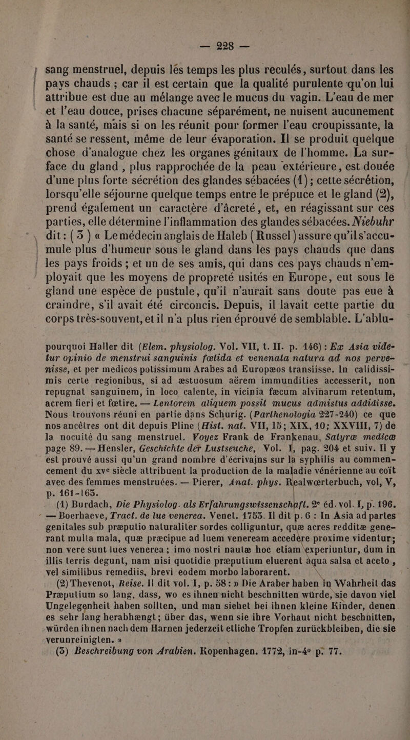| sang menstruel, depuis lés temps les plus reculés, surtout dans les | pays chauds ; car il est certain que la qualité purulente qu'on lui attribue est due au mélange avec le mucus du vagin. L'eau de mer et l’eau douce, prises chacune séparément, ne nuisent aucunement à la santé, mais si on les réunit pour former l’eau croupissante, la santé se ressent, même de leur évaporation. Il se produit quelque chose d'analogue chez les organes génitaux de l'homme. La sur- face du gland , plus rapprochée de la peau extérieure, est douée d'une plus forte sécrétion des glandes sébacées (1); cette sécrétion, lorsqu'elle séjourne quelque temps entre le prépuce et le gland (2), prend également un caractère d'âcreté, et, en réagissant sur ces parties, elle détermine l’inflammation des glandes sébacées. Niebuhr . dit:(3 ) « Lemédecin anglais de Haleb ( Russel ) assure qu’ils’accu- | mule plus d'humeur sous le gland dans les pays chauds que dans ! les pays froids ; et un de ses amis, qui dans ces pays chauds n’em- ployait que les moyens de propreté usités en Europe, eut sous le gland une espèce de pustule, qu’il n'aurait sans doute pas eue à craindre, s'il avait été circoncis. Depuis, il lavait cette partie du corps très-souvent, et il n'a plus rien éprouvé de semblable. L'ablu- pourquoi Haller dit (Elem. physiolog. Vol. VII, t. II. p. 146) : Ex Asia vide- lur opinio de menstrui sanguinis fœlida et venenala nalura ad nos perve- nisse, et per medicos polissimum Arabes ad Europæos transiisse. In calidissi- mis certe regionibus, si ad æstuosum aërem immundities accesserit, non repugnat sanguinem, in loco calente, in vicinia fæcum alvinarum retentum, acrem fieri et fœtire. — Lentorem aliquem possil mucus admistus addidisse. Nous trouvons réuni en partie dans Schurig. (Parlhenologia 227-240) ce que nos ancêtres ont dit depuis Pline (Hist. nat. VII, 15; XIX, 40; XXVIIL, 7) de la nocuité du sang menstruel. Voyez Frank de Frankenau, Salyræ medicæ page 89.— Hensler, Geschichte der Lustseuche, Vol. 1, pag. 204 et suiv. Il y est prouvé aussi qu’un grand nombre d'écrivains sur la syphilis au commen- cement du xve siècle attribuent la production de la maladie vénérienne au coït avec des femmes menstruées. — Pierer, Anat. phys. Realwærterbuch, vol, V, p. 461-165. (1) Burdach, Die Physiolog. als Erfahrungswissenschaft. 2 éd. vol. E, p. 196. : — Boerhaeve, Tract. de lue venerea. Venet. 1753. Il dit p. 6 : In Asia ad partes genitales sub præputio naturaliter sordes colliguntur, quæ acres redditæ gene- rant mulla mala, quæ præcipue ad luem veneream accedèr re proxime videntur; non vere sunt lues venerea ; imo nostri nautæ hoc etiam experiuntur, dum in illis terris degunt, nam nisi quotidie præputium eluerent àqua salsa et aceto, vel similibus remediis, brevi eodem morbo laborarent. &amp; (2) Thevenot, Reise. I dit vol. 1, p. 58: » Die Araber haben in Wahrheit das Præputium so lang, dass, wo es iNnëbt nicht beschnitten würde, sie davon viel es a Jang herabhængt ; über das, wenn sie ihre Vorhaut nicht beschnitten, würden ihnen nach dem Harnen jederzeit etliche Tropfen zurückbleiben, die sie verunreiniglen. » (3) Beschreibung von Arabien. Kopenhagen. 4772, in-40 p. 77.
