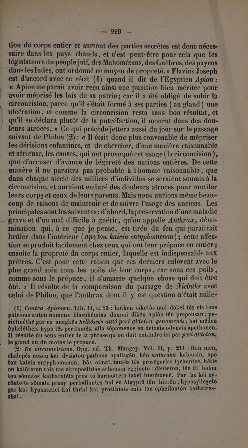 — 9229 — saire dans les pays chauds, et c’est peut-être pour vela que les législateurs du peuple juif, des Mahométans, des Guèbres, des payens dans les Indes, ont ordonné ce moyen de propreté. » Flavius Joseph est d'accord avec ce récit (1) quand il dit de l'Egyptien Apion : « Apion me paraît avoir reçu ainsi une punition bien méritée pour avoir méprisé les lois de sa patrie; car il a été obligé de subir la circoncision, parce qu'il s'était formé à ses parties (au gland} une ulcération, et comme la circoncision resta sans bon résultat, et qu'il se déclara plutôt de la putréfaction, il mourut dans des dou- leurs atroces. » Ce qui précède jettera aussi du jour sur le passage suivant de Philon (2): « Il était donc plus convenable de mépriser les dérisions enfantines, et de chercher, d’une manière raisonnable et sérieuse, les causes, qui ont provoqué cet usage (la circoncision ), que d’accuser d'avance de légèreté des nations entières. De cette manère il ne paraîtra pas probable à l'homme raisonnable, que dans chaque siècle des milliers d'individus se seraient soumis à la circoncision, et auraient enduré des douleurs atroces pour mutiler leurs corps et ceux de leurs parents. Mais nous aurions même beau- coup de raisons de maintenir et de suivre l'usage des anciens. Les principales sont les suivantes : d’abord, la préservation d'une maladie mination qui, à ce que je pense, est tirée du feu qui paraîtrait brûler dans l’intérieur (apo tou kaïein entyphomenon) ; cette affec- tion se produit facilement chez ceux qui ont leur prépuce en entier ; ensuite la propreté du corps entier, laquelle est indispensable aux prêtres. C’est pour cette raison que ces derniers enlèvent avec le comme sous le prépuce , il s’amasse quelque chose qui doit être Ôté. » Il résulte de la comparaison du passage de Viebuhr avec celui de Philon, que l’anthrax dont il y est question n'était nulle- (1) Contra Apionem. Lib. IL, c. 43 : hothen eikotôs moi dokei tês eis tous patrious autou nomous blasphêmias dounai dikên Apiôn tên prepousan ; pe- ôphelêtheis hypo tês peritomés, alla sêépomenos en deinais odynais apethanen, Il résulte du sens entier de la phrase qu’on doit entendre ici par peri aidoion, (2) De circumcisione. Opp. ed. Th. Mangey. Vol. I, p. 211 : Hen men, chalepés nosou kai dysiatou pathous apallagên, hên anthraka kalousin, apo tou kaiein entyphomenon, hôs oimai, tautês tês proségorias tychontos, hétis ou kalôteron tois tas akroposthias echousin eggineto : deuteron, tên di’ holou tou'sômatos katharotêta pros to harmottein laxei hierômenê. Par’ ho kai xy- rônto ta sômata prosy perballontes hoi en Aigyptô tôn hierôn; hyposyllegeto gar kai hypostellei kai thrixi kai prosthiais enia tôn opheilontôn kathaires-