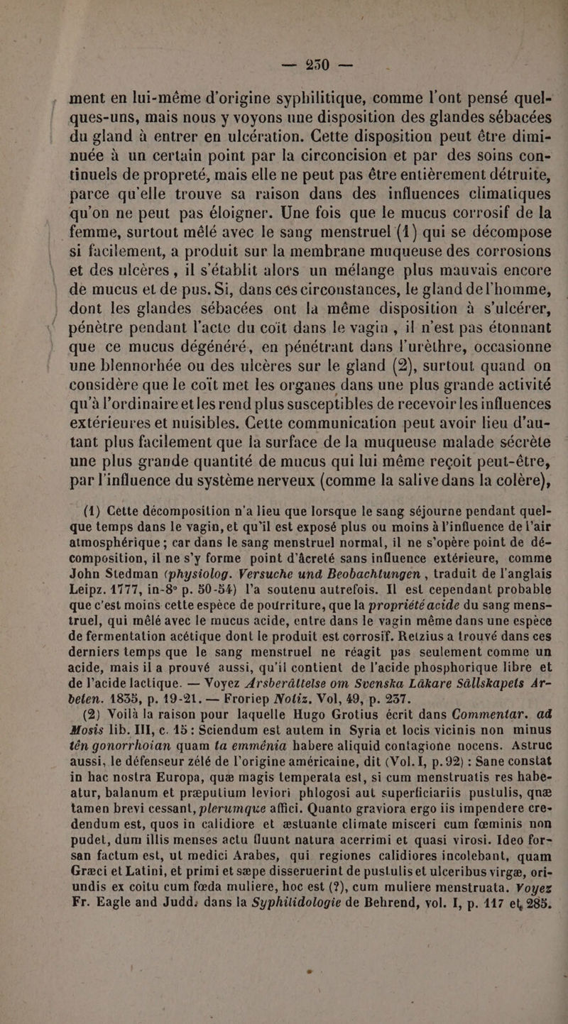 ques-uns, mais nous y voyons une disposition des glandes sébacées du gland à entrer en ulcération. Cette disposition peut être dimi- nuée à un certain point par la circoncision et par des soins con- tinuels de propreté, mais elle ne peut pas être entièrement détruite, parce qu'elle trouve sa raison dans des influences climatiques qu'on ne peut pas éloigner. Une fois que le mucus corrosif de la femme, surtout mêlé avec le sang menstruel (4) qui se décompose si facilement, a produit sur la membrane muqueuse des corrosions et des ulcères , il s'établit alors un mélange plus mauvais encore de mucus et de pus. Si, dans cés circonstances, le gland de l'homme, dont les glandes sébacées ont la même disposition à s’ulcérer, pénètre pendant l'acte du coït dans le vagin , il n'est pas étonnant que ce mucus dégénéré, en pénétrant dans l’urèthre, occasionne une blennorhée ou des ulcères sur le gland (2), surtout quand on considère que le coït met les organes dans une plus grande activité qu à l’ordinaireetles rend plus susceptibles de recevoir les influences extérieures et nuisibles. Cette communication peut avoir lieu d'au- tant plus facilement que ia surface de la muqueuse malade sécrète une plus grande quantité de mucus qui lui même reçoit peut-être, par l'influence du système nerveux (comme la salive dans la colère), (1) Cette décomposition n’a lieu que lorsque le sang séjourne pendant quel- que temps dans le vagin, et qu’il est exposé plus ou moins à l'influence de l'air atmosphérique ; car dans le sang menstruel normal, il ne s’opère point de dé- composition, il ne s’y forme point d’âcreté sans influence extérieure, comme John Stedman (physiolog. Versuche und Beobachtungen , traduit de l'anglais Leipz. 1777, in-8° p. 50-54) l’a soutenu autrefois. Il est cependant probable que c’est moins cette espèce de pourriture, que la propriété acide du sang mens- truel, qui mêlé avec le mucus acide, entre dans le vagin même dans une espèce de fermentation acétique dont le produit est corrosif. Retzius a trouvé dans ces derniers temps que le sang menstruel ne réagit pas seulement comme un acide, mais il a prouvé aussi, qu'il contient de l’acide phosphorique libre et de l’acide lactique. — Voyez Arsberâltelse om Svenska Läkare Sällskapets Ar- beten. 1835, p. 19-21. — Froriep Notiz. Vol, 49, p. 237. (2) Voilà la raison pour laquelle Hugo Grotius écrit dans Commentar. ad Mosis lib. IE, c. 15 : Sciendum est autem in Syria et locis vicinis non minus tn gonorrhoian quam fa emménia habere aliquid contagione nocens. Astruc aussi, le défenseur zélé de l’origine américaine, dit (Vol. I, p.92) : Sane constat in hac nostra Europa, quæ magis Lemperata est, si cum menstruatis res habe- atur, balanum et præputium leviori phlogosi aut superficiariis pustulis, qnæ tamen brevi cessant, plerumque affici. Quanto graviora ergo iis impendere cre- dendum est, quos in calidiore et æstuante climate misceri cum fœminis non pudet, dum illis menses actu fluunt natura acerrimi et quasi virosi. Ideo for- san factum est, ut medici Arabes, qui regiones calidiores incolebant, quam Græci et Latini, et primi et sæpe disseruerint de pustulis et ulceribus virgæ, ori- undis ex coitu cum fœda muliere, hoc est (?), cum muliere menstruata. Voyez Fr. Eagle and Judd;: dans la Syphilidologie de Behrend, vol. I, p. 117 et, 285.