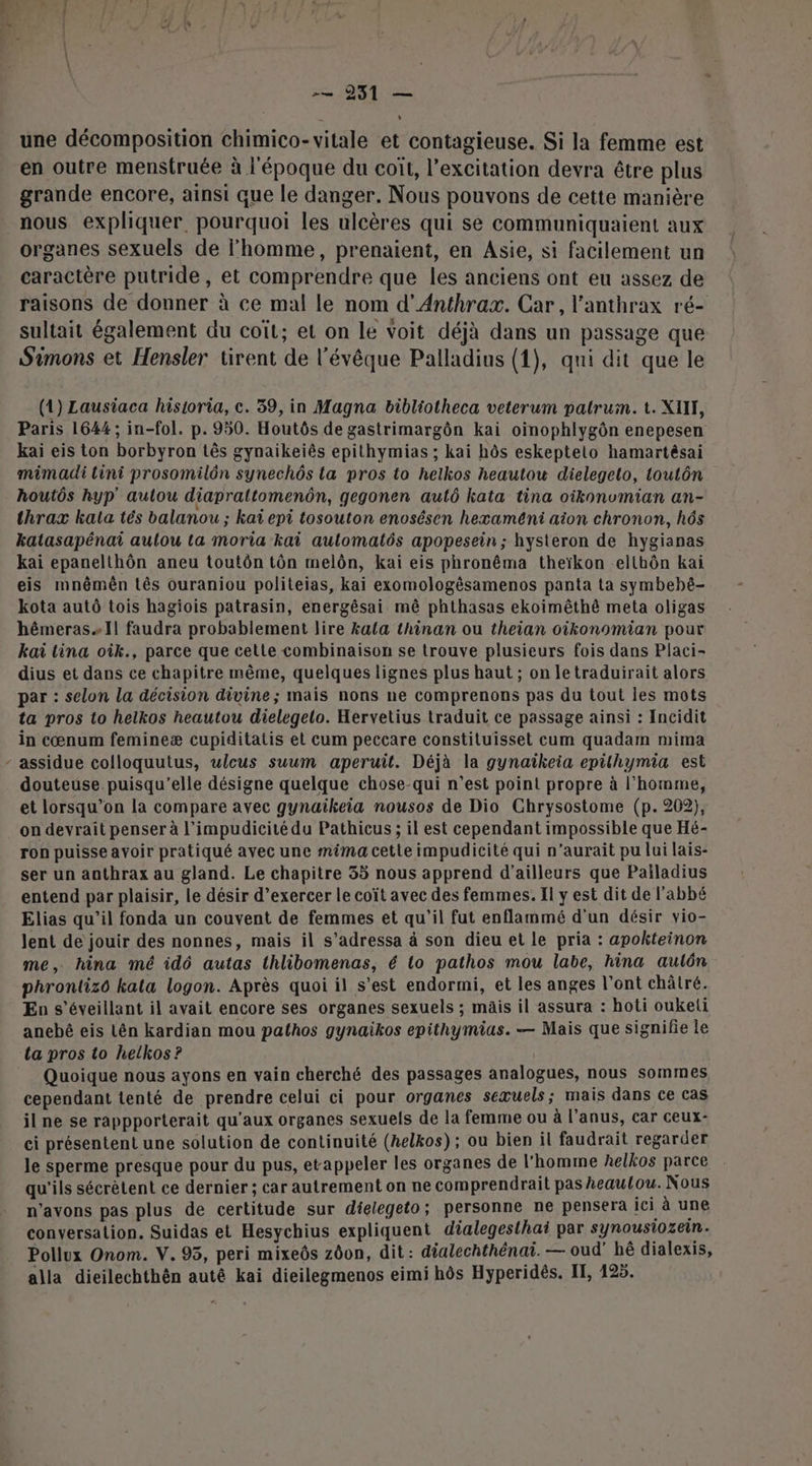 EU HER L une décomposition chimico- vitale et contagieuse. Si la femme est en outre menstruée à l'époque du coït, l'excitation devra être plus grande encore, ainsi que le danger. Nous pouvons de cette manière nous expliquer, pourquoi les ulcères qui se communiquaient aux organes sexuels de l’homme, prenaient, en Asie, si facilement un caractère putride, et comprendre que les anciens ont eu assez de raisons de donner à ce mal le nom d’Anthrax. Car, l’anthrax ré- sultait également du coit; et on le voit déjà dans un passage que Simons et Hensler tirent de l'évêque Palladius (1), qui dit que le (1) Lausiaca hisioria, c. 39, in Magna bibliotheca veterum patrum. t. XII, Paris 1644; in-fol. p. 950. Houtôs de gastrimargôn kai oinophlygôn enepesen kaiï eis ton borbyron tês gynaikeiês epithymias ; kai hôs eskeptelo hamartésai mimadi tini prosomilôn synechôs ta pros to helkos heautou dielegeto, toutôn houtôs hyp' aulou diaprattomenôn, gegonen autô kata tina oikonvmian an- thrax kata tés balanou ; kaï epi tosouton enosésen hexameni aion chronon, hs katasapénai aulou ta moria kai aulomatés apopesein ; hysteron de hygianas kai epanelthôn aneu toutôn tôn melôn, kaiï eis phronêma theïkon ellhôn kai eis mnêmên tés ouraniou politeias, kai exomologèsamenos panta ta symbebé- kota autô tois hagiois patrasin, energêsai mê phthasas ekoimêthé meta oligas hêmeras1l faudra probablement lire kala thinan ou theian oikonomian pour kaï tina oik., parce que cette combinaison se trouve plusieurs fois dans Placi- dius et dans ce chapitre même, quelques lignes plus haut ; on letraduirait alors par : selon la décision divine; mais nons ne comprenons pas du tout les mots ta pros to helkos heautou dielegelo. Hervetius traduit ce passage ainsi : Incidit in cœnum femineæ cupiditatis et cum peccare constituisset cum quadam mima - assidue cofloquutus, ulcus suum aperuit. Déjà la gynaîikeia epithymia est douteuse puisqu'elle désigne quelque chose-qui n’est point propre à l’homme, et lorsqu'on la compare avec gynaikeia nousos de Dio Chrysostome (p.202), on devrait penser à l’impudicité du Pathicus ; il est cependant impossible que Hé- ron puisse avoir pratiqué avec une mima cette impudicité qui n'aurait pu lui lais- ser un anthrax au gland. Le chapitre 35 nous apprend d’ailleurs que Pailadius entend par plaisir, le désir d’exercer le coït avec des femmes. Il y est dit de l'abbé Elias qu’il fonda un couvent de femmes et qu’il fut enflammé d'un désir vio- Jent de jouir des nonnes, mais il s’adressa à son dieu et le pria : apokteinon me, hina mé idô autas thlibomenas, é lo pathos mou labe, hina aulôn phrontizo kala logon. Après quoi il s’est endormi, et les anges l'ont châtré. En s’éveillant il avait encore ses organes sexuels ; mäis il assura : hoti oukeli anebé eis Lên kardian mou pathos gynaikos epithymias. — Mais que signifie le ta pros to helkos ? Quoique nous ayons en vain cherché des passages analogues, nous sommes cependant tenté de prendre celui ci pour organes sexuels; mais dans ce cas il ne se rappporterait qu'aux organes sexuels de la femme ou à l'anus, car ceux- ci présentent une solution de continuité (helkos) ; ou bien il faudrait regarder le sperme presque pour du pus, etappeler les organes de l’homme helkos parce qu'ils sécrètent ce dernier ; car autrement on ne comprendrait pas heautou. Nous n'avons pas plus de certitude sur dielegeto; personne ne pensera ici à une conversation. Suidas et Hesychius expliquent dialegesthai par synousiozein. Pollux Onom. V. 95, peri mixeôs zôon, dit: dialechthénaïi. — oud’ hé dialexis, alla dieilechthën autê kai dieilegmenos eimi hôs Hyperidès. IT, 125.