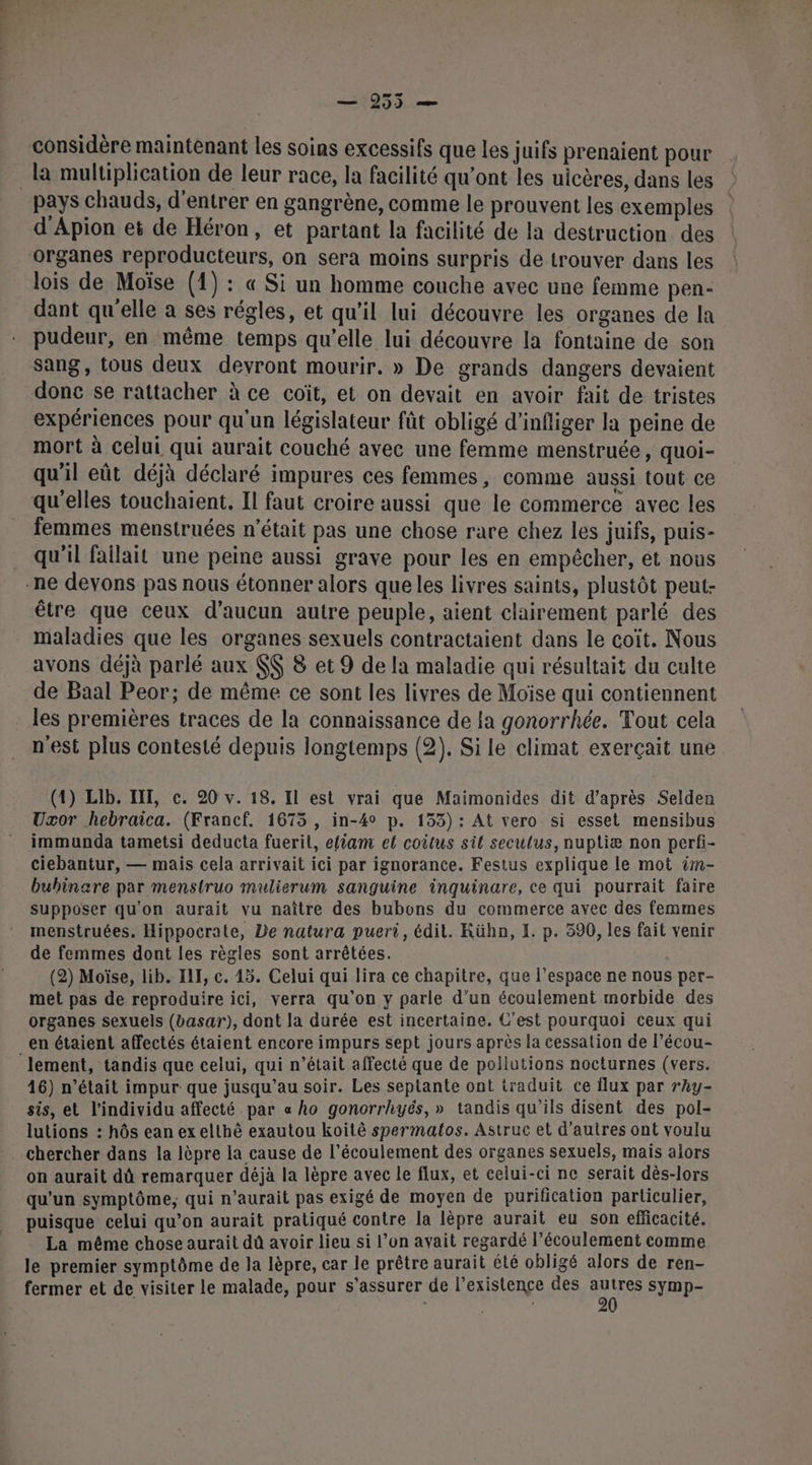 considère maintenant les soias excessifs que les juifs prenaient pour la multiplication de leur race, la facilité qu'ont les uicères, dans les pays chauds, d'entrer en gangrène, comme le prouvent les exemples d'Apion et de Héron, et partant la facilité de la destruction des organes reproducteurs, on sera moins surpris de trouver dans les lois de Moïse (1) : « Si un homme couche avec une femme pen- dant qu'elle a ses régles, et qu'il lui découvre les organes de la pudeur, en même temps qu’elle lui découvre la fontaine de son sang, tous deux devront mourir. » De grands dangers devaient done se rattacher à ce coït, et on devait en avoir fait de tristes expériences pour qu'un législateur fût obligé d'infliger la peine de mort à celui qui aurait couché avec une femme menstruée, quoi- qu'il eût déjà déclaré impures ces femmes, comme aussi tout ce qu'elles touchaient. II faut croire aussi que le commerce avec les femmes menstruées n’était pas une chose rare chez les juifs, puis- qu'il failait une peine aussi grave pour les en empêcher, et nous -ne devons pas nous étonner alors queles livres saints, plustôt peut- être que ceux d'aucun autre peuple, aient clairement parlé des maladies que les organes sexuels contractaient dans le coit. Nous avons déjà parlé aux $$ 8 et 9 de la maladie qui résultait du culte de Baal Peor; de même ce sont les livres de Moïse qui contiennent les premières traces de la connaissance de la gonorrhée. Tout cela n'est plus contesté depuis longtemps (2). Si le climat exerçait une (1) Lib. III, c. 20 v. 18. Il est vrai que Maimonides dit d’après Selden Uxor hebraica. (Francf. 1675 , in-4° p. 153): At vero si esset mensibus immunda tametsi deducta fuerit, efiam el coitus sil seculus, nuptliæ non perfi- ciebantur, — mais cela arrivait ici par ignorance. Festus explique le mot im- buhinare par menstruo mulierum sanguine inquinare, ce qui pourrait faire supposer qu'on aurait vu naître des bubons du commerce avec des femmes menstruées. Hippocrate, De natura puert, édit. KRühn, I. p. 390, les fait venir de femmes dont les règles sont arrêtées. (2) Moïse, lib. IL, c. 45. Celui qui lira ce chapitre, que l’espace ne nous per- met pas de reproduire ici, verra qu’on y parle d’un écoulement morbide des organes sexuels (basar), dont la durée est incertaine. C’est pourquoi ceux qui en étaient affectés étaient encore impurs sept jours après la cessation de l’écou- lement, tandis que celui, qui n’était affecté que de pollutions nocturnes (vers. 16) n’était impur que jusqu’au soir. Les seplante ont traduit ce flux par rhy- sis, et l'individu affecté par « ho gonorrhyés,» tandis qu'ils disent des pol- lutions : hôs ean ex elthé exautou koïitè spermalos. Astruc et d’autres ont voulu . Chercher dans la lèpre la cause de l’écoulement des organes sexuels, mais alors on aurait dû remarquer déjà la lèpre avec le flux, et celui-ci ne serait dès-lors qu'un symptôme; qui n'aurait pas exigé de moyen de purification particulier, puisque celui qu’on aurait pratiqué contre la lèpre aurait eu son efficacité. La même chose aurait dû avoir lieu si l’on avait regardé l’écoulement comme le premier symptôme de la lèpre, car le prêtre aurait été obligé alors de ren- fermer et de visiter le malade, pour s’assurer de l'existence des met symp-