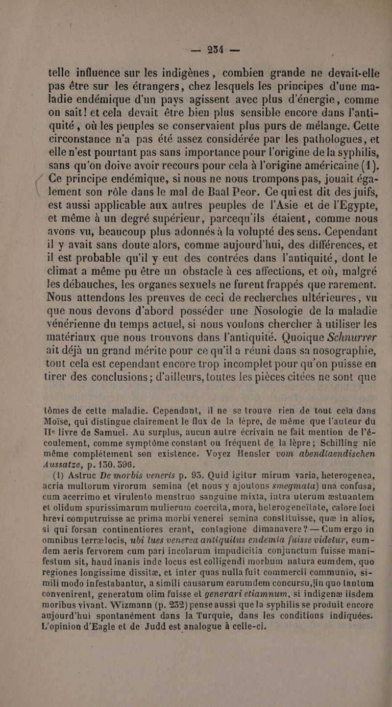 est telle influence sur les indigènes, combien grande ne devait-elle pas être sur les étrangers, chez lesquels les principes d’une ma- ladie endémique d'un pays agissent avec plus d'énergie, comme on sait! et cela devait être bien plus sensible encore dans l’anti- quité, où les peuples se conservaient plus purs de mélange. Cette circonstance n’a pas été assez considérée par les pathologues, et elle n’est pourtant pas sans importance pour l’origine de la syphilis, sans qu'on doive avoir recours pour cela à l'origine américaine (1). - Ce principe endémique, si nous ne nous trompons pas, jouait éga- lement son rôle dans le mal de Baal Peor. Ce quiest dit des juifs, est aussi applicable aux autres peuples de l'Asie et de l'Egypte, et même à un degré supérieur, parcequ'ils étaient, comme nous avons vu, beaucoup plus adonnés à la volupté des sens. Cependant il y avait sans doute alors, comme aujourd'hui, des différences, et il est probable qu'il y eut des contrées dans l'antiquité, dont le climat a même pu être un obstacle à ces affections, et où, malgré les débauches, les organes sexuels ne furent frappés que rarement. Nous attendons les preuves de ceci de recherches ultérieures, vu que nous devons d'abord posséder une Nosologie de la maladie vénérienne du temps actuel, si nous voulons chercher à à utiliser les matériaux que nous trouvons dans l'antiquité. Quoique Schnurrer ait déjà un grand mérite pour ce qu'il a réuni dans sa nosographie, tout cela est cependant encore trop incomplet pour qu'on puisse en tirer des conclusions ; d’ailleurs, toutes les pièces citées ne sont que tômes de cette maladie. Cependant, il ne se trouve rien de tout cela dans Moïse, qui distingue clairement le flux de la lèpre, de même que l’auteur du Ife livre de Samuel. Au surplus, aucun autre écrivain ne fait mention de l’é- coulement, comme symptôme constant ou fréquent de la lèpre; Schilling nie même complétement son existence. Voyez Hensler vom abendlaendischen Aussatze, p.130. 596. (1) Astruc De morbis veneris p. 93. Quid igitur mirum varia, heterogenea, acria multorum virorum semina (et nous y ajoutons smegmata) una confusa, cum acerrimo et virulento menstruo sanguine mixta, intra ulerum æstuantem et olidum spurissimarum mulierur coercita, mora, heterogeneïtate, calore loci brevi computruisse ac prima morbi venerei semina constiluisse, quæ in alios, si qui forsan continentiores crant, contagione dimanavere ? — Cum ergo in omnibus terrælocis, wbi lues venerea antiquilus endemia fuisse videtur, eum- dem aeris fervorem cum pari incolarum impudicitia conjunctum fuisse mani- festum sit, haud inanis inde locus est colligendi morbum natura eumdem, quo regiones longissime dissitæ, et inter quas nulla fuit commercii communio, si- mili modo infestabantur, a simili causarum earumdem concursu,iin quo tantum convenirent, generatum olim fuisse et generari etiamnum, si indigenæ iisdem moribus vivant. Wizmann (p. 232) pense aussi que la syphilis se produit encore aujourd'hui spontanément dans la Turquie, dans les conditions indiquées. L'opinion d'Eagle et de Judd est analogue à celle-ci.