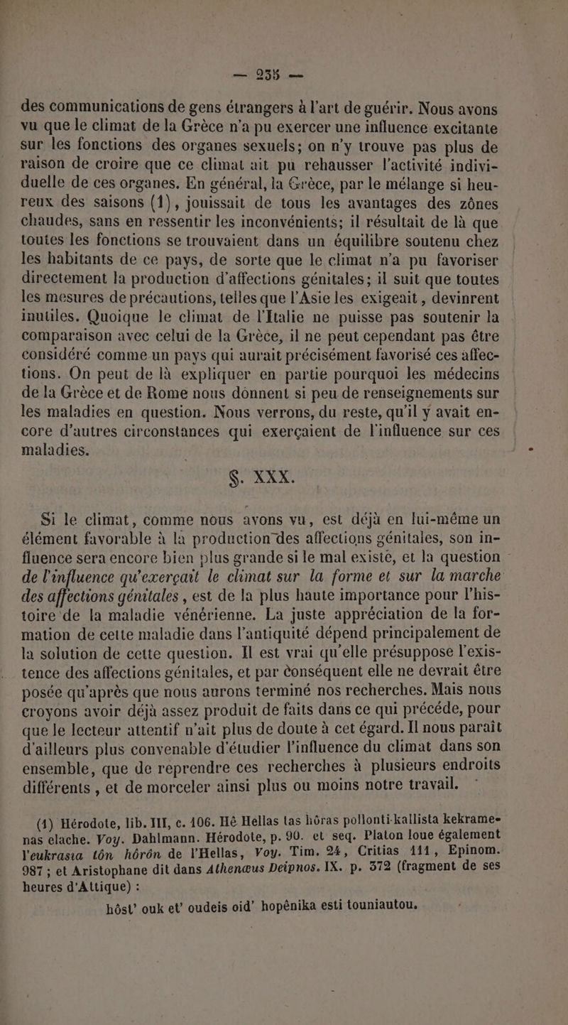 — 955 — des communications de gens étrangers à l’art de guérir. Nous avons vu que le climat de la Grèce n’a pu exercer une influence excitante sur les fonctions des organes sexuels; on n’y trouve pas plus de raison de croire que ce climat ait pu rehausser l’activité indivi- duelle de ces organes, En général, la Grèce, par le mélange si heu- reux des saisons (1), jouissait de tous les avantages des zônes chaudes, sans en ressentir les inconvénients; il résultait de là que toutes les fonctions se trouvaient dans un équilibre soutenu chez les habitants de ce pays, de sorte que le climat n’a pu favoriser directement la production d’affections génitales; il suit que toutes les mesures de précautions, telles que l'Asie les exigeait, devinrent inutiles. Quoique le climat de l'Italie ne puisse pas soutenir la comparaison avec celui de la Grèce, il ne peut cependant pas être considéré comme un pays qui aurait précisément favorisé ces affec- tions. On peut de là expliquer en partie pourquoi les médecins de la Grèce et de Rome nous donnent si peu de renseignements sur les maladies en question. Nous verrons, du reste, qu'il ÿ avait en- core d’autres circonstances qui exerçaient de l'influence sur ces maladies. $. XXX. Si le climat, comme nous avons vu, est déjà en lui-même un élément favorable à la production des affections génitales, son in- fluence sera encore bien plus grande si le mal existe, et la question de l'influence qu'exerçait le climat sur la forme et sur la marche des affections génitales , est de la plus haute importance pour lhis- toire de la maladie vénérienne. La juste appréciation de la for- mation de cette maladie dans l'antiquité dépend principalement de la solution de cette question. Il est vrai qu'elle présuppose l'exis- tence des affections génitales, et par èonséquent elle ne devrait être posée qu'après que nous aurons terminé nos recherches. Mais nous croyons avoir déjà assez produit de faits dans ce qui précéde, pour que le lecteur attentif n’ait plus de doute à cet égard. Il nous paraît d'ailleurs plus convenable d'étudier l'influence du climat dans son ensemble, que de reprendre ces recherches à plusieurs endroits différents , et de morceler ainsi plus ou moins notre travail. (4) Hérodote, lib. HE, c. 406. Hè Hellas tas hôras pollonti-kallista kekrame= nas elache. Voy. Dahlmann. Hérodote, p. 90. et seq. Platon loue également l'eukrasia tôn hôrôn de l'Hellas, Voy. Tim. 24, Critias 111, Epinom. 987 ; et Aristophane dit dans Athenœus Deipnos. IX. p. 372 (fragment de ses heures d'Attique) : | hôst’ ouk et’ oudeis oid” hopênika esti touniautou.
