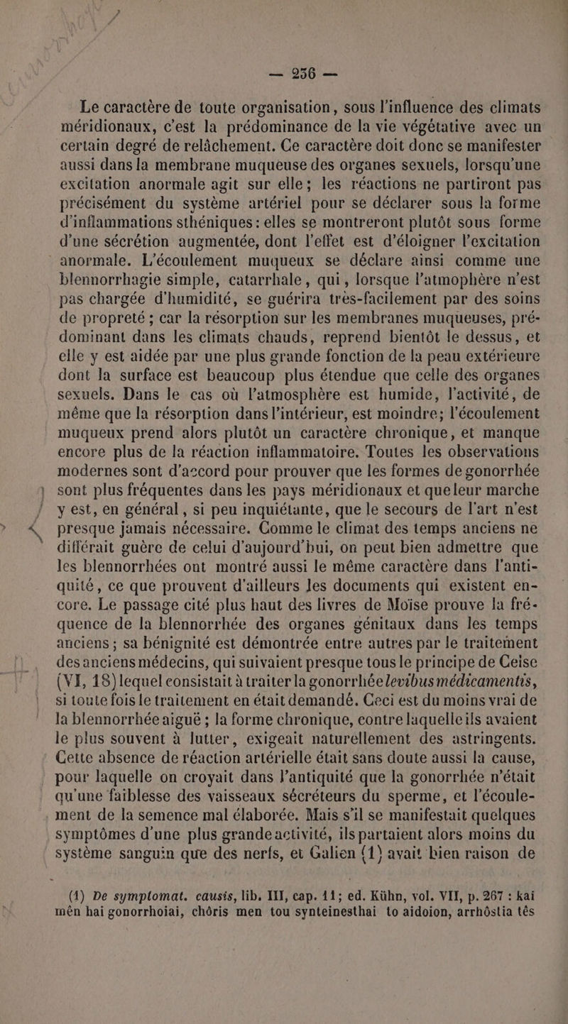 Le caractère de toute organisation, sous l'influence des climats méridionaux, c'est la prédominance de la vie végétative avec un certain degré de relâchement. Ce caractère doit donc se manifester aussi dans la membrane muqueuse des organes sexuels, lorsqu'une excitation anormale agit sur elle; les réactions ne partiront pas précisément du système artériel pour se déclarer sous la forme d’inflammations sthéniques : elles se montreront plutôt sous forme d'une sécrétion augmentée, dont l'effet est d’éloigner l'excitation anormale. L’écoulement muqueux se déclare ainsi comme une blennorrhagie simple, catarrhale, qui , lorsque l’atmophère n est pas chargée d'humidité, se guérira tres-facilement par des soins de propreté ; car la résorption sur les membranes muqueuses, pré- dominant dans les climats chauds, reprend bientôt le dessus, et elle y est aidée par une plus grande fonction de la peau extérieure dont la surface est beaucoup plus étendue que celle des organes sexuels. Dans le cas où l'atmosphère est humide, l'activité, de même que la résorption dans l’intérieur, est moindre; l'écoulement muqueux prend alors plutôt un caractère chronique, et manque encore plus de la réaction inflammatoire. Toutes les observations modernes sont d'accord pour prouver que les formes de gonorrhée sont plus fréquentes dans les pays méridionaux et queleur marche y est, en général, si peu inquiétante, que le secours de l'art n'est presque jamais nécessaire. Comme le climat des temps anciens ne différait guère de celui d'aujourd'hui, on peut bien admettre que les blennorrhées ont montré aussi le même caractère dans l'anti- quité, ce que prouvent d’ailleurs Jes documents qui existent en- core. Le passage cité plus haut des livres de Moïse prouve la fré- quence de la blennorrhée des organes génitaux dans les temps anciens ; sa bénignité est démontrée entre autres par le traitement des anciens médecins, qui suivaient presque tous le principe de Ceise (VI, 18) lequel consistait à traiter la gonorrhéelevibus médicaments, si toute fois le traitement en était demandé. Ceci est du moins vrai de la blennorrhée aiguë ; la forme chronique, contre laquelle ils avaient le plus souvent à lutter, exigeait naturellement des astringents. Cette absence de réaction artérielle était sans doute aussi la cause, pour laquelle on croyait dans l’antiquité que la gonorrhée n’était qu'une faiblesse des vaisseaux sécréteurs du sperme, et l’écoule- ment de la semence mal élaborée. Mais s'il se manifestait quelques symptômes d'une plus grande activité, ils partaient alors moins du système sanguin que des nerfs, et Galion (1) avait bien raison de (4) De symplomat. causis, lib, III, cap. 11; ed. Kühn, vol. VII, p. 267 : kaï mên hai gonorrhoiai, chôris men tou synteinesthai to aidoion, arrhôstia tês