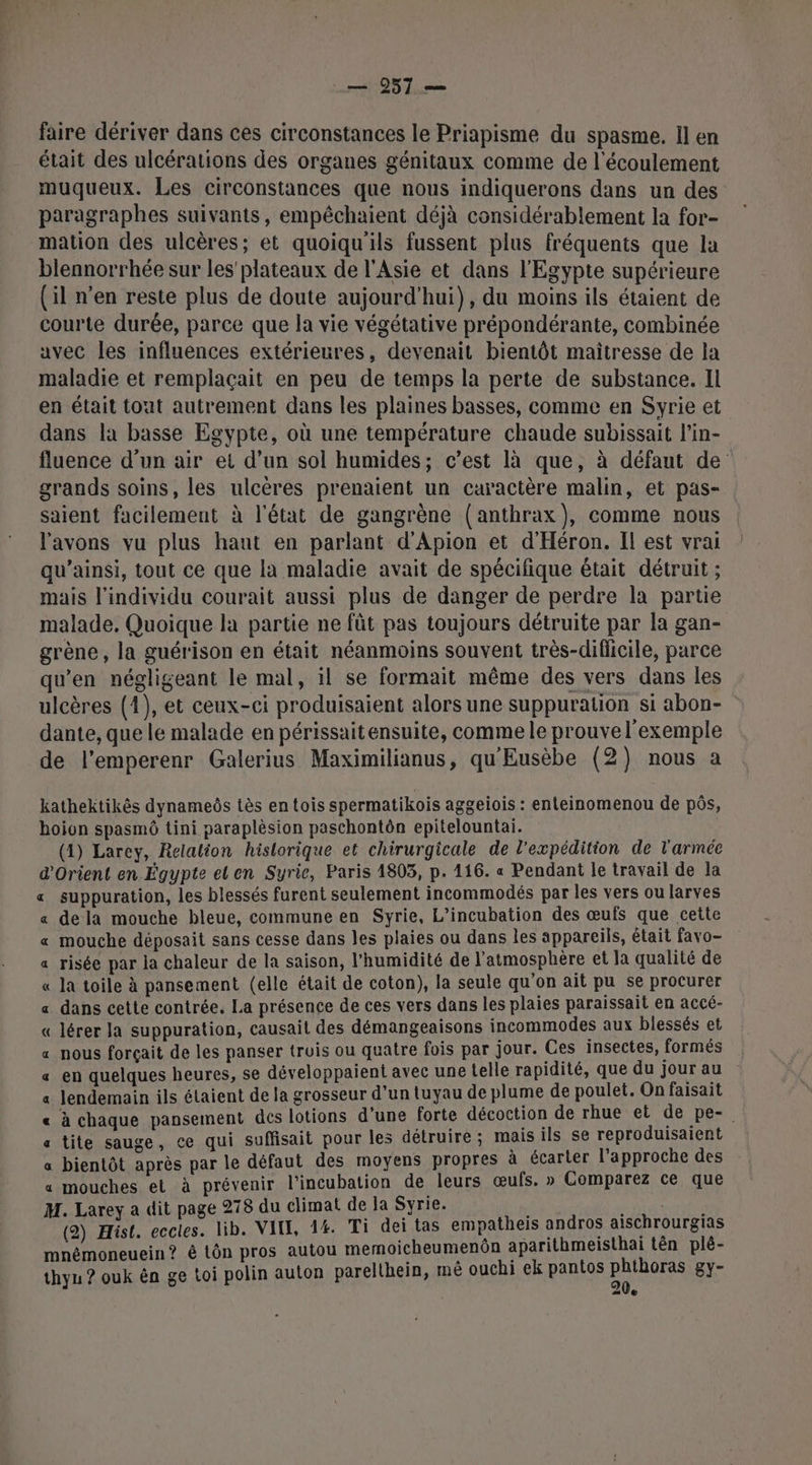 faire dériver dans ces circonstances le Priapisme du spasme. Il en était des ulcérations des organes génitaux comme de l'écoulement muqueux. Les circonstances que nous indiquerons dans un des paragraphes suivants, empêchaient déjà considérablement la for- mation des ulcères; et quoiqu'ils fussent plus fréquents que la blennorrhée sur les plateaux de l'Asie et dans l'Egypte supérieure (il n’en reste plus de doute aujourd’hui), du moins ils étaient de courte durée, parce que la vie végétative prépondérante, combinée avec les influences extérieures, devenait bientôt maîtresse de la maladie et remplaçait en peu de temps la perte de substance. Il en était tout autrement dans les plaines basses, comme en Syrie et dans la basse Egypte, où une température chaude subissait l’in- fluence d'un air et d’un sol humides; c’est là que, à défaut de grands soins, les ulcères prenaient un caractère malin, et pas- saient facilement à l'état de gangrène (anthrax), comme nous l'avons vu plus hant en parlant d'Apion et d'Héron. Il est vrai qu’ainsi, tout ce que la maladie avait de spécifique était détruit ; mais l'individu courait aussi plus de danger de perdre la partie malade. Quoique la partie ne fût pas toujours détruite par la gan- grène, la guérison en était néanmoins souvent très-difficile, parce qu'en négligeant le mal, il se formait même des vers dans les ulcères (4), et ceux-ci produisaient alors une suppuration si abon- dante, que le malade en périssaitensuite, comme le prouve l'exemple de l’emperenr Galerius Maximilianus, qu'Eusèbe (2) nous a kathektikès dynameôs tès en tois spermatikois aggeiois : enteinomenou de pôs, hoion spasmô tini paraplèsion paschontôn epitelountai. (4) Larey, Relalion historique et chirurgicale de l'expédition de l'armée d'Orient en Égypte el en Syrie, Paris 1803, p. 116. « Pendant le travail de la « suppuration, les blessés furent seulement incommodés par les vers ou larves «a dela mouche bleue, commune en Syrie, L’incubation des œufs que cette « mouche déposait sans cesse dans les plaies ou dans les appareils, était favo- a risée par la chaleur de la saison, l’humidité de l’atmosphère et Ja qualité de « la toile à pansement (elle était de coton), la seule qu’on ait pu se procurer « dans cette contrée. La présence de ces vers dans les plaies paraissait en accé- « lérer la suppuration, causait des démangeaisons incommodes aux blessés et « nous forçait de les panser trois ou quatre fois par jour. Ces insectes, formés « en quelques heures, se développaient avec une telle rapidité, que du jour au a lendemain ils étaient de la grosseur d’un tuyau de plume de poulet. On faisait « à chaque pansement des lotions d’une forte décoction de rhue et de pe- «a tite sauge, ce qui suffisait pour les détruire ; mais ils se reproduisaient a bientôt après par le défaut des moyens propres à écarter l'approche des « mouches et à prévenir l’incubation de leurs œufs. » Comparez ce que M. Larey a dit page 278 du climat de Ja Syrie. RÉEL (2) Hist. eccles. lib. VIT, 14. Ti dei tas empatheis andros aischrourgias mnémoneuein? à tôn pros autou memoicheumenon aparithmeisthai tên plé- thyu ? ouk ên ge toi polin auton parelthein, mé ouchi ek pantos DTaUrSS gy- “ve