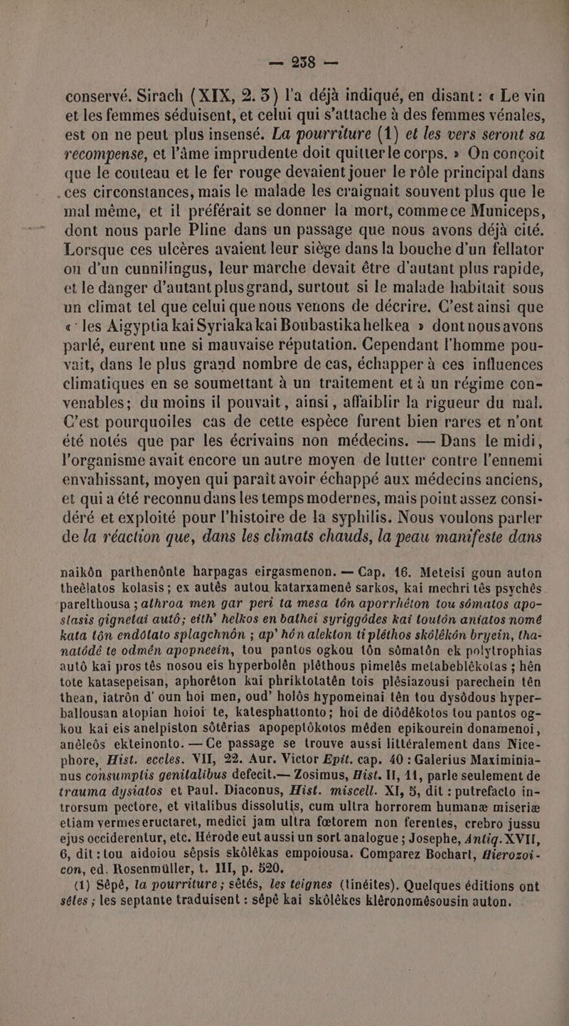 conservé. Sirach {XIX, 2. 3) l'a déjà indiqué, en disant : « Le vin et les femmes séduisent, et celui qui s’attache à des femmes vénales, est on ne peut plus insensé. La pourriture (1) et les vers seront sa recompense, et l'âme imprudente doit quitterle corps. » On conçoit que le couteau et le fer rouge devaient jouer le rôle principal dans .ces circonstances, mais le malade les craignait souvent plus que le mal même, et il préférait se donner la mort, commece Municeps, dont nous parle Pline dans un passage que nous avons déjà cité. Lorsque ces ulcères avaient leur siège dans la bouche d’un fellator ou d’un cunnilingus, leur marche devait être d'autant plus rapide, et le danger d’autant plusgrand, surtout si le malade habitait sous un climat tel que celui que nous venons de décrire. C’est ainsi que « les Aigyptia kaï Syriaka kai Boubastikahelkea » dontnousavons parlé, eurent une si mauvaise réputation. Cependant l’homme pou- vait, dans le plus grand nombre de cas, échapper à ces influences climatiques en se soumettant à un traitement et à un régime con- venables; du moins il pouvait, ainsi, affaiblir la rigueur du mal. C’est pourquoiles cas de cette espèce furent bien rares et n’ont été notés que par les écrivains non médecins. — Dans le midi, l'organisme avait encore un autre moyen de lutter contre l'ennemi envahissant, moyen qui paraît avoir échappé aux médecins anciens, et qui à été reconnu dans les temps modernes, mais point assez consi- déré et exploité pour l’histoire de Fa syphilis. Nous voulons parler de la réaction que, dans les climats chauds, la peau manifeste dans naikôn parthenônte harpagas eirgasmenon. — Cap. 16. Meteisi goun auton theëlatos kolasis ; ex autês autou katarxamenê sarkos, kai mechri tês psychés parelthousa ; athroa men gar peri ta mesa lôn aporrhéton tou sématos apo- stasis gignelai autô; eith’ helkos en balhei syriggôdes kaï loulôn aniatos nomé kata tôn endôlato splagchnôn ; ap” hôn alekton ti pléthos skôlékôn bryein, tha- natôdé te odmén apopneein, tou pantos ogkou tôn sômatôn ek polytrophias autô kai pros tês nosou eis hyperbolèn plêthous pimelês metabeblékolas ; hên tote katasepeisan, aphorêton kaï phriktotatên tois plésiazousi parechein tên thean, iatrôn d’ oun hoi men, oud” holôs hypomeinai tên tou dysôdous hyper- ballousan atopian hoioï te, katesphattonto; hoi de diôdékotos tou pantos og- kou kai eis anelpiston sôtêrias apopeptôkotos mêden epikourein donamenoi, anêleôs ekteinonto. — Ce passage se trouve aussi littéralement dans Nice- phore, Hist. eccles. VII, 22. Aur. Victor Epit. cap. 40 : Galerius Maximinia- nus consumplis genilalibus defecit.— Zosimus, Hist. I, 11, parle seulement de trauma dysialos et Paul. Diaconus, Hist. miscell. XI, 5, dit : putrefacto in- trorsum pectore, et vitalibus dissolutis, cum ultra horrorem humanæ miseriæ etiam vermeseructaret, medici jam ultra fætorem non ferentes, crebro jussu ejus occiderentur, etc. Hérode eut aussi un sort analogue ; Josephe, 4ntig. XVII, 6, dit:tou aidoiou sêpsis skôlékas empoiousa. Comparez Bochart, Hierozoi- con, ed. Rosenmüller, t. III, p. 520. (1) Sépé, ta pourriture ; sêtés, les teignes (linéites). Quelques éditions ont sêles ; les septante traduisent : sépè kai skôlèkes kléronomésousin auton.