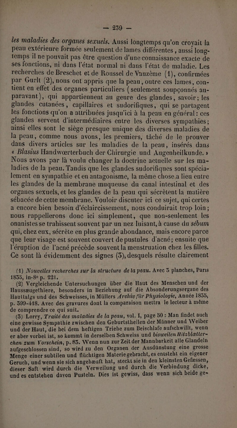 les malades des organes sexuels. Aussi longtemps qu’on croyait la peau extérieure formée seulement de lames différentes , aussi long- temps il ne pouvait pas être question d’une connaissance exacte de ses fonctions, ni dans l'état normal ni dans l'état de maladie. Les recherches de Breschet et de Roussel de Vauzème (4), confirmées par Gurlt (2), nous ont appris que la peau , outre ces lames, con- tent en effet des organes particuliers (seulement soupçonnés au- paravant), qui appartiennent au genre des glandes, savoir; les glandes cutanées , capillaires et sudorifiques, qui se partagent les fonctions qu'on a attribuées jusqu'ici à la peau en général: ces glandes servent d'intermédiaires entre les diverses sympathies ; ainsi elles sont le siège presque unique des diverses maladies de Ja peau, comme nous avons, les premiers, tâäché de le prouver dans divers articles sur les maladies de la peau, insérés dans « Blasius Handwærterbuch der Chirurgie und Augenheilkunde. » Nous avons par là voulu changer la doctrine actuelle sur les ma- ladies de la peau. Tandis que les glandes sudorifiques sont spécia- lement en sympathie et en antagonisme, la même chose a lieu entre les glandes de la membrane muqueuse du canal intestinal et des organes sexuels, et les glandes de la peau qui sécrètent la matière sébacée de cette membrane. Vouloir discuter ici ce sujet, qui certes a encore bien besoin d’éclaircissement, nous conduirait trop loin; nous rappellerons donc ici simplement, que non-seulement les onanistes se trahissent souvent par un nez luisant, à cause du sébum qui, chez eux, sécrète en plus grande abondance, mais encore parce que leur visage est souvent couvert de pustules d'acné; ensuite que l'éruption de l’acné précède souvent la menstruation chez les filles, Ce sont là évidemment des signes (5), desquels résulte clairement (4) Nouvelles recherches sur la structure de la peau. Avec 3 planches, Paris 1855, in-8° p. 221, | (2) Vergleichende Untersuchungen über die Haut des Menschen und der Haussæugethiere, besonders in Beziehung auf die Absonderungsorgane des Hauttalgs und des Schweisses, in Müllers Archiv für Physiologie, Année 1855, p. 399-418. Avec des gravures dont la comparaison mettra le lecteur à même de comprendre ce qui suit. | (5) Lorry, Traité des maladies de la peau, vol. I, page 50 : Man findet auch eine gewisse Sympathie zwischen den Geburtstheilen der Männer und Weiber und der Haut, die bei dem heftigen Triebe zum Beischlafe aufschwillt, wenn er aber vorbei ist, so kommt in derselben Schweiss und bisweilen Hitzblætter- chen zum Forschein, p.83. Wenn nun zur Zeit der Mannbarkeit alle Glandein aufgeschlossen sind, so wird zu den Organen der Ausdünstung eine grosse Menge einer subtilen und flüchtigen Materie gebracht, es entsteht ein eigener Geruch, und wenn sie sich angehæuft hat, steckt sie in den kleinsten Gefæssen, dieser Saft wird durch die Verweilung und durch die Verbindung dicke, undes entstehen daven Pusteln, Dies ist gewiss, dass wenn sich beide ge