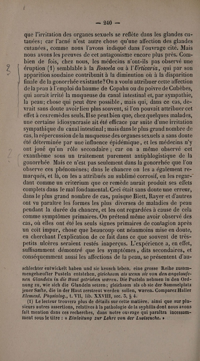 …— 9240 — que l’ivritation des organes sexuels se reflète dans les glandes cu- tanées: Car l’acné n’est autre chose qu'une affection des glandes cutanées, comme nous l'avons indiqué dans l'ouvrage cité. Mais nous avons les preuves de cet antagonisme encore plus près. Com- bien de fois, chez nous, les médecins n’ont-ils pas observé une éruption (1) semblable à la Rosoela ou à l'Urticaria, qui par son apparition soudaine contribuait à la diminution où à la disparition finale de la gonorrhée existante? On à voulu attribuer cette affection de la peau à l'emploi du baume de Copahu ou du poivre de Cubèbes, qui aurait irrité la muqueuse du canal intestinal et, par sympathie, la peau; chose qui peut être possible, mais qui, dans ce cas, de- vrait sans doute avoir lieu plus souvent, si l’on pouvait attribuer cet effet à cesremèdes seuls. Ilse peut bien que, chez quelques malades, une certaine idiosyncrasie ait été efficace par suite d'une irritation sympathique du canal intestinal ; mais dans le plus grand nombre de cas, la répercussion de la muqueuse des organes sexuels à sans doute été déterminée par une influence épidémique, et les médecins n’y ont joué qu'un rôle secondaire ; car on a même observé cet exanthème sous un traitement purement antiphlogistique de la gonorrhée. Mais ce n’est pas seulement dans la gonorrhée que l’on observe ces phénomènes; dans le chancre on les à également re- marqués, et là, on les à attribués au sublimé corrosif, en les regar- dant comme un criterium que ce remède aurait produit ses effets complets dans le mal fondamental. Ceci était sans doute une erreur, dans le plus grand nombre de cas, puisque Biett, Rayer et d’autres ont vu paraître les formes les plus diverses de maladies de peau pendant la durée du chancre, et les ont regardées à cause de cela comme symptômes primaires. On prétend même avoir observé des cas, où elles ont été les seuls signes primaires de contagion après un coit impur, chose que beaucoup ont néanmoins mise en doute, en cherchant l’explication de ce fait dans ce que souvent de très- petits ulcères seraient restés inaperçus. L'expérience a, en effet, suffisamment démontré que les symptômes, dits secondaires, et conséquemment aussi les affections de la peau, se présentent d’au- schlechter entwickelt haben und sie keusch leben, eine grosse Reihe zusam- mengehæufter Pusteln entstehen, gleichsam als wenn sie von den angelaufe- nen Glandein in die Haut getrieben wæren. Die Pusteln nehmen in den Ord- nung zu, wie sich die Glandeln setzen; gleichsam als ob sie der Sammelplatz jener Sæfte, die in der Haut zerstreut werden sollen, wæren. Comparez Haller Element. Physiolog., t. VIF, lib. XXVILE, sec. 5, $ 4. (1) Le lecteur trouvera plus de détails sur cette matière, ainsi que sur plu- sieurs autres assertions, relatives à la pathologie de la syphilis dont nous avons fait mention dans ces recherches, dans notre ouvrage qui paraîtra incessam- ment sous le titre : « Einleitung zur Lehre von der Lustseuche. »