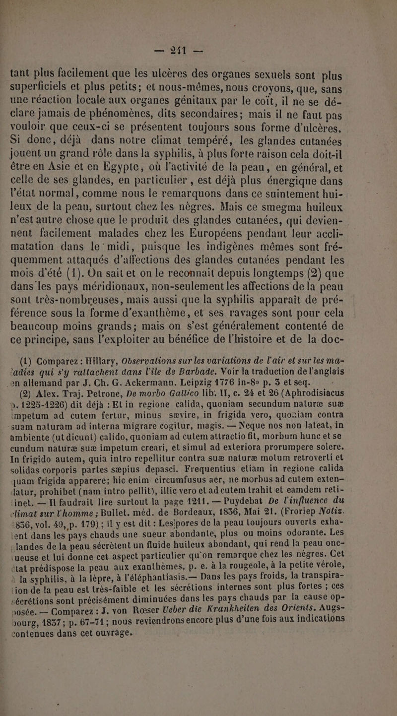 dti: tant plus facilement que les ulcères des organes sexuels sont plus superficiels et plus petits; et nous-mêmes, nous croyons, que, sans une réaction locale aux organes génitaux par le coït, il ne se dé- clare jamais de phénomènes, dits secondaires; mais il ne faut pas vouloir que Ceux-ci se présentent toujours sous forme d’ulcères. Si donc, déjà dans notre climat tempéré, les glandes cutanées jouent un grand rôle dans la syphilis, à plus forte raison cela doit-il être en Asie et en Egypte, où l’activité de la peau, en général, et celle de ses glandes, en particulier , est déjà plus énergique dans l’état normal, comme nous le remarquons dans ce suintement hui- leux de la peau, surtout chez les nègres. Mais ce smegma huileux n'est autre chose que le produit des glandes cutanées, qui devien- nent facilement malades chez les Européens pendant leur accli- matation dans le midi, puisque les indigènes mêmes sont fré- quemment attaqués d’affections des glandes cutanées pendant les mois d'été (1). On sait et on le reconnait depuis longtemps (2) que dans les pays méridionaux, non-seulement les affections de la peau sont très-nombreuses, mais aussi que la syphilis apparaît de pré- férence sous la forme d’exanthème, et ses ravages sont pour cela beaucoup moins grands; mais on s’est généralement contenté de ce principe, sans l’exploiter au bénéfice de l'histoire et de la doc- (1) Comparez : Hillary, Observations sur les variations de l'air el sur les ma- ‘adies qui s'y rallachent dans l'île de Barbade. Voir la traduction de l'anglais (2) Alex. Traj. Petrone, De morbo Gallico lib: IF, c. 24 et 26 (Aphrodisiacus ». 1225-1226) dit déjà : Et in regione calida, quoniam secundum naturæ suæ impelum ad cutem fertur, minus sævire, in frigida vero, quoziam contra cundum naturæ suæ impetum creari, et simul ad exteriora prorumpere solere. In frigido autem, quia intro repellitur contra suæ naturæ molum retroverli et solidas corporis partes sæpius depasci. Frequentius etiam in regione calida quam frigida apparere; hic enim circumfusus aer, ne morbus ad cutem exten- datur, prohibet (nam intro pellit), illic vero et ad cutem trahit et eamdem reti- ‘inet. — Il faudrait lire surtout la page 1211. — Puydebat De l'influence du elimat sur l'homme ; Bullet. méd. de Bordeaux, 1536, Mai 21. (Froriep Noliz. :836, vol. 49, p. 179) ; il y est dil : Les'pores de la peau Loujours ouverts exha- ‘ent dans les pays chauds une sueur abondante, plus ou moins odorante. Les : landes de la peau sécrètent un fluide huileux abondant, qui rend la peau onc- ‘ueuse et lui donne cet aspect particulier qu'on remarque chez les nègres. Cet état prédispose la peau aux exanthèmes, p. €. à la rougeole, à la petite vérole, à Ja syphilis, à la lépre, à l’éléphantiasis.— Dans les pays froids, la transpira- ion de la peau est très-faible et les sécrétions internes sont plus fortes ; ces sécrétions sont précisément diminuées dans les pays chauds par la cause op- rosée. — Comparez : J. von Rœser Ueber die Krankheilen des Orients. Augs- bourg, 4837; p. 67-71; nous reviendrons encore plus d’une fois aux indications contenues dans cet ouvrage.