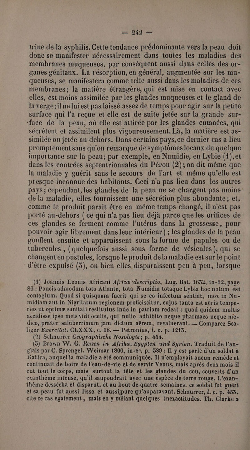 trine de la syphilis. Cette tendance prédominante vers la peau doit donc se manifester nécessairement dans toutes les maladies des membranes muqueuses, par conséquent aussi dans ceiles des or- ganes génitaux. La résorption, en général, augmentée sur les mu- queusés, se manifestera comme telle aussi dans les maladies de ces membranes; la matière étrangère, qui est mise en contact avec elles, est moins assimilée par les glandes muqueuses et le gland de la verge;il ne lui est pas laissé assez de temps pour agir sur la petite surface qui l’a reçue et elle est de suite jetée sur la grande sur- ‘face de la peau, où elle est attirée par les glandes cutanées, qui sécrètent et assimilent plus vigoureusement. Là, la matière est as- similée ou jetée au dehors. Dans certains pays, ce dernier cas a lieu promptement sans qu’on remarque de symptômes locaux de quelque importance sur la peau; par exemple, en Numidie, en Lybie (1),et dans les contrées septentrionnales du Pérou (2) ; on dit même que la maladie y guérit sans le secours de l’art et même qu'elle est presque inconnue des habitants. Ceci n'a pas lieu dans les autres de la maladie, elles fournissent une sécrétion plus abondante; et, comme le produit paraît être en même temps changé, il n'est pas porté au-dehors { ce qui n’a pas lieu déjà parce que les orifices de ces glandes se ferment comme l'utérus dans la grossesse, pour pouvoir agir librement dans leur intérieur) ; les glandes de la peau gonflent ensuite et apparaissent sous la forme de papules ou de tubercules , (quelquefois aussi sous forme de vésicules ), qui se changent en pustules, lorsque le produit de la maladie est sur Le point d'être expulsé (3), ou bien elles disparaissent peu à peu, lorsque (1) Joannis Leonis Africani Africæ ‘descriplio, Lug. Bat. 1652, in-19, page 86 : Paucis admodum toto Atlante, tota Numidia totaque Lybia hoc notum est contagium. Quod si quisquam fuerit qui se eo infectum sentiat, mox in Nn- midiam aut in Nigrilarum regionem proficiscitur, cujus tanta est aëris tempe- ries ut optimæ sanilali restitutus inde in patriam redeat : quod quidem multis accidisse ipse meis vidi veulis, qui nullo adhibito neque pharmacc neque me- dico, præter saluberrimum jam dictum aërem, revaluerant. — Comparez Sca- liger Exercitat. CUXXX, c. 18. — Petronius, l. c. p. 1215. (2) Schaurrer Geographische Nosologie; p. 454. (5) Brown W. G. Rcisen in Afrika, Egypten und Syrien. Traduit de l’an- glais par C. Sprengel. Weimar 1800, in-8°. p. 389 : Il y est parlé d’un soldat à Rabira, auquel la maladie a été communiquée. Il n'employait aucun remède et continuait de boire de l’eau-de-vie et de servir Vénus, mais après deux mois il eut tout le corps, mais surtout la tête et les glandes du cou, couverts d’un exanthème intense, qu’il saupoudrait ayec une espèce de terre rouge. L’exan- thème dessécha et disparut, ct au bout de quatre semaines. ce soldat fut guéri el sa peau fut aussi lisse et aussi/pure qu'auparavant. Schnurrer, L. c. p. 453, cite ce cas également , mais en y mêlant quelques inexactitudes. Th. Clarke a FAR LA