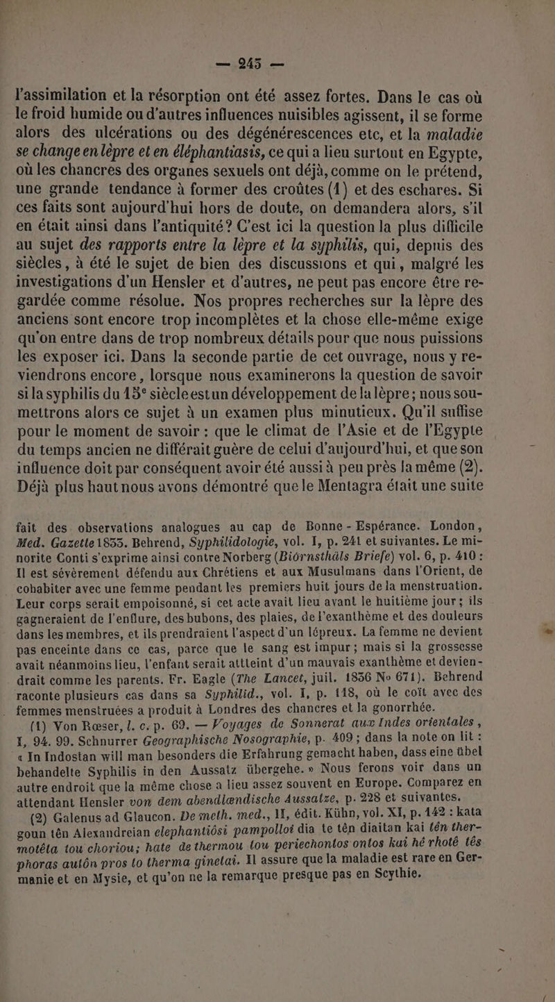 — 945 — l'assimilation et la résorption ont été assez fortes. Dans le cas où le froid humide ou d’autres influences nuisibles agissent, il se forme alors des ulcérations ou des dégénérescences etc, et la maladie se change en lèpre et en éléphantiasis, ce qui a lieu surtout en Egypte, où les chancres des organes sexuels ont déjà, comme on le prétend, une grande tendance à former des croûtes (1) et des eschares. Si ces faits sont aujourd'hui hors de doute, on demandera alors, s’il en était ainsi dans l'antiquité ? C’est ici la question la plus difficile au sujet des rapports entre la lèpre et la syphils, qui, depnis des siècles , à été le sujet de bien des discussions et qui, malgré les investigations d'un Hensler et d’autres, ne peut pas encore être re- gardée comme résolue. Nos propres recherches sur la lèpre des anciens sont encore trop incomplètes et la chose elle-même exige qu'on entre dans de trop nombreux détails pour que nous puissions les exposer ici. Dans la seconde partie de cet ouvrage, nous y re- viendrons encore, lorsque nous examinerons la question de savoir si la syphilis du 15° siècleestun développement de la lèpre ; nous sou- mettrons alors ce sujet à un examen plus minutieux. Qu'il suffise pour le moment de savoir : que le climat de l’Asie et de l'Egypte du temps ancien ne différait guère de celui d'aujourd'hui, et que son influence doit par conséquent avoir été aussi à peu près la même (2). Déjà plus haut nous avons démontré que le Mentagra était une suite fait des. observations analogues au cap de Bonne - Espérance. London, Med. Gazetle1853. Behrend, Syphilidologie, vol. I, p. 241 et suivantes. Le mi- norite Conti s'exprime ainsi contre Norberg (Biôrnsthäls Briefe) vol. 6, p. 410 : Il est sévèrement défendu aux Chrétiens et aux Musulmans dans l'Orient, de cohabiter avec une femme pendant les premiers huit jours de la menstruation. Leur corps serait empoisonné, si cet acte avait lieu avant Île huitième jour; ils gagneraient de l’enflure, des bubons, des plaies, de l'exanthème et des douleurs dans les membres, et ils prendraient l'aspect d'un lépreux. La femme ne devient pas enceinte dans ce cas, parce que le sang est impur ; mais si la grossesse avait néanmoins lieu, l'enfant serait attteint d’un mauvais exanthème et devien- . drait comme les parents. Fr. Eagle (The Lancet, juil. 1836 No 671). Behrend raconte plusieurs cas dans sa Syphilid., vol. I, p. 118, où le coït avec des femmes menstruées a produit à Londres des chancres et la gonorrhée. (1) Von Ræser, [. c.p. 69. — Woyages de Sonnerat aux Indes orientales , I, 94. 99. Schnurrer Geographische Nosographie, p. 409 ; dans la note on lit : *« In Indostan will man besonders die Erfahrung gemacht haben, dass eine übel behandelte Syphilis in den Aussatz übergehe.» Nous ferons voir dans un autre endroit que la même chose à lieu assez souvent en Europe. Comparez en attendant Hensler von dem abendlændische Aussatze, p.228 et suivantes. (2) Galenus ad Glaucon. De mmeth. med., 1, édit. Kühn, vol. XH, p.142 : kata goun tên Alexandreian elephantiôsi pampolloi dia te tên diaitan kai tn ther- motéla tou choriou; hate de thermou {ou periechontos ontos ku hé rhoté tês phoras autôn pros Lo t(herma ginelai. Il assure que la maladie est rare en Ger- manie et en Mysie, et qu’on ne la remarque presque pas en Scythie.