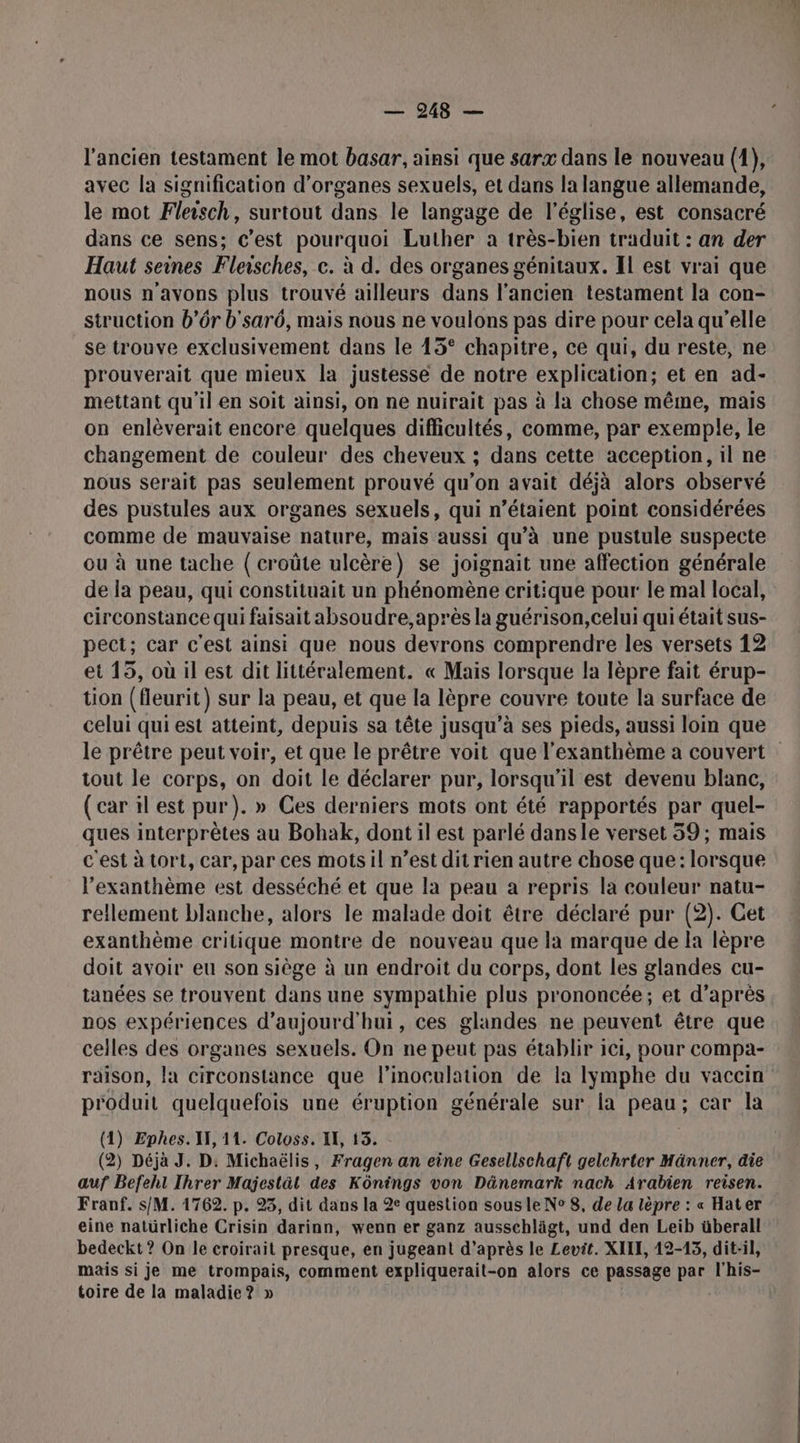 l’ancien testament le mot basar, ainsi que sarx dans le nouveau (1), avec la signification d'organes sexuels, et dans la langue allemande, le mot Fleisch, surtout dans le langage de l’église, est consacré dans ce sens; c'est pourquoi Luther à très-bien traduit : an der Haut seines Fleisches, c. à d. des organes génitaux. Il est vrai que nous n'avons plus trouvé ailleurs dans l'ancien testament la con- struction b’r b'sarô, mais nous ne voulons pas dire pour cela qu’elle se trouve exclusivement dans le 15° chapitre, ce qui, du reste, ne prouverait que mieux la justesse de notre explication; et en ad- mettant qu'il en soit ainsi, on ne nuirait pas à la chose même, mais on enlèverait encore quelques difficultés, comme, par exemple, le changement de couleur des cheveux ; dans cette acception, il ne nous serait pas seulement prouvé qu’on avait déjà alors observé des pustules aux organes sexuels, qui n’étaient point considérées comme de mauvaise nature, mais aussi qu’à une pustule suspecte de la peau, qui constituait un phénomène critique pour: le mal local, circonstance qui faisait absoudre, après la guérison, celui qui était sus- pect; car c'est ainsi que nous devrons comprendre les versets 12 et 15, où il est dit littéralement. « Mais lorsque la lèpre fait érup- tion (fleurit) sur la peau, et que la lèpre couvre toute la surface de celui qui est atteint, depuis sa tête jusqu'à ses pieds, aussi loin que le prêtre peut voir, et que le prêtre voit que l'exanthème a couvert tout le corps, on doit le déclarer pur, lorsqu'il est devenu blanc, (car il est pur). » Ces derniers mots ont été rapportés par quel- ques interprètes au Bohak, dont il est parlé dansle verset 59; mais c'est à tort, car, par ces motsil n’est dit rien autre chose que: lorsque l’exanthème est desséché et que la peau a repris la couleur natu- rellement blanche, alors le malade doit être déclaré pur (2). Cet exanthème critique montre de nouveau que la marque de la lèpre doit avoir eu son siège à un endroit du corps, dont les glandes cu- tanées se trouvent dans une sympathie plus prononcée; et d’après nos expériences d'aujourd'hui, ces glandes ne peuvent être que celles des organes sexuels. On ne peut pas établir ici, pour compa- raison, la circonstance que l’inoculation de la lymphe du vaccin produit quelquefois une éruption générale sur la peau; car la (1) Ephes. I, 14. Coloss. I, 13. (2) Déjà J. D: Michaëlis, Fragen an eine Gesellschaft gelchrter Männer, die auf Befeht Ihrer Majestät des Kôntngs von Dänemark nach Arabien reisen. Franf. s/M. 1762. p. 95, dit dans la 2e question sous le N° 8, de La lèpre : « Hater eine natürliche Crisin darinn, wenn er ganz ausschlägt, und den Leib überall bedeckt? On le croirait presque, en jugeant d’après le Levit. XIII, 12-15, dit-il, mais si je me trompais, comment expliquerait-on alors ce passage par l'his- toire de la maladie? »