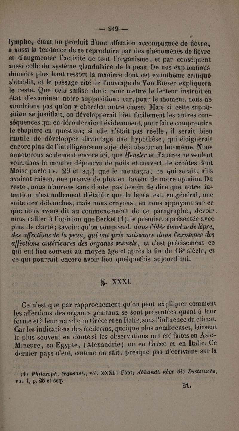 e lymphe; étant un produit d'une affection accompagnée de fièvre, a aussi la tendance de se reproduire pat des phénomènes de fièvre et d'augmenter l'activité de tout l'organisme, et par conséquent aussi celle du système glandulaire de la peau. De nos explications données plus haut ressort là manière dont cet exänthème critiqué s'établit, et le passage cité de l'ouvrage de Von Ræser expliquerà le reste. Que cela suffise donc pour mettre le lecteur instruit en état d'examiner notre supposition ; car, pour le moment, nous ne voudrions pas qu'on y cherchât autre chose. Mais si cette suppo- sitiôn se justifiait, on développerait bien facilement les autres con séquences qui en découleraient évidemment, pour faire comprendre le Chapitre en questioa; si elle n’était pas réelle , il serait bien inutile de développer davantage rine hypothèse, qui éloignerait encore plus de l'intelligence un sujet déjà obscur en lui-même. Nous annoterons seulement encore ici, que Hensler et d’autres ne veulent voir, dans le menton dépourvu de poils et couvert de croûtes dont Moise parle (v. 29 et sq.) que le mentagra; ce qui serait, s'ils avaient raison, une preuve de plus en faveur de notre opinion. Du reste , nous n’aurons sans doute pas besoin de dire que notre in- tention n'est nullement d'établir que la lèpre .est, en général, une suite des débauches; mais nous croyons, en nous appuyant sur ce que nous avons dit au commencement de ce paragraphe, devoir. nous rallier à l'opinion que Becket (1), le premier, a présentée avec plus de clarté ; savoir : qu’on comprend, dans l'idée étendue de lèpre, des affections de la peau, qui ont pris naissance dans l'existence des affections antérieures des organes sexuels, et c'est précisément ce qui eut lieu souvent au moyen âge et après la fin du 15° siècle, et ce qui pourrait encore avoir lieu quelquefois aujourd'hui. S. XXXI. Ce n’est que par rapprochement qu'on peut expliquer comment les affections des organes génitaux se sont présentées quant à leur forme et à leur marcheen Grèce eten Italie, sous l'influence du climat. Car les indications des médecins, quoique plus nombreuses, laissent le plus souvent en doute si les observations ont été faites en Asie- Mineure, en Egypte, (Alexandrie) ou en Grèce et en Italie. Ce dérnier pays n’eut, cornme on sàit, presque pas d'écrivains sur la (4) Philosoph. transaët., vol. XXXI; Foot; 4bhandl. über die Lustseuche, vol. I, p. 25 et seq: 24.