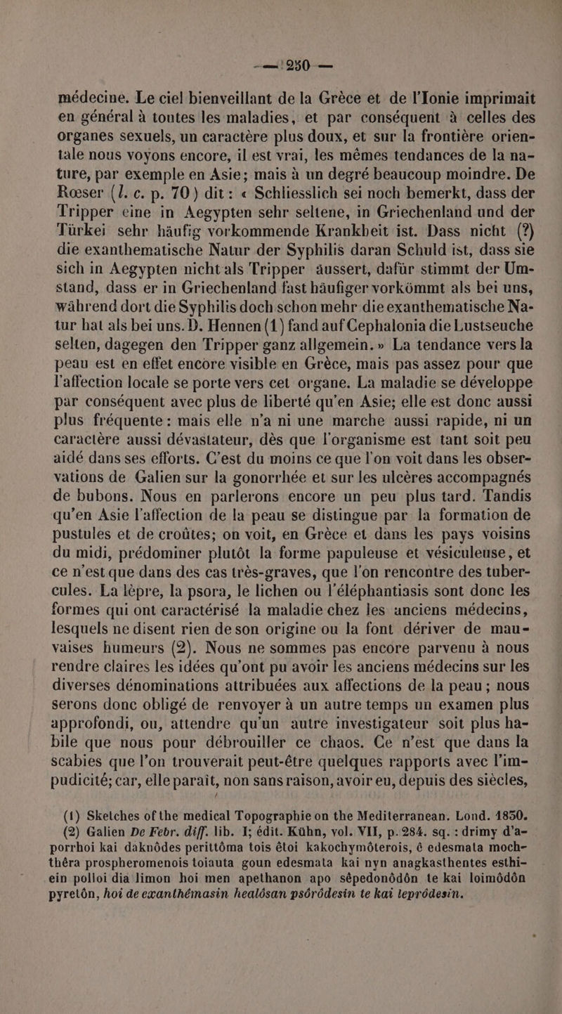 1950 -— médecine. Le ciel bienveillant de la Grèce et de l'Ionie imprimait en général à toutes les maladies, et par conséquent à celles des organes sexuels, un caractère plus doux, et sur la frontière orien- tale nous voyons encore, il est vrai, les mêmes tendances de la na- ture, par exemple en Asie; mais à un degré beaucoup moindre. De Roœser {{. c. p. 70) dit: « Schliesslich sei noch bemerkt, dass der Tripper eine in Aegypten sehr seltene, in Griechenland und der Türkei sehr häufig vorkommende Krankbeït ist. Dass nicht (?) die exanthematische Natur der Syphilis daran Schuld ist, dass sie sich in Aegypten nicht als Tripper aäussert, dafür stimmt der Um- stand, dass er in Griechenland fast häufiger vorkômmt als bei uns, während dort die Syphilis doch schon mehr die exanthematische Na- tur bat als bei uns. D. Hennen (1) fand auf Cephalonia die Lustseuche selten, dagegen den Tripper ganz allgemein.» La tendance vers la peau est en effet encore visible en Grèce, mais pas assez pour que l'affection locale se porte vers cet organe. La maladie se développe par conséquent avec plus de liberté qu'en Asie; elle est donc aussi plus fréquente : mais elle n’a ni une marche aussi rapide, ni un caractère aussi dévastateur, dès que l'organisme est tant soit peu aidé dans ses efforts. C’est du moins ce que l'on voit dans les obser- vations de Galien sur la gonorrhée et sur les ulcères accompagnés de bubons. Nous en parlerons encore un peu plus tard. Tandis qu’en Asie l'affection de la peau se distingue par la formation de pustules et de croûtes; on voit, en Grèce et dans les pays voisins du midi, prédominer plutôt la forme papuleuse et vésiculeuse, et ce n’est que dans des cas très-graves, que l'on rencontre des tuber- cules. La lèpre, la psora, le lichen ou l’éléphantiasis sont done les formes qui ont caractérisé la maladie chez les anciens médecins, lesquels ne disent rien de son origine ou la font dériver de mau- vaises humeurs (2). Nous ne sommes pas encore parvenu à nous rendre claires les idées qu'ont pu avoir les anciens médecins sur les diverses dénominations attribuées aux affections de la peau ; nous serons donc obligé de renvoyer à un autre temps un examen plus approfondi, ou, attendre qu'un autre investigateur soit plus ha- bile que nous pour débrouiller ce chaos. Ce n’est que dans la scabies que l’on trouverait peut-être quelques rapports avec l’im- pudicité; car, elle paraît, non sans raison, avoir eu, depuis des siècles, (1) Sketches ofthe medical Topographie on the Mediterranean. Lond. 1850. (2) Galien De Febr. diff. lib. 1; édit. Kühn, vol. VII, p.284. sq. : drimy d’a- porrhoi kai daknôdes perittôma tois êtoi kakochymôterois, ê edesmata moch- thêra prospheromenois toiauta goun edesmata kai nyn anagkasthentes esthi- ein polloi dia limon hoi men apethanon apo sépedonôdôn te kai loimôdôn pyretôn, hoi de exanthémasin healôsan psôrôdesin te kaï leprôdesin.