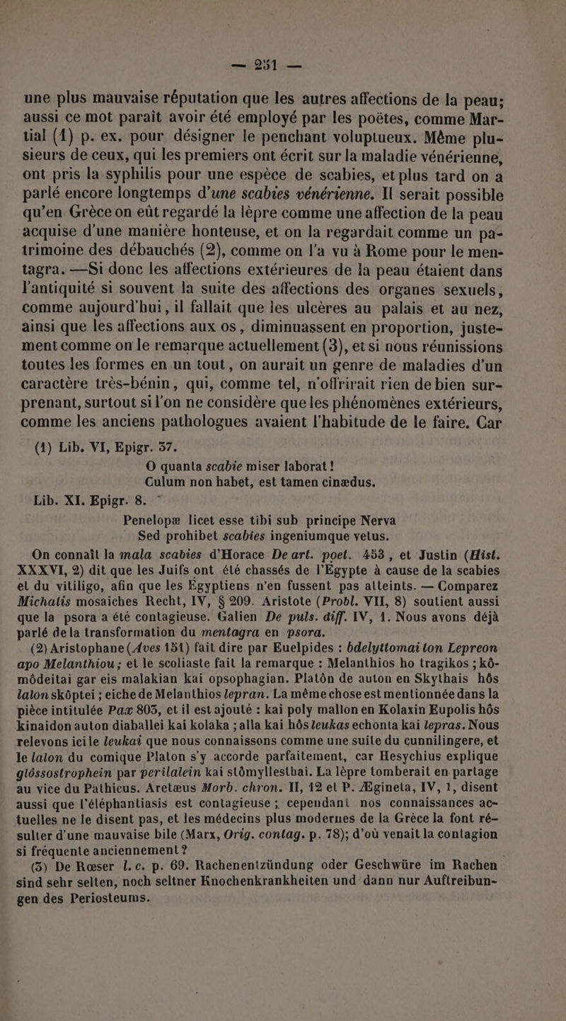 une plus mauvaise réputation que les autres affections de la peau; aussi ce mot paraît avoir été employé par les poëtes, comme Mar- tial (1) p. ex. pour désigner le penchant voluptueux. Même plu- sieurs de ceux, qui les premiers ont écrit sur la maladie vénérienne, ont pris la syphilis pour une espèce de scabies, et plus tard on a parlé encore longtemps d’une scabres vénérienne. Il serait possible qu’en Grèce on eût regardé la lèpre comme une affection de la peau acquise d'une manière honteuse, et on la regardait comme un pa- trimoine des débauchés (2), comme on l'a vu à Rome pour le men- tagra. —Si donc les affections extérieures de la peau étaient dans l'antiquité si souvent la suite des affections des organes sexuels, comme aujourd'hui, il fallait que les ulcères au palais et au nez, ainsi que les affections aux os , diminuassent en proportion, juste- ment comme on le remarque actuellement (3), et si nous réunissions toutes les formes en un tout, on aurait un genre de maladies d’un caractère très-bénin, qui, comme tel, n'offrirait rien de bien sur- prenant, surtout si l'on ne considère que les phénomènes extérieurs, comme les anciens pathologues avaient l'habitude de le faire. Car (4) Lib, VI, Epigr. 57. O quanta scabie miser laborat ! Culum non habet, est tamen cinædus. Lib. XI. Epigr. 8. Penelopæ licet esse tibi sub principe Nerva Sed prohibet scabies ingeniumque vetus. On connaît la mala scabies d'Horace De art. poet. 453, et Justin (Hist. XXX VI, 2) dit que les Juifs ont été chassés de l'Egypte à cause de la scabies et du vitiligo, afin que les Egyptiens n’en fussent pas atteints. — Comparez Michatis mosaiches Recht, IV, $ 209. Aristote (Probl. VII, 8) soutient aussi que la psora à été contagieuse. Galien De puls. diff. IV, 1. Nous ayons déjà parlé dela transformation du mentagra en psora. (2) Aristophane (Aves 151) fait dire par Euelpides : bdelyttomai ton Lepreon apo Melanthiou; et le scoliaste fait la remarque : Melanthios ho tragikos ; kô- môdeitai gar eis malakian kai opsophagian. Platôn de auton en Skythais hôs lalon skôptei ; eiche de Melanthios lepran. La même chose est mentionnée dans la pièce intitulée Pax 805, et il est ajouté : kaï poly mallon en Kolaxin Eupolis hôs kipaidon auton diaballei kai kolaka ; alla kaï hôs Zeukas echonta kaïi Zepras. Nous relevons icile Zeukai que nous connaissons comme une suite du cunnilingere, et le laiton du comique Platon s'y accorde parfaitement, car Hesychius explique gléssostrophein par perilalein kai stômyllesthai. La lèpre tomberait en partage au vice du Pathicus. Aretæus Morb. chron. IT, 12 et P. Ægineta, IV, 1, disent aussi que l'éléphantiasis est contagieuse ; cependani nos connaissances ac- tuelles ne le disent pas, et les médecins plus modernes de la Grèce la font ré- sulter d’une mauvaise bile (Marx, Orig. contag. p. 78); d’où venait la contagion si fréquente anciennement ? | (3) De Rœser L.c. p. 69. Rachenenizündung oder Geschwüre im Rachen sind sehr selten, noch seltner Knochenkrankheiten und dann nur Auftreibun- gen des Periosteums.