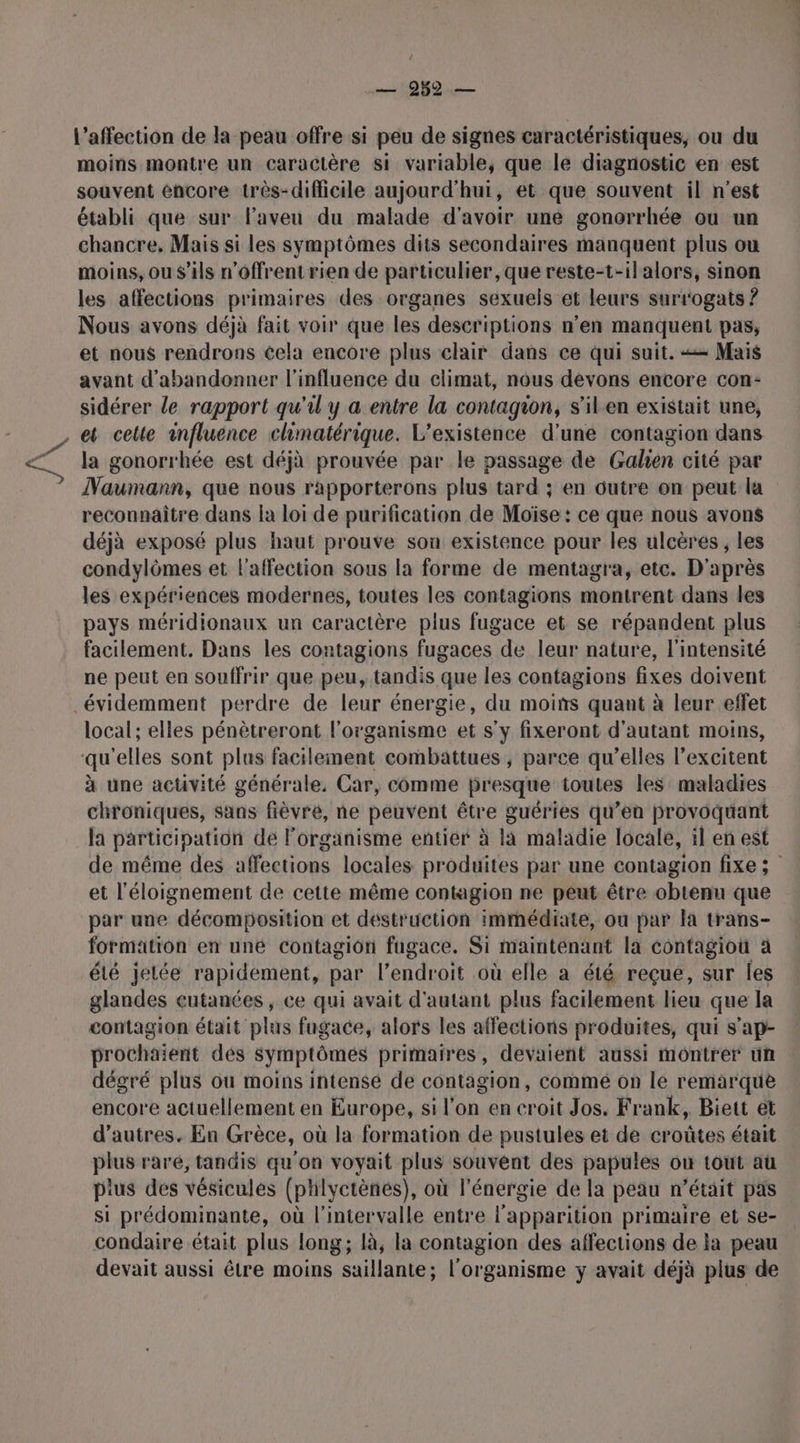 Ÿ \ — 982 — l'affection de la peau offre si peu de signes caractéristiques, ou du moins montre un caractère si variable, que le diagnostic en est souvent éncore très-difficile aujourd'hui, et que souvent il n'est établi que sur Faveu du malade d'avoir une gonorrhée ou un chancre, Mais si les symptômes dits secondaires manquent plus ou moins, ou s'ils n'offrent rien de particulier, que reste-t-ilalors, sinon les affections primaires des organes sexuels et leurs surrogats ? Nous avons déjà fait voir que les descriptions n’en manquent pas, et nous rendrons cela encore plus clair dans ce qui suit. == Mais avant d'abandonner l'influence du climat, nous devons encore con: sidérer le rapport qu'il y a entre la contagion, s'il.en existait une, la gonorrhée est déjà prouvée par le passage de Galen cité par Naumann, que nous rapporterons plus tard ; en outre on peut la reconnaître dans la loi de purification de Moïse: ce que nous avons déjà exposé plus haut prouve son existence pour les ulcères, les condylômes et l'affection sous la forme de mentagra, etc. D'après les expériences modernes, toutes les contagions montrent dans les pays méridionaux un caractère plus fugace et se répandent plus facilement. Dans les contagions fugaces de leur nature, l'intensité ne peut en souffrir que peu, tandis que les contagions fixes doivent local; elles pénètreront l'organisme et s'y fixeront d'autant moins, à une activité générale, Car, comme presque toutes les: maladies chroniques, sans fièvré, ne peuvent être guéries qu’en provoquant la participation de l'organisme entier à la maladie locale, il en est de même des affections locales produites par une contagion fixe ; et l'éloignement de cette même contagion ne peut être obtenu que par une décomposition et destruction immédiate, ou par la trans- formation en une contagiôn fagace. Si maintenant la contagiou à été jelée rapidement, par l'endroit où elle a été reçue, sur Îles glandes cutanées, ce qui avait d'autant plus facilement lieu que la contagion était plus fugace, alors les affections produites, qui s'ap- prochaient dés symptômes primaires, devaient aussi montrer un dégré plus où moins intensé de contagion, commé on le remarque encore actuellement en Europe, si l’on en croit Jos. Frank, Biett ét d’autres. En Grèce, où la formation de pustules et de croûtes était plus raré, tandis qu'on voyait plus souvént des papules où tout aù pius des vésicules (phlyctènes), où l'énergie de la peau n’était pas si prédominante, où l'intervalle entre io primaire et se- condaire était plus long; là, la contagion des affections de la peau devait aussi être moins saillante; l'organisme y avait déjà plus de