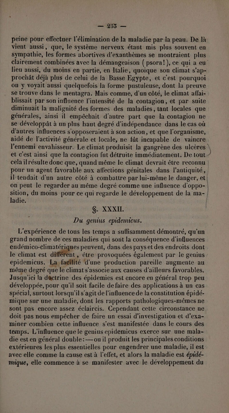 peine pour effectuer l'élimination de la maladie par la peau. De Ià vient aussi, que, le système nerveux étant mis plus souvent en sympathie, les formes abortives d’exanthèmes se montraient plus lieu aussi, du moins en partie, en Italie, quoique son climat s ’ap- prochât déjà plus de celui de la Basse Egypte, et c'est pourquoi on y voyait aussi quelquefois la forme pustuleuse, dont la preuve se trouve dans le mentagra. Mais comme, d’un côté, le climat affai- blissait par son influence l'intensité de la contagion, et par suite diminuait la malignité des formes des maladies, tant locales que générales, ainsi il empêchait d'autre part que la contagion ne se développât à un plus haut degré d'indépendance dans le cas où d'autres influences s'Opposeraient à son action, et que l'organisme, aidé de l’activité générale et locale, ne fût incapable de vaincre l'ennemi envahisseur. Le climat produisit la gangrène des ulcères pour un agent favorable aux affections génitales dans l'antiquité, il tendait d’un autre côté à ladie. $. XXXIL Du genius epidenacus. L'expérience de tous les temps a suffisamment démontré, qu'un grand nombre de ces maladies qui sont la conséquence d'influences endémico-climatériques peuvent, dans des pays et des endroits dont le climat est difféfent , être provoquées également par le genius epidemicus. La facilité d'une production pareille augmente au même degré que le climat s'associe aux causes d'ailleurs favorables. développée, pour qu'il soit facile de faire des applications à un cas spécial, surtout lorsqu'il s’agit de l'influence de la constitution épidé- mique sur une maladie, dont les rapports pathologiques-mêmes ne sont pas encore assez éclaircis. Cependant cette circonstance ne doit pas nous empêcher de foire un essai d'investigation et d’exa- miner combien cette influence s’est mamifestée dans le cours des temps. L'influence que le genius epidemicus exerce sur une mala- die est en général double: — ou il produit les principales conditions extérieures les plus essentielles pour engendrer une maladie, il est avec elle comme la cause est à l'effet, et alors la maladie est épadé- mique, elle commence à se manifester avec le développement du )