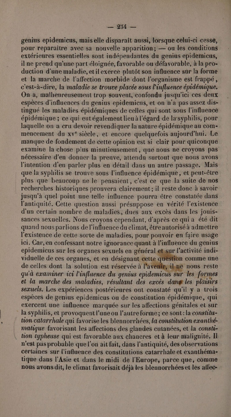 — 954 — genius epidemicus, mais elle disparaît aussi, lorsque celui-ci cesse, pour reparaître avec sa nouvelle apparition; — ou les conditions extérieures essentielles sont indépendantes du genius epidemicus, il ne prend qu’une part éloignée, favorable ou défavorable, à la pro- duction d'une maladie, etilexerce plutôt son influence sur la forme et la marche de l'affection morbide dont l'organisme est frappé, c'est-à-dire, la maladie se trouve placée sous l'influence épidémique. On a, malheureusement trop souvent, confondu }j jusqu ici ces deux espèces d'influences du genius epidemicus, et on n’a pas assez dis- tingué les maladies épidémiques de celles qui sont sous l'influence épidémique ; ce qui eut également lieu à l'égard de la‘syphilis, pour laquelle on à cru devoir revendiquer la nature épidémique au come mencement du xv° siècle, et encore quelquefois aujourd'hui. Le manque de fondement de cette opinion est si clair pour quiconque examine la chose pius minutieusement , que nous ne croyons pas nécessaire d’en donner la prenve, attendu surtout que nous avons l'intention d’en parler plus en détail dans un autre passage. Mais que la syphilis se trouve sous l'influence épidémique, et peut-être plus que beaucoup ne le pensaient, c’est ce que la suite de nos recherches historiques prouvera clairement ; il reste donc à savoir jusqu’à quel point une telle influence pourra être constatée dans l'antiquité. Cette question aussi présuppose en vérité l'existence d'un certain nombre de maladies, dues aux excès dans les jouis- sances sexuelles. Nous croyons cependant, d'après ce qui a été dit quand nous parlions de l'influence du elimat, étre autorisé à admettre l'existence de cette sorte de maladies, pour pouvoir en faire usage ici. Car, en confessant notre ignorance quant à l'influence du genius epidemicus sur les organes sexuels en kr et.sur l’activité indi- viduelle de ces organes, et en désignant cett. fon comme une de celles dont la solution est réservée à l’av e nous reste qu'à examiner ici l'influence du genius cpidemious sur les formes et la marche des maladies, résultant des excès dang les plaisirs sexuels. Les expériences postérieures ont constaté qu'il y a trois espèces de genius epidemicus ou de constitution épidémique, qui exercent une influence marquée sur les affections génitales et sur Ja syphilis, et provoquent l’une ou l’autre forme; ce sont: la constitu- tion catarrhale qui favorise les blennorrhées, la constitution exanthé- matique favorisant les affections des glandes cutanées, et la consti- tion typheuse qui est favorable aux chancres et à leur malignité, EI n'est pas probable que l'on ait fait, dans l'antiquité, des observations certaines sur l'influence des constitutions catarrhale et exanthéma- tique dans l'Asie et dans le midi de l'Europe, parce que, comme nous avons dit, le climat favorisait déjà les blennorrhéeset les affec-