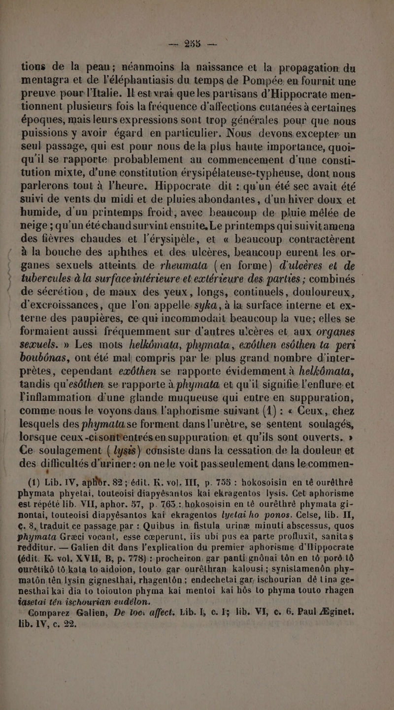 198. tions de la peau; néanmoins la naissance et la propagation du mentagra et de l'éléphantiasis du temps de Pompée: en fournit une preuve pour ltalie. IE est vrai que les partisans d’ Hippocrate men- tionnent plusieurs fois la fréquence d'affections cutanées à certaines époques, mais leurs expressions sont trop générales pour que nous puissions y avoir égard en particulier. Nous devons excepter un seul passage, qui est pour nous de la plus haute importance, quoi- qu'il se rapporte probablement au commencement d'une consti- tution mixte, d’une constitution érysipélateuse-typheuse, dont nous parlerons tout à l'heure. Hippocrate dit : qu'un été sec avait été suivi de vents du midi et de pluies abondantes, d’un hiver doux et humide, d'un printemps froid, avec boaeonpi de. pluie mêlée de neige ; qu'un étéchaudsurvint ensuite, Le printemps qui suivitamena des fièvres chaudes et l'érysipèle, et « beaucoup contractèrent à la bouche des aphthes et des ulcères, beaucoup eurent les or- ganes sexuels atteints de rheumala (en forme) d'uloëres et de tubercules à la surfacerntérieure et extérieure des parties ; combinés de sécrétion, de maux des yeux, longs, continuels, douloureux, d’excroissances, que l’on appelle. syka, à la surface interne et ex- terne des paupières, ce qui incommodait REAUROUR la vue; elles se formaient aussi fréquemment sur d'autres ulcères et aux organes seæuels. » Les mots helkômata, phymata, exôthen esôthen ta peri boubônas, ont été mal compris par le: plus grand nombre d’inter- prètes, cependant exôthen se rapporte évidemment à helkômata, tandis qu'esôthen. se rapporte à phymata et qu'il signifie l'enflure:et linflammation d'une glande muqueuse qui entre en suppuration, comme:nous le voyons dans l’aphorisme suivant (1) : « Ceux, chez lesquels des phymata:se forment dans l'urètre, se sentent soulagés, lorsque ceux -cisonttentrésensuppuration: et qu'ils sont ouverts. » Ce. soulagement ( lyses) consiste dans la cessation, de la douleur et des diflicultés d’uriner: on nele voit passeulement dans lecommen- (1) Lib, IV, aphbr. 82 “édit. K. vol. TEL, p. 755 : hokosoisin en té ouréthré phymata phyetai, touteoisi diapyésantos kai ekragentos Iysis. Cet aphorisme est répété lib. VIT, aphor. 57, p. 763: hokosoisin en tê ourêthré phymata gi- nontai, touteoisi diapyésantos kaï ekragentos lyelai ho ponos. Celse, lib. IE, ©. 8, traduit ce passage par : Quibus in. fistula urinæ minuti abscessus, quos phymata Gr&amp;ci vocant, esse cœperunt, iis ubi pus ea parte profluxit, sanitas redditur. — Galien dit dans l'explication du premier aphorisme. d'Iippocrate (édit. K vol, XVI, B, p. 778}: procheiron, gar panti gnônai tôn en tô porô:tô ourêtikô tô,kala toaidoion, touto gar. ourêthran kalousi; synistamenôn phy- matôn tên. lysin gignesthai, rhagentôn ; endechetai gar, ischourian dé Lina ge= nesthai kai dia to toiouton phyma kai mentoi kai hôs to phyma touto rhagen iasetai tén ischourian eudélon. Comparez Galien, De toc: affect. Lib. I, ce. 15 lib. VE c. 6. Paul Æginet, lib. LV, c, 22.