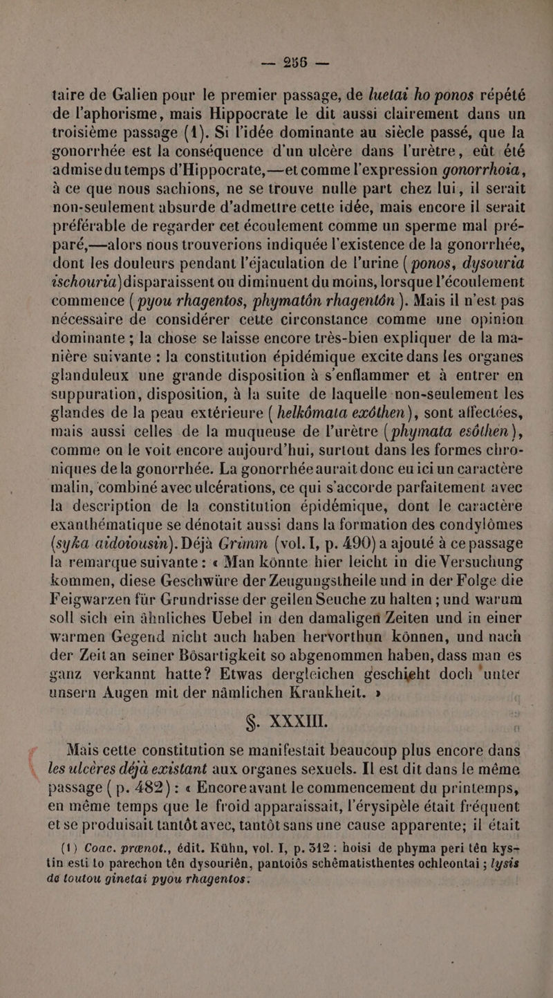 taire de Galien pour le premier passage, de luetai ho ponos répété de l’aphorisme, mais Hippocrate le dit aussi clairement dans un troisième passage (1). Si l’idée dominante au siècle passé, que la gonorrhée est la conséquence d'un ulcère dans l’urètre, eût été admise du temps d'Hippocrate, —et comme l'expression gonorrhoïa, à ce que nous sachions, ne se trouve nulle part chez lui, il serait non-seulement absurde d'admettre cette idée, mais encore il serait préférable de regarder cet écoulement comme un sperme mal pré- paré,—alors nous trouverions indiquée l'existence de la gonorrhée, dont les douleurs pendant l’éjaculation de l’urine ( ponos, dysouria ischouria)disparaissent ou diminuent du moins, lorsque l'écoulement commence ( pyou rhagentos, phymatôn rhagentôn ). Mais il n’est pas nécessaire de considérer cette circonstance comme une opinion dominante ; la chose se laisse encore très-bien expliquer de la ma- nière suivante : la constitution épidémique excite dans les organes glanduleux une grande disposition à s’enflammer et à entrer en suppuration, disposition, à la suite de laquelle non-seulement les glandes de la peau extérieure ( helkômata exéthen), sont affectées, mais aussi celles de la muqueuse de lurètre (phymata esôthen), comme on le voit encore aujourd’hui, surtout dans les formes chro- niques de la gonorrhée. La gonorrhée aurait donc eu ici un caractère malin, combiné avec ulcérations, ce qui s'accorde parfaitement avec la description de la constitution épidémique, dont le caractère exanthématique se dénotait aussi dans la formation des condylômes (syka aidoiousin). Déjà Grimm (vol. I, p. 490) a ajouté à ce passage là remarque suivante : « Man kônnte hier leicht in die Versuchung kommen, diese Geschwüre der Zeugungstheile und in der Folge die Feigwarzen für Grundrisse der geilen Seuche zu halten ; und warum soil sich ein âhnliches Uebel in den damaligen Zeiten und in einer warmen Gegend nicht auch haben hervorthun kônnen, und nach der Zeit an seiner Bôsartigkeit so abgenommen haben, dass man es ganz verkannt hatte? Etwas dergleichen geschieht doch ‘unter unsern Augen mit der nâmlichen Krankheit. » $. XXXIIL Mais cette constitution se manifestait beaucoup plus encore dans les ulcères déjà existant aux organes sexuels. Il est dit dans le même passage ( p. 482) : « Encore avant le commencement du printemps, en même temps que le froid apparaissait, l'érysipèle était fréquent et se produisait tantôt avec, tantôt sans une cause apparente; il était (1) Coac. prœænot., édit. Kühn, vol. I, p. 312 : hoisi de phyma peri têa kys- tin esti Lo parechon tên dysouriên, pantoiôs schêmatisthentes ochleontai ; lysis de toutou ginetai pyou rhagentos.