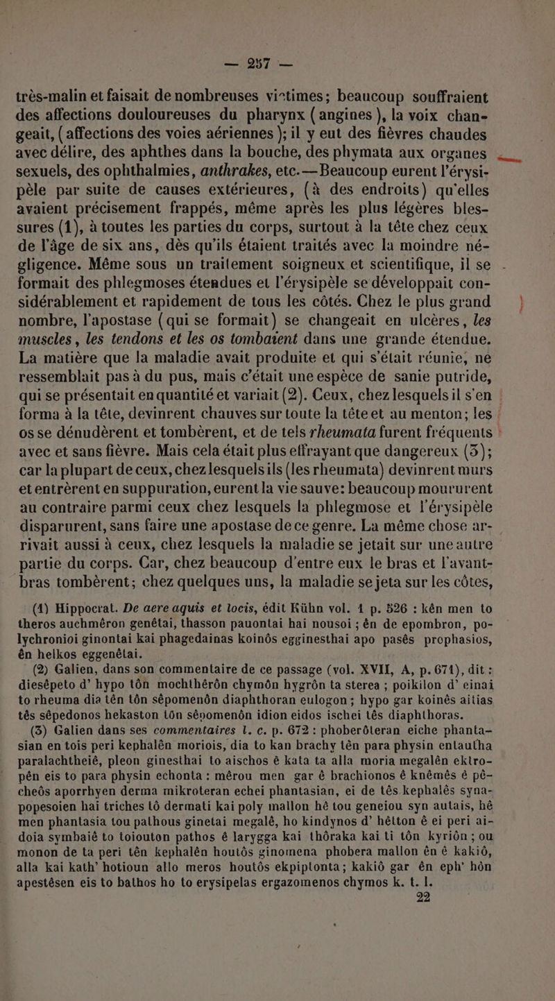 très-malin et faisait de nombreuses vi-times; beaucoup souffraient des affections douloureuses du pharynx (angines}, la voix chan- geait, (affections des voies aériennes }; il y eut des fièvres chaudes avec délire, des aphthes dans la bouche, des phymata aux organes sexuels, des ophthalmies, anthrakes, etc.— Beaucoup eurent l’érysi- pèle par suite de causes extérieures, (à des endroits) qu'elles avaient précisement frappés, même après les plus légères bles- sures (1), à toutes les parties du corps, surtout à la tête chez ceux de l’âge de six ans, dès qu'ils étaient traités avec la moindre né- gligence. Même sous un traitement soigneux et scientifique, il se formait des phlegmoses étendues et l’érysipèle se développait con- sidérablement et rapidement de tous les côtés. Chez le plus grand nombre, l'apostase (qui se formait) se changeait en ulcères, Les muscles , les tendons et les os tombaient dans une grande étendue. La matière que la maladie avait produite et qui s'était réunie, ne ressemblait pas à du pus, mais c’était une espèce de sanie putride, qui se présentait en quantité et variait (2). Ceux, chez lesquelsil s'en : forma à la tête, devinrent chauves sur toute la têteet au menton, les os se dénudèrent et tombèrent, et de tels rheumata furent fréquents : avec et sans fièvre. Mais cela était plus effrayant que dangereux (3); car la plupart de ceux, chezlesquelsils (les rheumata) devinrentmurs etentrèrent en suppuration, eurent la vie sauve: beaucoup moururent au contraire parmi ceux chez lesquels la phlegmose et l'érysipèle disparurent, sans faire une apostase de ce genre. La même chose ar- rivait aussi à ceux, chez lesquels la maladie se jetait sur une autre partie du corps. Car, chez beaucoup d'entre eux le bras et l'avant- bras tombèrent; chez quelques uns, la maladie se jeta sur les côtes, (4) Hippocrat. De aere aquis et locis, édit Kühn vol. 4 p. 526 : kën men to theros auchmèêron genêtai, thasson pauontai hai nousoi ; ên de epombron, po- lychronioi ginontai kai phagedainas koinôs egginesthai apo pasês prophasios, ên helkos eggenélai. (2) Galien, dans son commentaire de ce passage (vol. XVII, A, p. 671), dit : diesépeto d’hypo tôn mochthérôn chymôn hygrôn ta sterea ; poikilon d’ einai to rheuma dia tên tôn sêépomenôn diaphthoran eulogon ; hypo gar koinès aitias tês sépedonos hekaston tün sênomenôn idion eidos ischei tês diaphthoras. (3) Galien dans ses commentaires 1. c. p. 672 : phoberôleran eiche phanta- sian en tois peri kephalên moriois, dia to kan brachy tên para physin entautha paralachtheïëê, pleon ginesthaï to aischos ê kata ta alla moria megalên ektro- pén eis to para physin echonta : mêrou men gar &amp; brachionos ê knêmês ê pê- cheôs aporrhyen derma mikroteran echei phantasian, ei de tês kephalês syna- popesoien haï triches 1ô dermati kai poly mallon hé tou geneiou syn autais, hê men phantasia tou palhous ginetai megalé, ho kindynos d’ hêtton ê ei peri ai- doia symbaiê to toiouton pathos é larygga kai thôraka kai ti tôn kyriôn ; ou monon de ta peri tên kephalën houtôs ginomena phobera mallon ên &amp; kaki, alla kai kath’ hotioun allo meros houtôs ekpiptonta; kakiô gar ên eph’ hôn apestêsen eis to bathos ho to erysipelas ergazomenos chymos k. t. I. 22