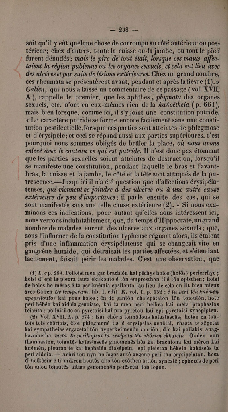 MAN l'Hé soit qu’il y eût quelque chose de corrompu au côté antérieur ou pos- térieur; chez d'autres, toute la cuisse ou la jambe, ou tout le pied : furent dénndés ; mars le pire de tout était, lorsque ces maux affec- taient la région pubienne ou les organes sexuels, et cela eut lieu avec . des ulcères et par suite de lésions extérieures. Chez un grand nombre, ces rheumata se présentèrent avant, pendant et après la fièvre (1).» Galien, qui nous a laissé un commentaire de ce passage ( vol. XVIT, A }, rappelle le premier, que les aphthes , phymata des organes sexuels, ete. n’ont en eux-mêmes rien de la £ahoétheia ( p. 661), mais bien lorsque, comme ici, il s'y joint une constitution putride. « Le caractère putridese forme encore facilement sans une consti- tution pestilentielle, lorsque ces parties sont atteintes de phlegmose et d'érysipèle; et ceci se répand aussi aux parties supérieures, c’est pourquoi nous sommes obligés de brûler la place, où nous avons enlevé avec le couteau ce qui est putride. Il n’est donc pas étonnant que les parties sexuelles soient atteintes de destruction, lorsqu'il se manifeste une constitution, pendant laquelle le bras et l’avant- bras, la cuisse et la jambe, le côté et la tête sont attaqués de la pu- trescence.—Jusqu'ici il n’a été question que d’affections érysipéla- teuses, qu? viennent se joindre à des ulcères ou à une autre cause extérieure de peu d'importance ; il parle ensuite des cas, qui se sont manifestés sans une telle cause extérieure (2). » Si nous exa- minons ces indications, pour autant qu'elles nous intéressent ici, nous verrons indubitablement, que, du temps d’Hippocrate, un grand nombre de malades eurent des ulcères aux organes sexuels ; que, sous l'influence de Ia constitution typheuse régnant alors, ils étaient pris d’une inflammation érysipélateuse qui se changeaït vite en gangrène humide, qui détruisait les parties affectées, et s’étendant facilement, faisait périr les malades. C’est une observation, que (1) L. cp. 284. Polloisi men gar brachiôn kai pêchys holos (holôs) perierrhye ; hoisi d” epi ta pleura tauta ekakouto é Lôn emprosthon ti ê tôn opisthen; hoisi de holos ho méros 6 ta periknêmia epsilouto (au lieu de cela on lit bien mieux avec Galien De temperaæm. lib. I, édit. K. vol. 1, p. 552 : é {a peri lén knéméën apepsitoulo) kai pous holos ; ên de pantôn chalepôtaton tôn toioutôn, hote peri hébên kaï aïdoïa genoiato, kai ta men peri helkea kai mela prophasios toiauta ; polloïsi de en pyretoisi kaï pro pyretou kaï epi pyretoisi xynepipten. (2) Vol. XVHE, A. p. 674 : Kai chôris loiinôdous katastaseôs, hotan en tou- tois tois chôriois, êtoi phlegmonê tis &amp; erysipelas genêlai, rhasta te sépelai kai sympatheïas ergazetai tôn hyperkeimenôn moriôn,; dio kai pollakis anag- kazomelha meta lo perikopsui ta sesépola tên chôran ekkaïein. Ouden oun thaumaston, toiautês katastaseôs ginomenês hôs kai brachiona Kai mêron kaï knêmên, pleuran te kaï Kephalên diasépein, epi pleiston hêkein kakôseôs ta peri aidoia. — Achri tou nyn ho logos autô gegone peri tôn erysipelatôn, hosa d’helkôsin é ti mikron houtôs allo tôn exôthen ailiôn synesté ; ephexés de peri tôn anou toiautês ailias genomenôn peiésetai ton logon.