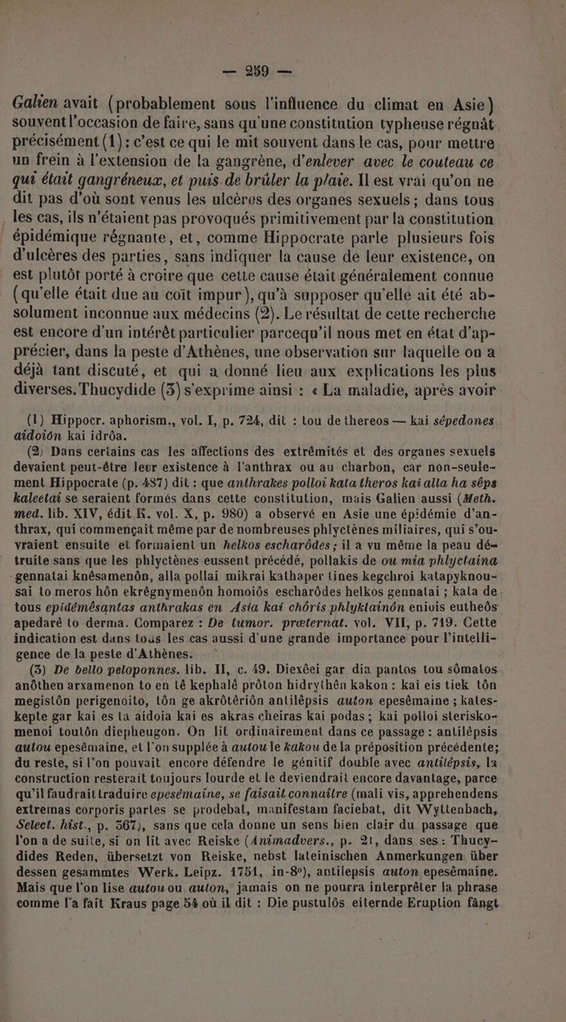 Gahen avait (probablement sous l'influence du climat en Asie) souvent l’occasion de faire, sans qu'une constitution typheuse régnât précisément (1): c’est ce qui le mit souvent dans le cas, pour mettre un frein à l'extension de la gangrène, d'enlever avec le couteau ce qui était gangréneux, et puis. de brûler la plaie. X1 est vrai qu’on ne dit pas d’où sont venus les ulcères des organes sexuels ; dans tous . les cas, ils n'étaient pas provoqués primitivement par la constitution épidémique régnante, et, comme Hippocrate parle plusieurs fois d'ulcères des parties, sans indiquer la cause de leur existence, on est plutôt porté à croire que cette cause était généralement connue (qu’elle était due au coït impur), qu’à supposer qu'elle ait été ab- solument inconnue aux médecins (2). Le résultat de cette recherche est encore d'un intérêt particalier parcequ’il nous met en état d’ap- précier, dans la peste d'Athènes, une observation sur laquelle on a déjà tant discuté, et qui a donné lieu aux explications les plus diverses. Thucydide (3) s'exprime ainsi : « La maladie, après avoir (1) Hippocr. aphorism., vol. I, p. 724, dit : tou de thereos — kai sépedones aidoiôn kai idrôa. ee. (2, Dans certains cas les affections des extrémités el des organes sexuels devaient peut-être leur existence à l'anthrax ou au charbon, car non-seule- ment Hippocrate (p. 487) dit : que anthrakes polloi katatheros kaï alla ha sêps kalectai se seraient formés dans cette constitution, mais Galien aussi (Heth. med. lib. XIV, édit R. vol. X, p. 980) a observé en Asie une épidémie d’an- thrax, qui commençait même par de nombreuses phlyctènes miliaires, qui s’ou- yraient ensuite et forinaient un helkos escharôdes ; il a vu même la peau dé= truite sans que les phlycitènes eussent précédé, pollakis de ou mia phlyctaina -gennatai knêsamenôn, alla pollai mikrai kathaper tines kegchroi katapyknou- sai to meros hôn ekrêégnymenôn homoiôs escharôdes helkos gennatai ; kata de tous epidémésantas anthrakas en Asia kaï chôris phlyklainôn enivis eutheôs: apedaré to derma. Comparez : De fumor. præternat. vol. VIT, p. 719. Cette indication est dans tous les cas aussi d'une grande importance pour Fintelli- gence de la peste d'Athènes. (3) De bello peloponnes. lib. IT, c. 49. Diexéei gar dia pantos tou sômalos anôthen arxamenon to en tê kephalé prôton hidrythên kakon : kaï eis tiek tôn megistôn perigenoito, tôn ge akrôtériôn antilèêpsis auton epesêmaine ; kates- kepte gar kai es La aidoia kaï es akras cheiras kai podas ; kai polloi sterisko- menoi toulôn diepheugon. On lit ordinairement dans ce passage : antilépsis autlou epesémaine, et l’on supplée à autou le kakou de la préposition précédente; du reste, si l’on pouvait encore défendre le génitif double avec antilépsis, la construction resterait toujours lourde et le deviendrait encore davantage, parce qu'il faudraittraduire epesémaine, se faisait connaître (mali vis, apprehendens extremas corporis parles se prodebat, manifestam faciebat, dit Wyltenbach, Select. hist., p. 567), sans que cela donne un sens bien clair du passage que l'on a de suile, si on lit avec Reiske (Animadvers., p. 21, dans ses : Thucy- dides Reden, übersetzt von Reiske, nebst lateinischen Anmerkungen über dessen gesammtes Werk. Leipz. 1751, in-8°), antilepsis auton epesêmaine. Mais que l'on lise autou ou auton, jamais on ne pourra interprêter la phrase comme l'a fait Kraus page 54 où il dit : Die pustulôs eiternde Eruplion fängt
