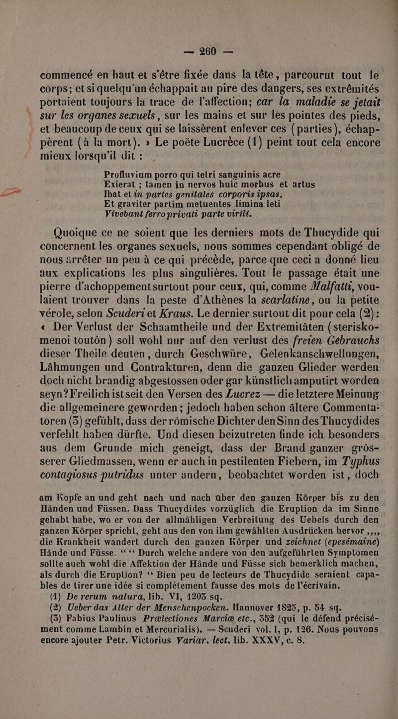 commencé en haut et s'être fixée dans la tête, parcourut tout le corps; etsi quelqu'un échappait au pire des dangers, ses extrémités portaient toujours la trace de l'affection; car la maladie se jetait sur les organes sexuels, sur les mains et sur les pointes des pieds, et beaucoup de ceux qui se laissèrent enlever ces (parties), échap- pèrent (à la mort}. » Le poëte Lucrèce (1) peint tout cela encore mieux lorsqu'il dit : Profluvium porro qui tetri sanguinis acre Exierat ; tamen in nervos huic morbus et artus Ibat et in partes genilales corporis ipsas, Et graviter parlim metuentes limina leti Vivebant ferro privati parte virili. Quoique ce ne soient que les derniers mots de Thucydide qui concernent les organes sexuels, nous sommes cependant obligé de nous arrêter un peu à ce qui précède, parce que ceci a donné lieu aux explications les plus singulières. Tout le passage était une pierre d’achoppement surtout pour ceux, qui, comme #alfattr, vou- laient trouver dans la peste d'Athènes la scarlatine, ou la petite vérole, selon Scuderi et Kraus. Le dernier surtout dit pour cela (2): « Der Verlust der Schaamtheile und der Extremitâten (sterisko- menoi toutôn) soll wohl nur auf den verlust des freien Gébrauchs dieser Theile deuten, durch Geschwüre, Gelenkanschwellungen, Lähmungen und Contrakturen, denn die ganzen Glieder werden doch nicht brandig abgestossen oder gar künstlichamputirt worden seyn?Freilichistseit den Versen des Lucrez — die letztere Meinung die allgemeinere gewarden ; jedoch haben schon âltere Commenta- toren (3) gefublt, duss der rômische Dichter den Sinn des Thucydides verfehit haben dürfte. Und diesen beiïzutreten finde ich besonders aus dem Grunde mich geneigt, dass der Brand ganzer grôs- serer Gliedmassen, wenn er auch in pestilenten Fiebern, im Typhus contagiosus putridus unter andern, beobachtet worden ist, doch am Kopfe an und geht nach und nach über den ganzen Kôrper bis zu den Händen und Füssen. Dass Thucydides vorzüglich die Eruption da im Sinne gehabt habe, wo er von der allmähligen Verbreitung des Uebels durch den ganzen Kôrper spricht, geht aus den von ihm gewâhlten Ausdrücken hervor ,,,, die Krankheit wandert durch den ganzen Kôrper und zeichnet (epesémaine) Hände und Füsse. ‘ ‘* Durch welche andere von den aufgeführten Symptomen sollte auch wohl die Affektion der Hände und Füsse sich bemerklich machen, als durch die Eruption? ‘* Bien peu de lecteurs de Thucydide seraient capa- bles de tirer une idée si complétement fausse des mots de l'écrivain. (1) De rerum nalura, lib. VI, 1203 sq. (2) Ueber das Aller der Menschenpocken. Hannover 1825, p. 54 sq. (3) Fabius Paulinus Prœælectiones Marciæ etc., 552 (qui le défend précisé- ment comme Lambin et Mercurialis). — Scuderi vol. I, p. 126. Nous pouvons. encore ajouter Petr. Victorius Variar. lect. lib. XXXV, c. 8.