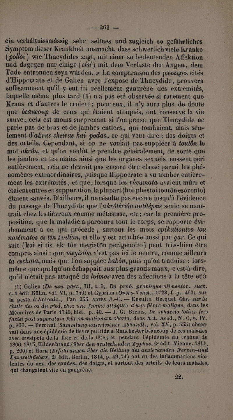 ein verhâltnissmässig sehr seltnes und zugleich so gefährliches SyMmptom dieser Krankheïit ausmacht, dass schwerlich viele Kranke (polloi) wie Thucydides sagt, mit einer so bedeutenden Affektion und dagegen nur einige (eisi)} mit dem Verluste der Augen, dem Tode entronnen seyn würden. » La comparaison des passages cités d'Hippocrate et de Galien avec l’exposé de Thucydide, prouvera suffisamment qu’il y eut ici réellement gangrène des extrémités, laquelle même plus tard (1) n'a pas été observée si rarement que Kraus et d'autres le croient; pour eux, il n’y aura plus de doute que beaucoup de ceux qui étaient attaqués, ont conservé la vie sauve; cela est moins surprenant si l’on pense que Thucydide ne parle pas de bras et de jambes entiers, qui tombaient, mais séu- lement d'akras cheiras kai podas, ce qui veut dire: des doigts et des orteils. Cependant, si on ne voulait pas suppléer à toutôn le mot akrôn, et qu’on voulüt le prendre généralement, de sorte qne les jambes et les. mains ainsi que les organes sexuels eussent péri entièrement, cela ne devrait pas encore être classé parmi les: phé- nomènes extraordinaires, puisque Hippocrate: a vu tomber entière- ment les extrémités, et que, lorsque les rheumata avaient müri et étaiententrés en suppuration, laplupart (hoi pleistoitoutôn esôzonto) étaient sauvés, D'ailleurs, il nerésulte pas encore jusqu’à l'évidence du passage de Thueydide que l'akrôtériôn antilépsis seule se mon- trait, chez les fièvreux. comme métastase, etc; car la première pro- _ position, que-la maladie à parcouru tout le corps, se rapporte évi- demment à ce qui précède , surtout les mots epikationtos tou nosématos es tên 4oïhan, et elle y est attachée aussi par gar. Ce qui suit (kKaï ei tis ek' tôn megistôn perigenoïto) peut très-bien être compris ainsi : que megistôn n’est pas ici le aeutre, comme ailleurs ta eschata, mais que l’on:supplée kakôn, puis qu’on traduise : lors- même que-quelqu’un échappait aux: plus grands maux, c'est-à-dire, qu'il n'était pas attaqué du loimos'avec des affections à la tête et à (1) Galien (De usu part. II, c..5,. De prob. pravisque: alimentor. suce. c. 1.édit Kühn, vol. VI, p:.749) et Cyprian.(Opera. Venel., 1728, f.p. 465), sur la peste. d’Antonin.,, l'an 235 après J.-C. — Ensuite Hecquet Obs: sur la chute des os du pied, chez une femme attaquée d'une fièvre maligne, dans:les Mémoires de. Paris 1746; hist. p..40. — J. G: Brebis, De sphacelo tolius. fere faciei.post superalam febrem malignam oborlo, dans Act. Acad.,.N. G,.v. IV, p, 206. — Percival (Sammlung auserlesener Abhandl., vol. XV, p. 335) obser- vait dans une épidémie de fièvre putride à Manchester beaucoup de ces malades avec érysipèle de la face et de. la tête; et pendant l'épidémie du typhus de 1806-1813, Hildenbrand (über den.ansteckenden Typhus, 2e édit. Vienne, 1814, p. 200) et Horn (Erfahrungen über die Heilung des, ansteckenden Nerven-und Lazarethfiebers, 2 édit. Berlin,,1814, p. 49,74) ont vu.des inflammations vio- lentes du nez,.des coudes, des doigts, et suriout des orteils deleurs malades, qui changaient vite en gangrène. 29.